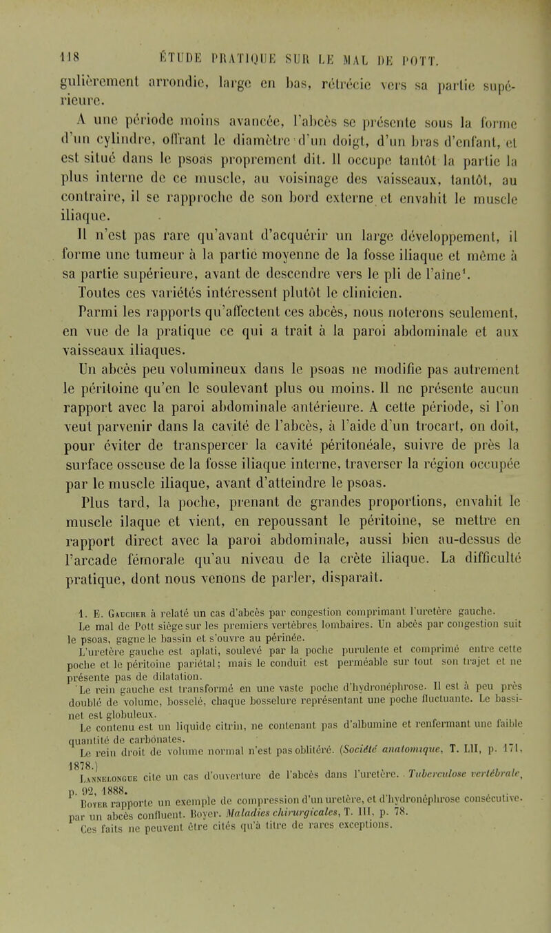 gulièrement arrondie, large en bas, rétréeie vers sa partie supé- rieure. A une période moins avancée, l'abcès se présente sous la forme d'un cylindre, offrant le diamètre-d'un doigt, d'un bras d'enfant, el est situe dans le psoas proprement dit. 11 occupe tantôt la partie la plus interne de ce muscle, au voisinage des vaisseaux, tantôt, au contraire, il se rapproche de son bord externe et envahit le muscle iliaque. 11 n'est pas rare qu'avant d'acquérir un large développement, il forme une tumeur à la partie moyenne de la fosse iliaque et même à sa partie supérieure, avant de descendre vers le pli de l'aine1. Toutes ces variétés intéressent plutôt le clinicien. Parmi les rapports qu'affectent ces abcès, nous noierons seulement, en vue de la pratique ce qui a trait à la paroi abdominale et aux vaisseaux iliaques. Un abcès peu volumineux dans le psoas ne modifie pas autrement le péritoine qu'en le soulevant plus ou moins. 11 ne présente aucun rapport avec la paroi abdominale antérieure. À cette période, si l'on veut parvenir dans la cavité de l'abcès, à l'aide d'un trocart, on doit, pour éviter de transpercer la cavité péritonéale, suivre de près la surface osseuse de la fosse iliaque interne, traverser la région occupée par le muscle iliaque, avant d'atteindre le psoas. Plus tard, la poche, prenant de grandes proportions, envahit le muscle ilaque et vient, en repoussant le péritoine, se mettre en rapport direct avec la paroi abdominale, aussi bien au-dessus de l'arcade fémorale qu'au niveau de la crête iliaque. La difficulté pratique, dont nous venons de parler, disparait. 1. E. Gaucher à relaté un cas d'abcès par congestion comprimant l'uretère gauche. Le mal de Poil siège sur les premiers vertèbres lombaires. Un abcès par congestion suit le psoas, gagne le bassin et s'ouvre au périnée. L'uretère gauche est aplati, soulevé par la poche purulente et comprimé entre cette poche et le péritoine pariétal; mais le conduit est perméable sur toul son trajet el ne présente pas de dilatation. Le rein gauche est transformé en une vaste poebe d'hydronéphrôse. Il esi à peu près doublé de volume, bosselé, chaque bosselure représentant une poche fluctuante. Le bassi- net est globuleux. Le contenu est un liquide citrin, ne contenant pas d'albumine et renfermant une faible quantité de carbonates. Le rein droit de volume normal n'est pas oblitéré. (Société analomiquc, T. LU, p. M. 1878 ) La'nnelongce cite un cas d'ouverture de l'abcès dans L'uretère. Tuberculose vertébrale, p. 92, 1888. , Boïeb rapporte un exemple de compression d'un uretère, el d hydronephrose consécutive, par un abcès confluent. Boyer. Maladies chirurgicales, T. III, p. 78. Ces faits ne peuvent être cités qu'à litre de rares exceptions.