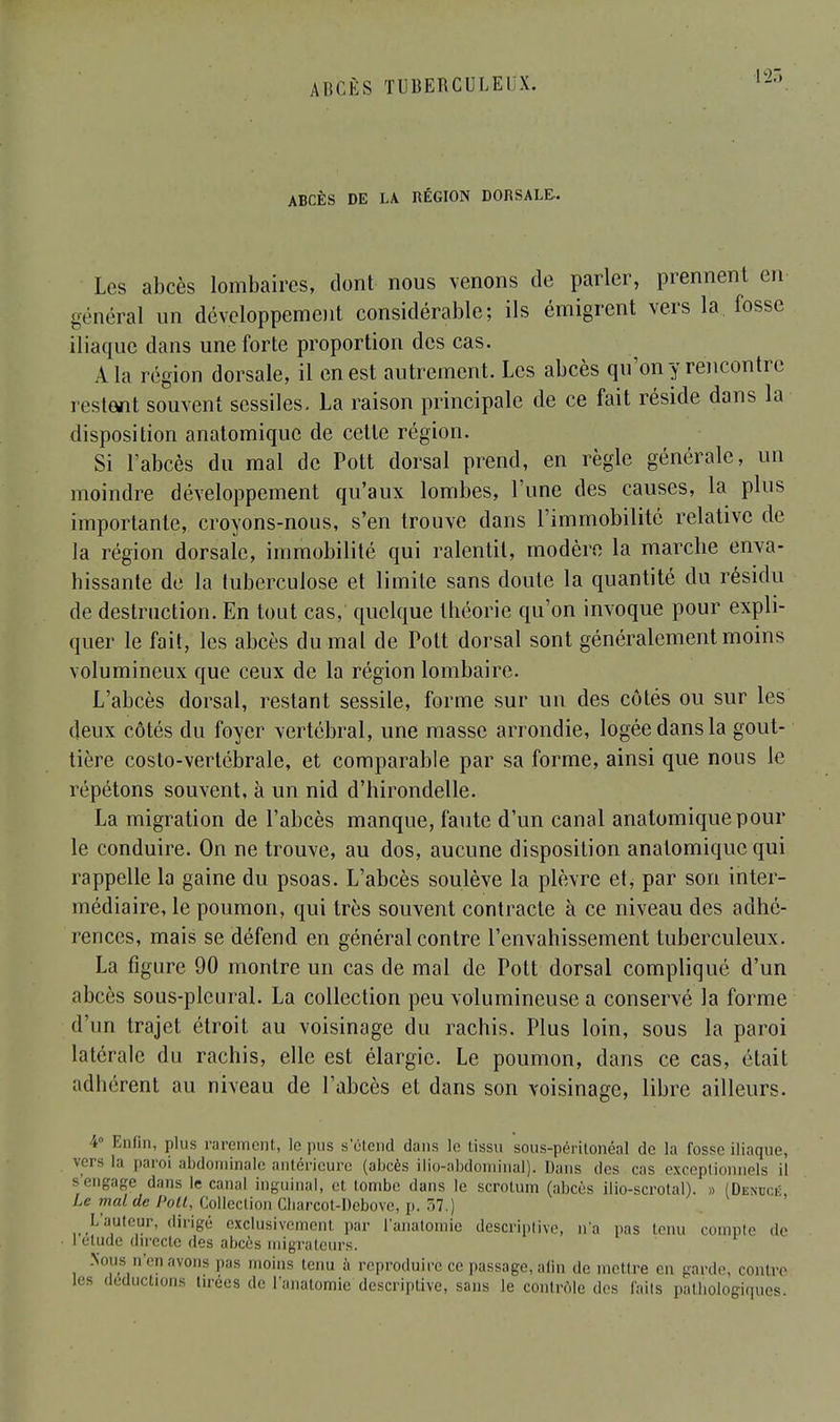 ABCÈS DE LA RÉGION DORSALE-. Les abcès lombaires, dont nous venons de parler, prennent en général un développement considérable; ils émigrent vers la fosse iliaque dans une forte proportion des cas. A la région dorsale, il en est autrement. Les abcès qu'on y rencontre restent souvent sessiles, La raison principale de ce fait réside dans la disposition anatomique de cette région. Si l'abcès du mal de Pott dorsal prend, en règle générale, un moindre développement qu'aux lombes, l'une des causes, la plus importante, croyons-nous, s'en trouve clans l'immobilité relative de la région dorsale, immobilité qui ralentit, modère la marebe enva- hissante de la tuberculose et limite sans doute la quantité du résidu de destruction. En tout cas, quelque théorie qu'on invoque pour expli- quer le fait, les abcès du mal de Pott dorsal sont généralement moins volumineux que ceux de la région lombaire. L'abcès dorsal, restant sessile, forme sur un des côtés ou sur les deux côtés du foyer vertébral, une masse arrondie, logée dans la gout- tière costo-vertébrale, et comparable par sa forme, ainsi que nous le répétons souvent, à un nid d'hirondelle. La migration de l'abcès manque, faute d'un canal anatomique pour le conduire. On ne trouve, au dos, aucune disposition anatomique qui rappelle la gaine du psoas. L'abcès soulève la plèvre et, par son inter- médiaire, le poumon, qui très souvent contracte à ce niveau des adhé- rences, mais se défend en général contre l'envahissement tuberculeux. La figure 90 montre un cas de mal de Pott dorsal compliqué d'un abcès sous-pleural. La collection peu volumineuse a conservé la forme d'un trajet étroit au voisinage du rachis. Plus loin, sous la paroi latérale du rachis, elle est élargie. Le poumon, dans ce cas, était adhérent au niveau de l'abcès et dans son voisinage, libre ailleurs. I ' hfin, plus rarement, le pus s'étend dans le tissu sous-péritonéal de la fosse iliaque, rers la paroi abdominale antérieure (abcès ilio-abdominal). Dans des cas exceptionnels il sengage dans le canal inguinal, et tombe dans le scrotum (abcès ilio-scrotal). t (Denucé, Le mal de Pott, Collection Cbarcot-Debove, p. 57.) L'auteur, dirigé exclusivement par l'anatoinie descriptive, n'a pas tenu compte .le 1 élude directe des abcès migrateurs. Sous n'enavons pas moins tenu à reproduire ce passage, afin de mettre en garde, contre les déductions tirées de l'anatomie descriptive, sans le contrôle des faits patliologiques.