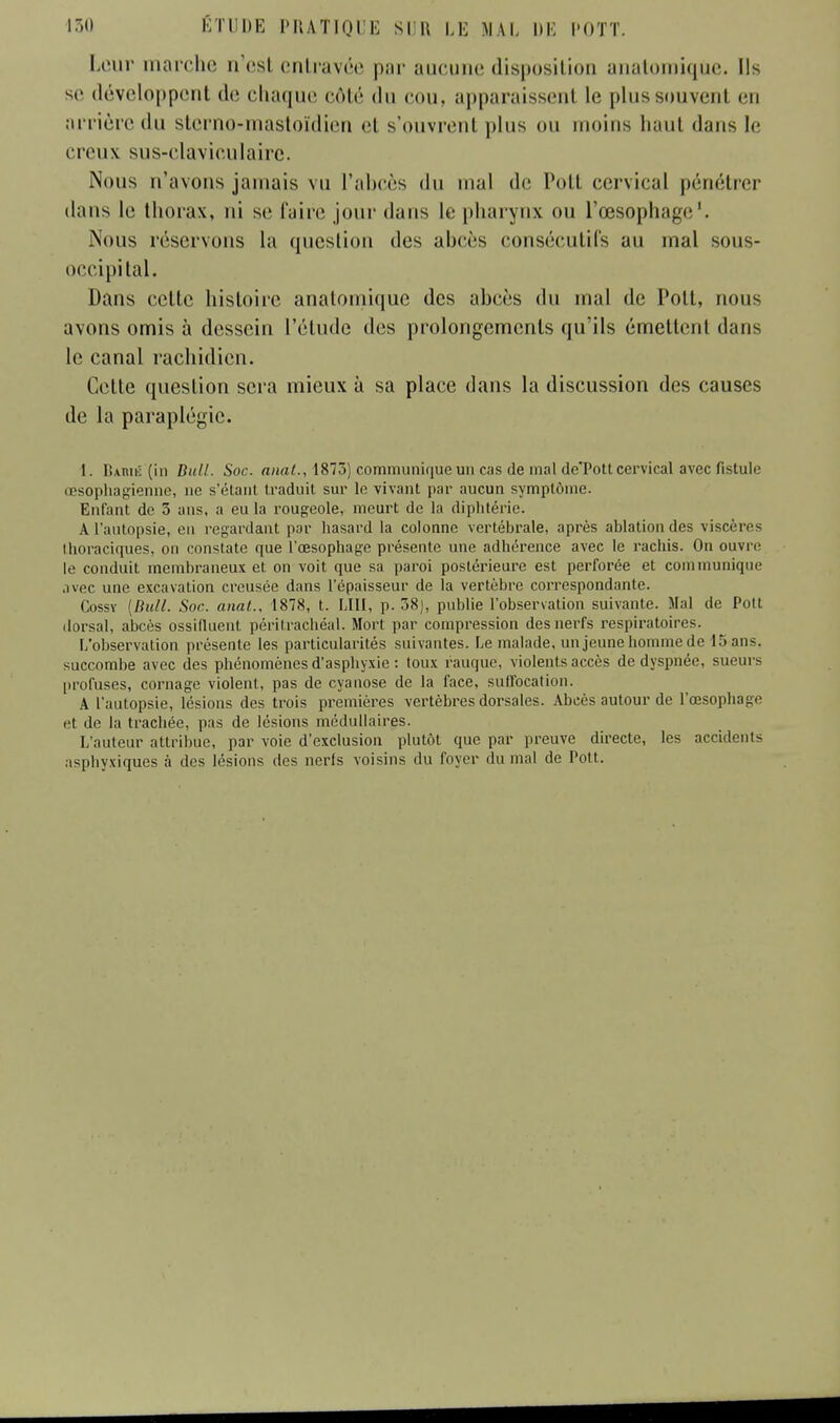 Leur marche n'est entravée par aucune disposition anatomiqùe. Ils se développent tic chaque côté du ton. apparaissenl le plussouveni en arrière du sterno-mastoïdien cl s'ouvrent plus ou moins haut dans le creux sus-clavieulaire. Nous n'avons jamais vu l'abcès du mal tic Poil cervical pénétrer dans le thorax, ni se faire jour dans le pharynx ou l'œsophage1. Nous réservons la question des abcès consécutifs au mal sous- occipital. Dans celte histoire anatomiqùe des abcès du mal de Poil, nous avons omis à dessein l'étude des prolongements qu'ils émettent dans le canal rachidien. Cette question sera mieux à sa place dans la discussion des causes de la paraplégie. I. Baihé (in Bull. Soc. mat., 1873) communique un cas de mal de'Pott cervical avec fistule œsophagienne, ne s'étanl traduit sur le vivant par aucun symptôme. Enfant de 3 ans, a eu la rougeole, meurt de la diphtérie. A l'autopsie, en regardant par hasard la colonne vertébrale, après ablation des viscères Ihoraciques, on constate que l'œsophage présente une adhérence avec le rachis. On ouvre le conduit membraneux et on voit que sa paroi postérieure est perforée et communique avec une excavation creusée dans l'épaisseur de la vertèbre correspondante. Cossv [Bull. Soc. anal., 1878, t. LUI, p. 38), publie l'observation suivante. Mal de Pott dorsal, abcès ossiduent péritrachéal. Mort par compression des nerfs respiratoires. l/observation présente les particularités suivantes. Le malade, un jeune homme de 15 ans. succombe avec des phénomènes d'asphyxie : toux rauque, violents accès de dyspnée, sueurs profuses, cornage violent, pas de cyanose de la face, suffocation. A l'autopsie, lésions des trois premières vertèbres dorsales. Abcès autour de l'œsophage et de la trachée, pas de lésions médullaires. L'auteur attribue, par voie d'exclusion plutôt que par preuve directe, les accidents asphyxiques à des lésions des nerfs voisins du foyer du mal de Pott.