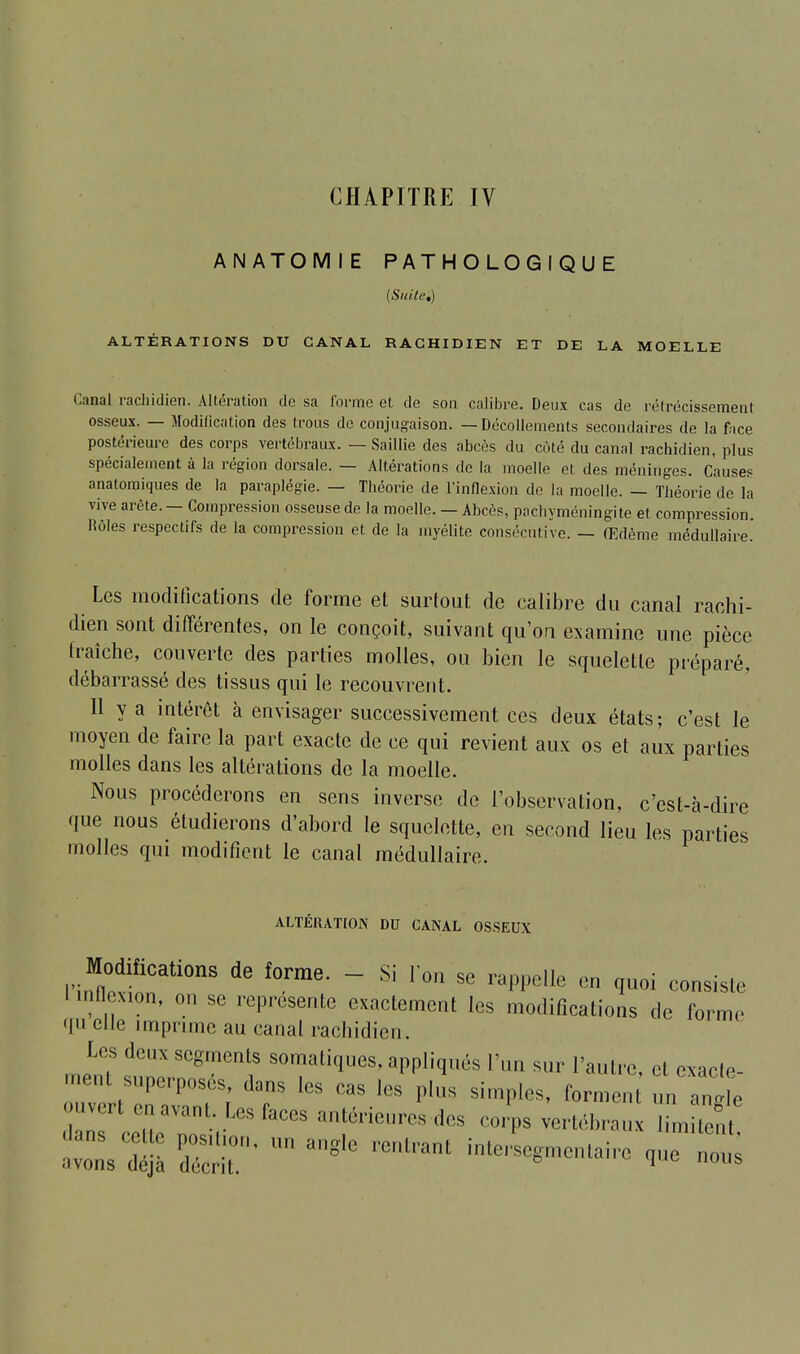 CHAPITRE IV ANATOMIE PATHOLOGIQUE (Suite,) ALTÉRATIONS DU CANAL RACHIDIEN ET DE LA MOELLE Canal rachidien. Altération de sa forme et de son calibre. Deux cas de rétrécissement osseux. — Modification des trous de conjugaison. — Décollements secondaires de la face postérieure des corps vertébraux. — Saillie des abcès du coté du canal rachidien, plus spécialement à la région dorsale. — Altérations de la moelle et des méninges. Causes anatomiques de la paraplégie. — Théorie de l'inflexion de la moelle. — Théorie de la vive arête. — Compression osseuse de la moelle. — Abcès, pachyméningite et. compression. Rôles respectifs de la compression et de la myélite consécutive. — Œdème médullaire. Les modifications de forme et surtout de calibre du canal rachi- dien sont différentes, on le conçoit, suivant qu'on examine une pièce fraîche, couverte des parties molles, ou bien le squelette préparé, débarrassé des tissus qui le recouvrent. Il y a intérêt à envisager successivement ces deux états ; c'est le moyen de faire la part exacte de ce qui revient aux os et aux parties molles dans les altérations de la moelle. Nous procéderons en sens inverse de l'observation, c'est-à-dire que nous étudierons d'abord le squelette, en second lieu les parties molles qui modifient le canal médullaire. ALTÉRATION DU CANAL OSSEUX Modifications de forme. - Si l'on se rappelle en quoi consiste l mtexion, on se représente exactement les modifications de forme qu elle imprime au canal rachidien. Us deux segments somatiques, appliqués l'un sur l'autre et exarle «•eut superposés, dans les cas les plus simples, for,, , , 1n e -vert en avant Les faces antérieur,, des corps vertébraux ùm tênt dans cette posiUon, un angle rentrant inlerscgmentairc que nous .'•vons déjà décrit. 1 l,s