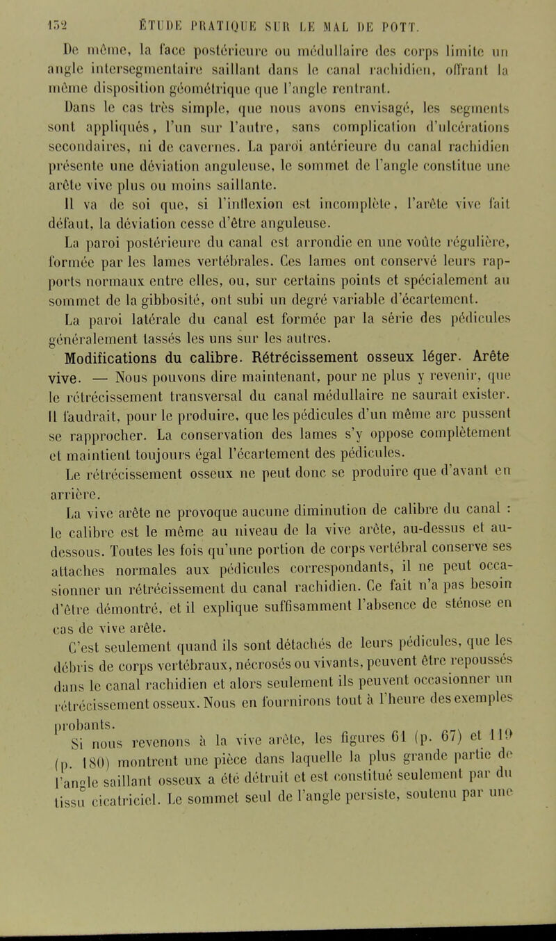 De môme, la lace postérieure ou médullaire des corps limite un angle intersegmentaire saillant dans le canal rachidien, offrant la môme disposition géométrique que l'angle rentrant. Dans le cas tirs simple, que nous avons envisagé, les segments sont appliqués, l'un sur l'autre, sans complicalion d'ulcérations secondaires, ni de cavernes. La pardi antérieure du canal rachidien présente une déviation anguleuse, le sommet de l'angle constitue une arête vive pins ou moins saillante. Il va de soi que, si L'inflexion est incomplète, l'arête vive fait défaut, la déviation cesse d'être anguleuse. La paroi postérieure du canal est arrondie en une voûte régulière, formée par les lames vertébrales. Ces lames ont conservé leurs rap- ports normaux entre elles, ou, sur certains points et spécialement au sommet de la gibhosité, ont subi un degré variable d'écartement. La paroi latérale du canal est formée par la série des pédicules généralement lassés les uns sur les autres. Modifications du calibre. Rétrécissement osseux léger. Arête vive. — Nous pouvons dire maintenant, pour ne plus y revenir, que le rétrécissement transversal du canal médullaire ne saurait exister. Il faudrait, pour le produire, que les pédicules d'un même arc pussent se rapprocher. La conservation des lames s'y oppose complètement et maintient toujours égal l'écartement des pédicules. Le rétrécissement osseux ne peut donc se produire que d'avant en arrière. La vive arête ne provoque aucune diminution de calibre du canal : le calibre est le même au niveau de la vive arête, au-dessus et au- dessous. Toutes les fois qu'une portion de corps vertébral conserve ses attaches normales aux pédicules correspondants, il ne peut occa- sionner un rétrécissement du canal rachidien. Ce fait n'a pas besoin d'être démontré, et il explique suffisamment l'absence de sténose en cas de vive arête. C'est seulement quand ils sont détachés de leurs pédicules, que les débris de corps vertébraux, nécrosés ou vivants, peuvent être repoussés dans le canal rachidien et alors seulement ils peuvent occasionner un rétrécissement osseux. Nous en fournirons tout à l'heure des exemples probants. Si nous revenons à la vive arête, les figures 61 (p. 67) et IM (p 180) montrent une pièce dans laquelle la plus grande partie de L'angle saillant osseux a été détruit et est constitué seulement par du tissu cicatriciel. Le sommet seul de l'angle persiste, soutenu par une