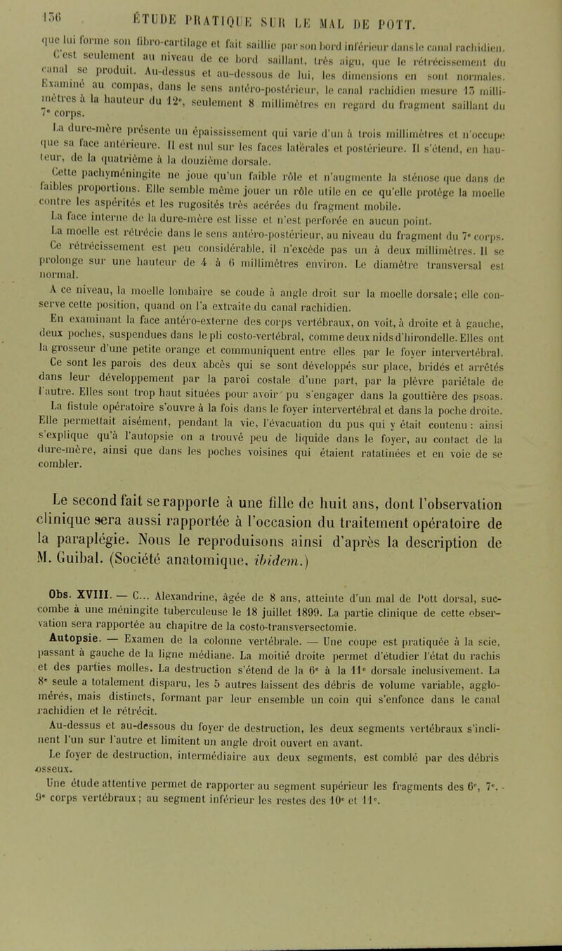 quelui forme son flfcro-cartilage et Tait saillie- par son bord inférieur dansle canal rachidien. Lest seulement au niveau de ce Lord saillant, très aigu, que le rétrécissement du canal se produit. Au-dessus el au-dessous de lui, les dimensions en sont normales. Examine au compas, dans le sens nnléro-postéricur, le canal racliidien mesure 13 milli- mètres a la hauteur du 12», seulement 8 millimètres en regard du fragment saillant du f corps. La dure-mère présente un épaississement qui varie d'un à trois millimètres et n'occupe que sa face antérieure. Il est nul sur les faces latérales el postérieure. Il B'élend, en nav teur, de la quatrième à la douzième dorsale. Cette pachyméningite ne joue qu'un faible rôle el n'augmente la sténose que dans de laibles proportions. Elle semble même jouer un rôle utile en ce qu'elle protège la moelle contre les aspérités el les rugosités très acérées du fragment mobile. La Face interne de la dure-mère esl lisse el n'est perforée en aucun point. La moelle esl rétrécie dans le sens antéro-postérieur, au niveau du fragmenl du corp , Ce rétrécissement, esl peu considérable, il n'excède pas un à deux millimètres. Il s,, prolonge sur une hauteur de 4 à 6 millimètres environ. Le diamètre transversal esl normal. A ce niveau, la moelle lombaire se coude à angle droit sur la moelle dorsale; elle con- serve cette position, quand on l'a extraite du canal rachidien. En examinant la face antéro-externe des corps vertébraux, on voit, à droite et à gauche, deux poches, suspendues dans le pli costo-verlébral, comme deux nids d'hirondelle. Elles ont la grosseur d'une petite orange el communiquent entre elles par le foyer intervertébral. Ce sont les parois des deux abcès qui se sont développés sur place, bridés et arrêtés dans leur développement par la paroi costale d'une part, par la plèvre pariétale de l'autre. Elles sont trop haut situées pour avoir pu s'engager dans la gouttière des psoas. La fistule opératoire s'ouvre à la fois dans le foyer intervertébral et dans la poche droite. Elle permettait aisément, pendant la vie, l'évacuation du pus qui y était contenu : ainsi s'explique qu'à l'autopsie on a trouvé peu de liquide dans le foyer, au contact de la dure-mère, ainsi que dans les poches voisines qui étaient ratatinées et en voie de se combler. Le second fait serapporle à une fille de huit ans, dont l'observation clinique sera aussi rapportée à l'occasion du traitement opératoire de la paraplégie. Nous le reproduisons ainsi d'après la description de M. Guibal. (Société anatomique, ibidem.) Obs. XVIII. — C... Alexandrine, âgée de 8 ans, atteinte d'un mal de Pott dorsal, suc- combe à une méningite tuberculeuse le 18 juillet 1899. La partie clinique de cette obser- vation sera rapportée au chapitre de la costo-transversectomie. Autopsie. — Examen de la colonne vertébrale. — Une coupe est pratiquée à la scie, passant à gauche de la ligne médiane. La moitié droite permet d'étudier l'état du rachis et des parties molles. La destruction s'étend de la 6» à la 11 dorsale inclusivement. La 8« seule a totalement disparu, les 5 autres laissent des débris de volume variable, agglo- mérés, mais distincts, formant par leur ensemble un coin qui s'enfonce dans le canal rachidien et le rétrécit. Au-dessus et au-dessous du foyer de destruction, les deux segments vertébraux s'incli- nent l'un sur lautre et limitent un angle droit ouvert en avant. Le foyer de destruction, intermédiaire aux deux segments, esl comblé par des débris osseux. Une étude attentive permet de rapporter au segment supérieur les fragments des 6«, 7\ û* corps vertébraux; au segment inférieur les restes des 10e et 1R