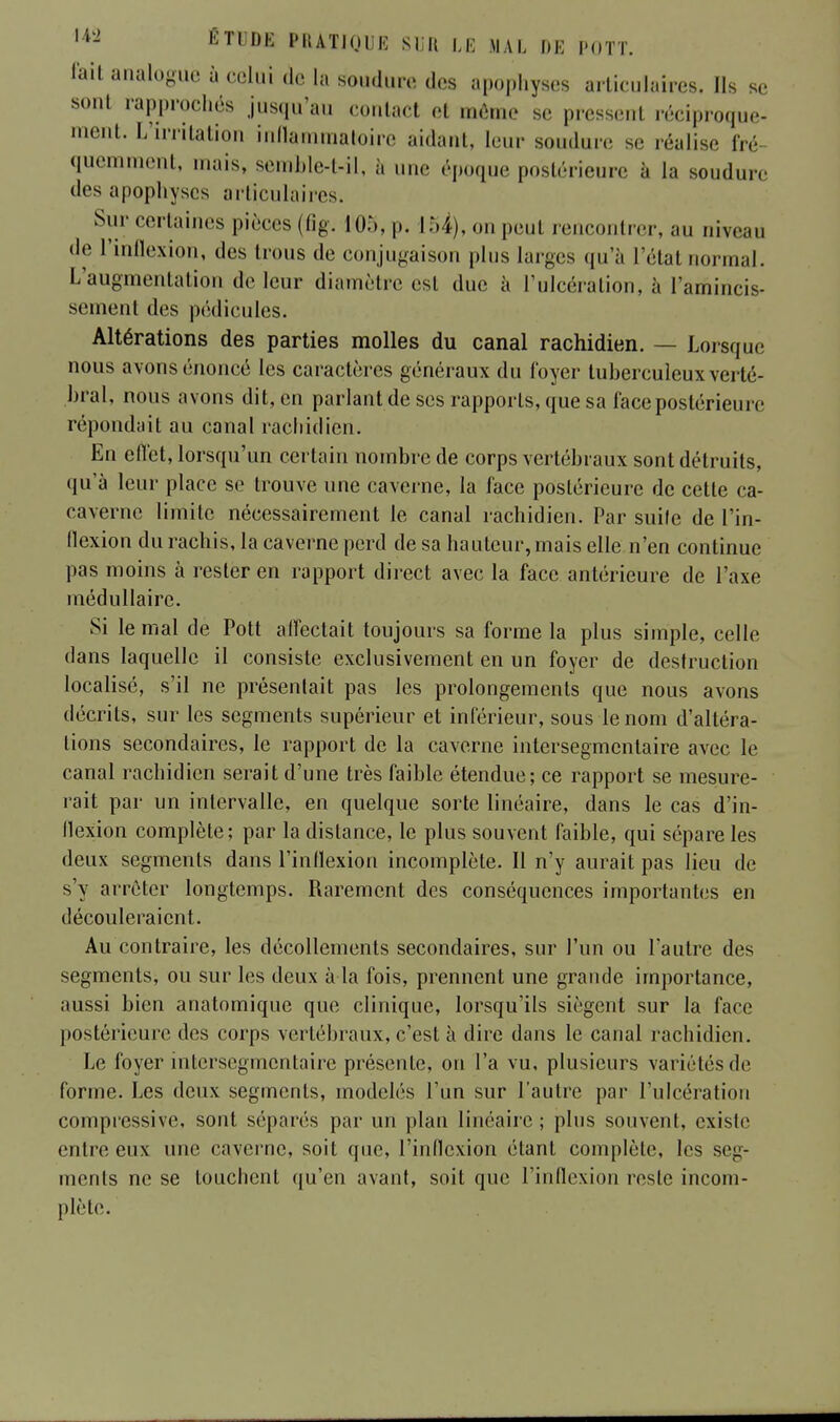 fait analogue à celui de la soudure des apophyses articulaires. Ils se sent rapprochés jusqu'au contael el même se pfesserrl réciproque- ment. L'irritation inflammatoire aidant, leur soudure se réalise fré quemment, mais, semble-t-il, à une époque postérieure à h» soudure des apophyses articulaires. Sur certaines pièces (fig. m, p. 154), on peut rencontrer, au niveau de l'inflexion, des trous de conjugaison plus larges qu'à Triât normal. L'augmentation de leur diamètre est duc à l'ulcération, à l'amincis- sement des pédicules. Altérations des parties molles du canal rachidien. — Lorsque nous avons énoncé les caractères généraux du loyer tuberculeux verté- bral, nous avons dit, en parlant de ses rapports, que sa face postérieure répondait au canal rachidien. En effet, lorsqu'un certain nombre de corps vertébraux sont détruits, qu'à leur place se trouve une caverne, la face postérieure de cette ca- caverne limite nécessairement le canal rachidien. Par suile de l'in- flexion du rachis, la caverne perd de sa hauteur, mais elle n'en continue pas moins à l'ester en rapport direct avec la face antérieure de l'axe médullaire. Si le mal de Pott affectait toujours sa forme la plus simple, celle dans laquelle il consiste exclusivement en un foyer de destruction localisé, s'il ne présentait pas les prolongements que nous avons décrits, sur les segments supérieur et inférieur, sous le nom d'altéra- tions secondaires, le rapport de la caverne inlersegmcntaire avec le canal rachidien serait d'une très faible étendue; ce rapport se mesure- rait par un intervalle, en quelque sorte linéaire, dans le cas d'in- flexion complète; par la distance, le plus souvent faible, qui sépare les deux segments dans l'inflexion incomplète. Il n'y aurait pas lieu de s'y arrêter longtemps. Rarement des conséquences importantes en découleraient. Au contraire, les décollements secondaires, sur l'un ou l'autre des segments, ou sur les deux à la fois, prennent une grande importance, aussi bien anatomique que clinique, lorsqu'ils siègent sur la face postérieure des corps vertébraux, c'est à dire dans le canal rachidien. Le foyer infcersegmentaire présente, on l'a vu, plusieurs variétés de forme. Les deux segments, modelés l'un sur l'autre par l'ulcération compressive, sont séparés par un plan linéaire ; plus souvent, existe entre eux une caverne, soit que, l'inflexion étant complète, les seg- ments ne se touchent qu'en avant, soit que l'inflexion reste incom- plète.