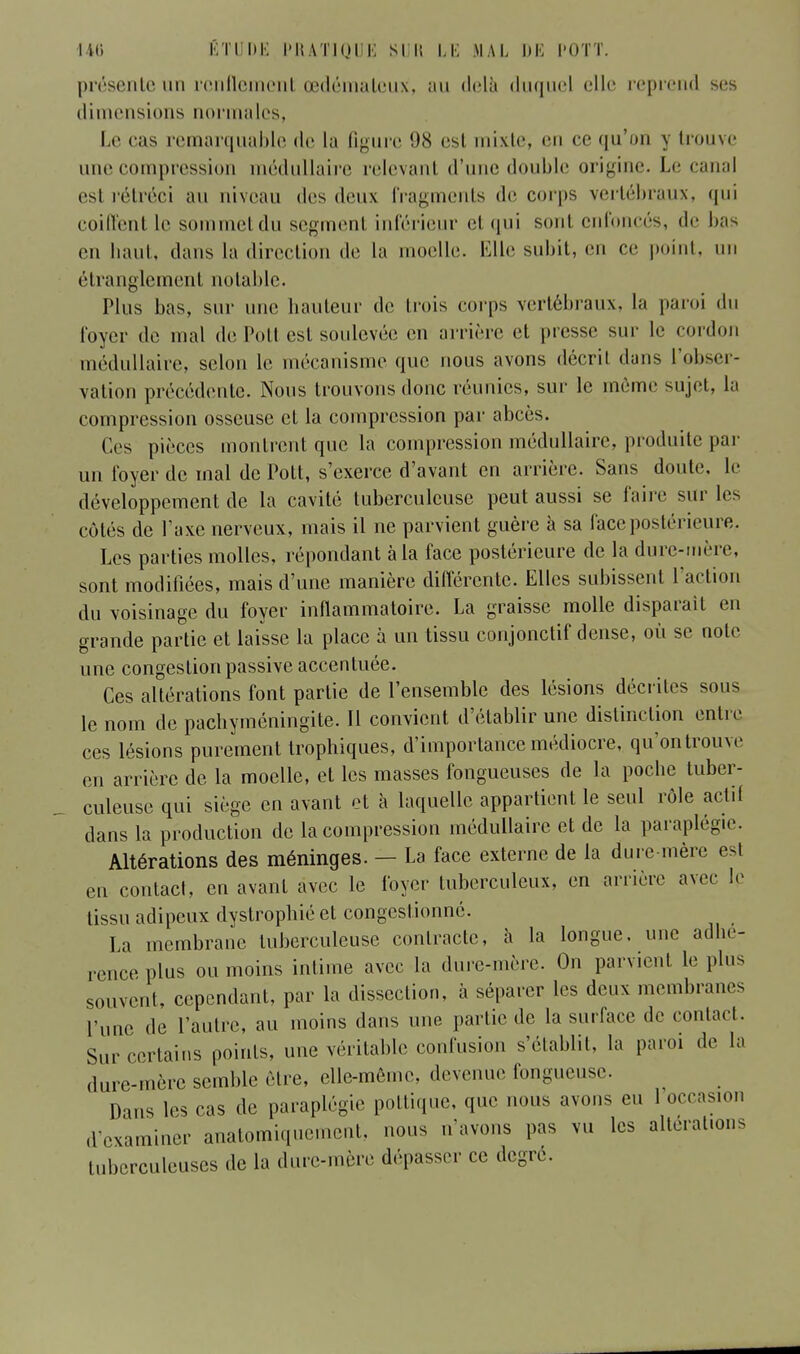 présente un renflement œdémateux, au delà duquel elle reprend ses dimensions normales, Le cas remarquable de la figure 98 esl mixte, en ce qu'on v trouve une compression médullaire relevanl d'une double origine. Le canal esl rétréci au niveau des deux fragments de corps vertébraux, qui coiffent le sommetdu segment inférieur et qui sont enfoncés, de bas en haut, dans la direction de la moelle. Elle subit, en ce point, un étranglement notable. Plus bas, sur une hauteur «le huis corps vertébraux, la paroi du foyer de mal de Pott est soulevée en arrière et presse sur le cordon médullaire, selon le mécanisme que nous avons décrit dans l'obser- vation précédente. Nous trouvons donc réunies, sur le même sujet, la compression osseuse et la compression par abcès. Ces pièces montrent que la compression médullaire, produite par un foyer de mal de Pott, s'exerce d'avant en arrière. Sans doute, le développement de la cavité tuberculeuse peut aussi se faire sur les côtés de l'axe nerveux, mais il ne parvient guère à sa face postérieure. Les parties molles, répondant à la face postérieure de la dure-mère, sont modifiées, mais d'une manière différente. Elles subissent l'action du voisinage du foyer inflammatoire. La graisse molle disparait en grande partie et laisse la place à un tissu conjonctif dense, où se note une congestion passive accentuée. Ces altérations font partie de l'ensemble des lésions décrites sous le nom de pachyméningite. Il convient d'établir une distinction entre ces lésions purement trophiques, d'importance médiocre, qu'ontrouve en arrière de la moelle, et les masses fongueuses de la poche tuber- culeuse qui siège en avant et à laquelle appartient le seul rôle actif dans la production de la compression médullaire et de la paraplégie. Altérations des méninges. - La face externe de la dure-mère est en contact, en avant avec le foyer tuberculeux, en arrière avec le tissu adipeux dystrophié et congestionné. La membrane tuberculeuse contracte, à la longue, une adhé- rence plus ou moins intime avec la dure-mère. On parvient le plus souvent, cependant, par la dissection, à séparer les deux membranes l'une de l'autre, au moins dans une partie de la surface de contact. Sur certains points, une véritable confusion s'établit, la paroi de la dure-mère semble être, elle-même, devenue fongueuse. Dans les cas de paraplégie pottique, que nous avons eu 1 occasion .l'examiner anatomi.ineme.it. nous n'avons pas vu les altérations tuberculeuses de la dure-mère dépasser ce degré.