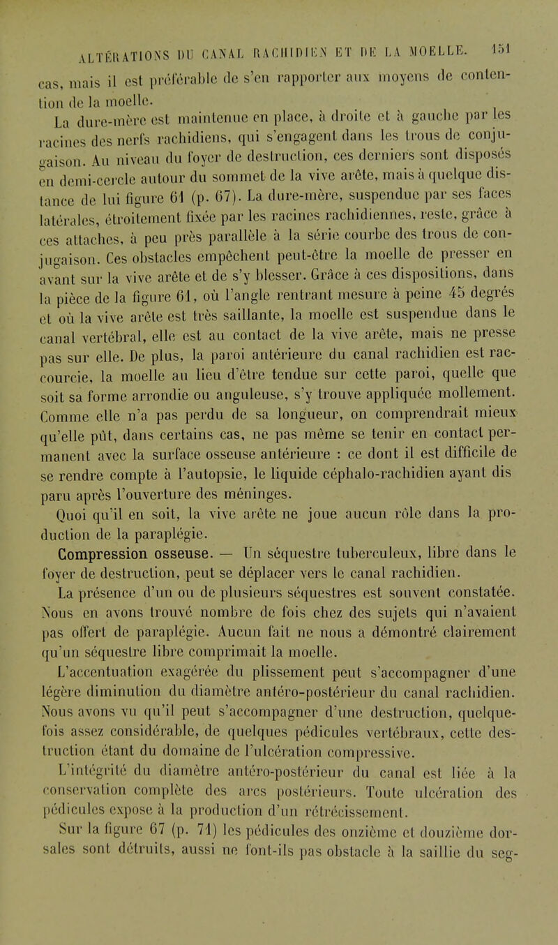 cas, mais il est préférable de s'en rapporter aux moyens de conten- tion de la moelle. La dure-mère est maintenue en place, à droite et à gauche par les racines des nerfs rachidiens, qui s'engagent dans les trous de conju- gaison. Au niveau du loyer de destruction, ces derniers sont disposés en demi-cercle autour du sommet de la vive arête, mais à quelque dis- tance de lui figure 61 (p- 67). La dure-mère, suspendue par ses laces latérales, étroitement fixée par les racines rachidiennes, reste, grâce à ces attaches, à peu près parallèle à la série courbe des trous de con- jugaison. Ces obstacles empêchent peut-être la moelle de presser en avant sur la vive arête et de s'y blesser. Grâce à ces dispositions, dans la pièce de la figure 61, où l'angle rentrant mesure à peine 45 degrés et où la vive arêle est très saillante, la moelle est suspendue dans le canal vertébral, elle est au contact de la vive arête, mais ne presse pas sur elle. De plus, la paroi antérieure du canal rachidien est rac- courcie, la moelle au lieu d'être tendue sur cette paroi, quelle que soit sa forme arrondie ou anguleuse, s'y trouve appliquée mollement. Comme elle n'a pas perdu de sa longueur, on comprendrait mieux qu'elle pût, dans certains cas, ne pas même se tenir en contact per- manent avec la surface osseuse antérieure : ce dont il est difficile de se rendre compte à l'autopsie, le liquide céphalo-rachidien ayant dis paru après l'ouverture des méninges. Quoi qu'il en soit, la vive arête ne joue aucun rôle dans la pro- duction de la paraplégie. Compression osseuse. — Un séquestre tuberculeux, libre dans le loyer de destruction, peut se déplacer vers le canal rachidien. La présence d'un ou de plusieurs séquestres est souvent constatée. Nous en avons trouvé nombre de fois chez des sujets qui n'avaient pas offert de paraplégie. Aucun fait ne nous a démontré clairement qu'un séquestre libre comprimait la moelle. L'accentuation exagérée du plissement peut s'accompagner d'une légère diminution du diamètre antéro-postérieur du canal rachidien. Nous avons vu qu'il peut s'accompagner d'une destruction, quelque- lois assez considérable, de quelques pédicules vertébraux, cette des- truction étant du domaine de l'ulcération compressive. L'intégrité du diamètre antéro-postérieur du canal est liée à la conservation complète des ares postérieurs. Toute ulcération des pédicules expose à la production d'un rétrécissement. Sur la figure 07 (p. 71) les pédicules des onzième cl douzième dor- sales sont détruits, aussi ne font-ils pas obstacle à la saillie du seg-