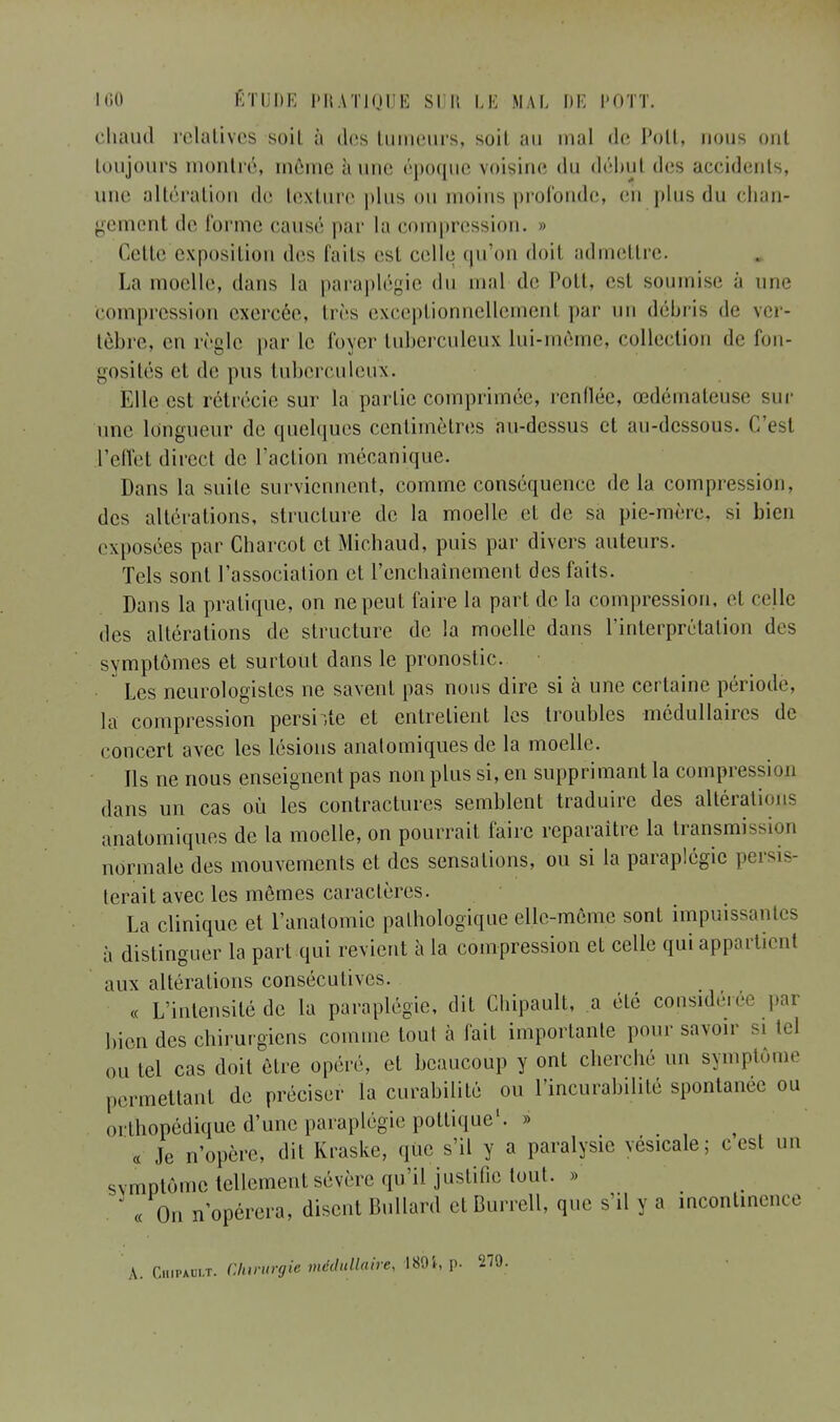 chaud relatives soil à des tumeurs, soil au mal de Poil, nous oui toujours montré, môme à une époque voisine du début des accidents, une altération de texture plus ou moins profonde, en plus du chan- gement de l'orme causé par la compression, o Celte exposition des faits est celle qu'on doil admettre. La moelle, dans la paraplégie du mal de Poil, est soumise a une Compression exercée, liés exceptionnellemenl par un débris de ver- tèbre, eu règle par le loyer tuberculeux lui-môme, collection de fon- gosités et de pus tuberculeux. Elle est rétrécie sur la partie comprimée, renflée, œdémateuse sur une longueur de quelques centimètres au-dessus et au-dessous. C'est l'effet direct de l'action mécanique. Dans la suite surviennent, comme conséquence delà compression, des altérations, structure de la moelle et de sa pic-mère, si bien exposées par Charcot et Michaud, puis par divers auteurs. Tels sont l'association et l'enchaînement des faits. Dans la pratique, on ne peut faire la part de la compression, et celle des altérations de structure de la moelle dans l'interprétation des svmptômes et surtout dans le pronostic. Les neurologisles ne savent pas nous dire si à une certaine période, la compression pershte et entrelient les troubles médullaires de concert avec les lésions anatomiques de la moelle. Ils ne nous enseignent pas non plus si, en supprimant la compression dans un cas où les contractures semblent traduire des allérali* anatomiques de la moelle, on pourrai! faire reparaître la transmission normale des mouvements cl des sensations, ou si la paraplégie persis- terait avec les mêmes caractères. La clinique et l'anatomic pathologique elle-même sont impuissantes à distinguer la part qui revient à la compression et celle qui appartient aux altérations consécutives. « L'intensité de la paraplégie, dit Cbipault, a élé considérée par bien des chirurgiens comme tout à fait importante pour savoir si loi ou tel cas doit être opéré, et beaucoup y ont cherche un symptôme permettant de préciser la curabilité ou l'incurabilité spontanée ou orlhopédique d'une paraplégie pottique1. » « .le n'opère, dit Kraske, que s'il y a paralysie vésicale; ccsl un svmptômc tellement sévère qu'il justifie tout. »> « On n'opérera, disent Bullard cl Burrell, que s'il y a incontinence A. Chipault. Chirurgie médullaire, 1891, p. 279.