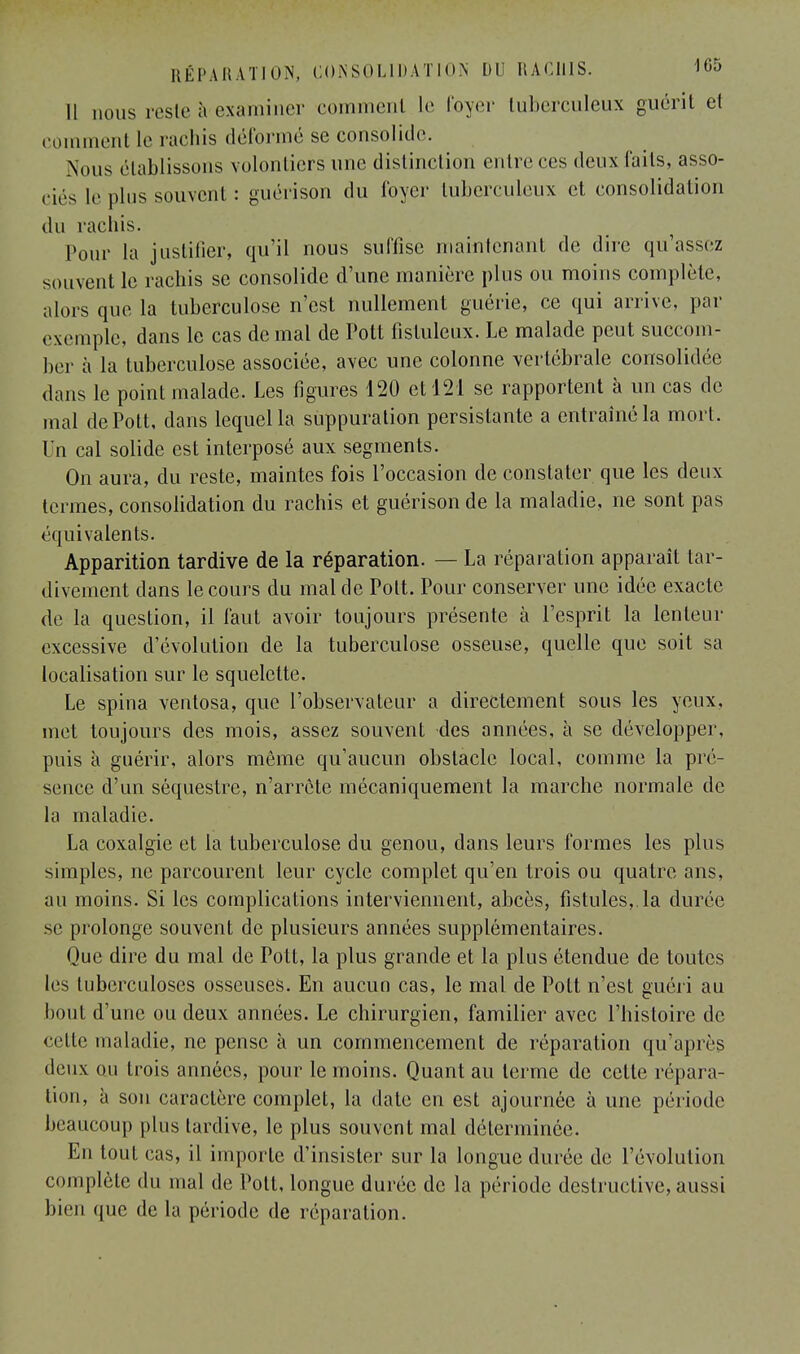 Il nous reste à-examiner comment le loyer tuberculeux guérit el comment le rachis déformé se consolide. .Nous établissons volontiers une distinction entre ces deux faits, asso- ciés le plus souvent : guérison du foyer tuberculeux et consolidation du rachis. Pour la justifier, qu'il nous suffise maintenant de dire qu'assez souvent le rachis se consolide d'une manière plus ou moins complète, alors que la tuberculose n'est nullement guérie, ce qui arrive, par exemple, dans le cas de mal de Pott fistuleux. Le malade peut succom- ber à la tuberculose associée, avec une colonne vertébrale consolidée dans le point malade. Les figures 120 et 121 se rapportent à un cas de mal de Pott, dans lequel la suppuration persistante a entraîné la mort. Un cal solide est interposé aux segments. On aura, du reste, maintes fois l'occasion de constater que les deux termes, consolidation du rachis et guérison de la maladie, ne sont pas équivalents. Apparition tardive de la réparation. — La réparation apparaît tar- divement dans le cours du mal de Pott. Pour conserver une idée exacte de la question, il faut avoir toujours présente à l'esprit la lenteur excessive d'évolution de la tuberculose osseuse, quelle que soit sa localisation sur le squelette. Le spina ventosa, que l'observateur a directement sous les yeux, met toujours des mois, assez souvent des années, à se développer, puis à guérir, alors même qu'aucun obstacle local, comme la pré- sence d'un séquestre, n'arrête mécaniquement la marche normale de la maladie. La coxalgie et la tuberculose du genou, dans leurs formes les plus simples, ne parcourent leur cycle complet qu'en trois ou quatre ans, au moins. Si les complications interviennent, abcès, fistules,.la durée se prolonge souvent de plusieurs années supplémentaires. Que dire du mal de Pott, la plus grande et la plus étendue de toutes les tuberculoses osseuses. En aucun cas, le mal de Pott n'est guéri au bout d'une ou deux années. Le chirurgien, familier avec l'histoire de cette maladie, ne pense à un commencement de réparation qu'après deux ou trois années, pour le moins. Quant au terme de cette répara- lion, à son caractère complet, la date en est ajournée à une période beaucoup plus tardive, le plus souvent mal déterminée. En tout cas, il importe d'insister sur la longue durée de l'évolution complète du mal de Pott, longue durée de la période destructive, aussi bien que de la période de réparation.