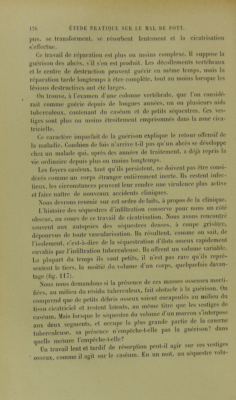 pus, se transforment, se résorbent lentement et la cicatrisation s!effectue. Ce travail rie réparation est plus ou moins complexe. Il suppo.se la guérison des abeès, s'il s'en est produit. Les décollements vertébraux et le centre de destruction peuvent guérir en même temps, nuis la réparation tarde longtemps à être complète, toul au moins lorsque les lésions destructives ont été larges. On trouve, à l'examen d'une colonne vertébrale, que l'on considé- rait comme guérie depuis de longues années, un ou plusieurs nids tuberculeux, contenant du caséum et de petits séquestres. Ces ves- tiges sont plus ou moins étroitement emprisonnés dans la zone cica- tricielle. Ce caractère imparfait de la guérison explique le retour offensif de la maladie. Combien de fois n'arrive-t-il pas qu'un abcès se développe chez un malade qui, après des années de traitement, a déjà repris la vie ordinaire depuis plus ou moins longtemps. Les foyers caséeux, tant qu'ils persistent, ne doivent pas être consi- dérés comme un corps étranger entièrement inerte. Ils restent infec- tieux, les circonstances peuvent leur rendre une virulence plus active et faire naître de nouveaux accidents cliniques. Nous devrons revenir sur cet ordre de faits, à propos de la clinique. L'histoire des séquestres d'infiltration conserve pour nous un côté obscur, au cours de ce travail de cicatrisation. Nous avons rencontre souvent aux autopsies des séquestres denses, à coupe grisâtre, dépourvus de toute vascularisation. Ils résultent, comme on sait, de l'isolement, c'est-à-dire de la séquestration d'îlots osseux rapidement envahis par-l'infiltration tuberculeuse. Ils offrent un volume variable. La plupart du temps ils sont petits, il n'est pas rare qu'ils repré- sentent le tiers, la moitié du volume d'un corps, quelquefois davan- tage (fi g. 117). Nous nous demandons si la présence de ces masses osseuses modi- fiées, au milieu du résidu tuberculeux, fait obstacle à la guérison. On comprend que de petits débris osseux soient encapsulés au milieu du tissu cicatriciel et restent latents, au même titre que les vestiges de caséum. Mais lorsque le séquestre du volume d'un marron s interpose aux deux segments, et occupe la plus grande partie de la caverne tuberculeuse, sa présence n'empêche-t-elle pas la guérison? dans quelle mesure l'empêche-irelle? Un travail lent et tardif de résorption peut-il agir sur ces vest.g. s - osseux, comme il agit sur le caséum. En un mot, un séquestre velu-