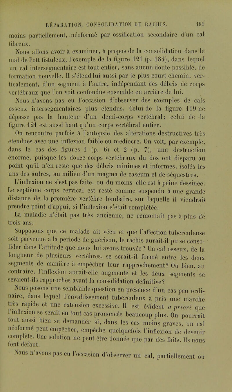 moins partiellement, néoformé par ossilicalion secondaire d'un cal fibreux. Nous allons avoir à examiner, à propos de la consolidation dans le mal dePott fistuleux, l'exemple de la figure 121 (p. 184), dans lequel un cal intersègmentaire est. tout entier, sans aucun doute possible, de formation nouvelle. Il s'étend lui aussi par le plus court chemin, ver- ticalement, d'un segment à l'autre, indépendant des débris de corps vertébraux que l'on voit confondus ensemble en arrière de lui. Nous n'avons pas eu l'occasion d'observer des exemples de cals osseux intersegmentaires plus étendus. Celui de la figure 119 ne dépasse pas la hauteur d'un demi-corps vertébral; celui de -la figure 121 est aussi haut qu'un corps vertébral entier. On rencontre parfois à l'autopsie des altérations destructives très étendues avec une inflexion faible ou médiocre. On voit, par exemple, dans le cas des figures 1 (p. 6) et 2 (p. 7), une destruction énorme, puisque les douze corps vertébraux du dos ont disparu au point qu'il n'en reste que des débris minimes et informes, isolés les uns des autres, au milieu d'un magma de caséum et de séquestres. L'inflexion ne s'est pas faite, ou du moins elle est à peine dessinée. Le septième corps cervical est resté comme suspendu à une grande distance de la première vertèbre lombaire, sur laquelle il viendrait prendre point d'appui, si l'inflexion s'était complétée. La maladie n'était pas très ancienne, ne remontait pas à plus de trois ans. Supposons que ce malade ait vécu et que l'affection tuberculeuse soit parvenue à la période de guérison, le rachis aurait-il pu se conso- lider dans l'attitude que nous lui avons trouvée? Un cal osseux, de la longueur de plusieurs vertèbres, se serait-il formé entre les deux segments de manière à empêcher leur rapprochement? Ou bien, au contraire, l'inflexion aurait-elle augmenté et les deux segments se seraient-ils rapprochés avant la consolidation définitive? Nous posons une semblable question en présence d'un cas peu ordi- naire, dans lequel l'envahissement tuberculeux a pris une marche très rapide et une extension excessive. Il est évident a priori que l'inflexion se serait en tout cas prononcée beaucoup plus. On pourrait tout aussi bien se demander si, dans les cas moins graves, un cal neoformé peut empêcher, empêche quelquefois l'inflexion de devenir complète. Une solution ne peut être donnée que par des faits. Us nous font défaut. Nous n'avons pas eu l'occasion d'observer un cal, partiellement ou