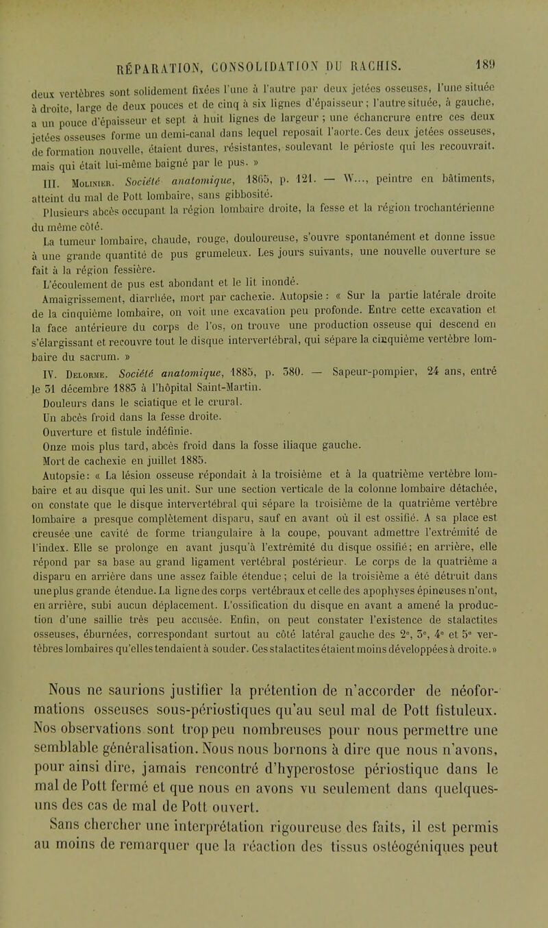 deux vertèbres sont solidement fixées l'une à l'autre par deux jetées osseuses, l'une située à droite, large de deux pouces et de cinq à six lignes d'épaisseur; l'autre située, à gauche, a un pouce d'épaisseur et sept à huit lignes de largeur ; une échancrure entre ces deux jetées osseuses forme un demi-canal dans lequel reposait l'aorte.Ces deux jetées osseuses, déformation nouvelle, étaient dures, résistantes, soulevant le périoste qui les recouvrait, mais qui était lui-même baigné par le pus. » III. Moumkr. Société anatomique, 1865, p. 121. — W..., peintre en bâtiments, atteint du mal de Potl lombaire, sans gibbosité. Plusieurs abcès occupant la région lombaire droite, la fesse et la région trochantérienne du même côté. La tumeur lombaire, chaude, rouge, douloureuse, s'ouvre spontanément et donne issue à une grande quantité de pus grumeleux. Les jours suivants, une nouvelle ouverture se fait à la région fessiôre. L'écoulement de pus est abondant et le lit inondé. Amaigrissement, diarrhée, mort par cachexie. Autopsie : « Sur la partie latérale droite de la cinquième lombaire, on voit une excavation peu profonde. Entre cette excavation et la face antérieure du corps de l'os, on trouve une production osseuse qui descend en s'élargissant et recouvre tout le disque intervertébral, qui sépare la cinquième vertèbre lom- baire du sacrum. » IV. Delorme. Société anatomique, 1885, p. 580. — Sapeur-pompier, 24 ans, entré le 51 décembre 1885 à l'hôpital Saint-Martin. Douleurs dans le sciatique et le crural. Un abcès froid clans la fesse droite. Ouverture et fistule indéfinie. Onze mois plus tard, abcès froid dans la fosse iliaque gauche. Mort de cachexie en juillet 1885. Autopsie : « La lésion osseuse répondait à la troisième et à la quatrième vertèbre lom- baire et au disque qui les unit. Sur une section verticale de la colonne lombaire détachée, on constate que le disque intervertébral qui sépare la troisième de la quatrième vertèbre lombaire a presque complètement disparu, sauf en avant où il est ossifié. A sa place est creusée une cavité de forme triangulaire à la coupe, pouvant admettre l'extrémité de l'index. Elle se prolonge en avant jusqu'à l'extrémité du disque ossifié; en arrière, elle répond par sa base au grand ligament vertébral postérieur. Le corps de la quatrième a disparu en arrière dans une assez faible étendue ; celui de la troisième a été détruit dans uneplus grande étendue. La ligne des corps vertébraux et celle des apophyses épineuses n'ont, en arrière, subi aucun déplacement. L'ossification du disque en avant a amené la produc- tion d'une saillie très peu accusée. Enfin, on peut constater l'existence de stalactites osseuses, éburnées, correspondant surtout au côté latéral gauche des 2°, 5°, 4° et 5° ver- tèbres lombaires qu'elles tendaient à souder. Ces stalactites étaient moins développées à droite. » Nous ne saurions justifier la prétention de n'accorder de néofor- mations osseuses sous-périostiques qu'au seul mal de Pott fistuleux. Nos observations sont trop peu nombreuses pour nous permettre une semblable généralisation. Nous nous bornons à dire que nous n'avons, pour ainsi dire, jamais rencontré d'hyperostose périostique dans le mal de Pott fermé et que nous en avons vu seulement dans quelques- uns des cas de mal de Pott ouvert. Sans chercher une interprétation rigoureuse des faits, il est permis au moins de remarquer que la réaction des tissus osléogéniques peut