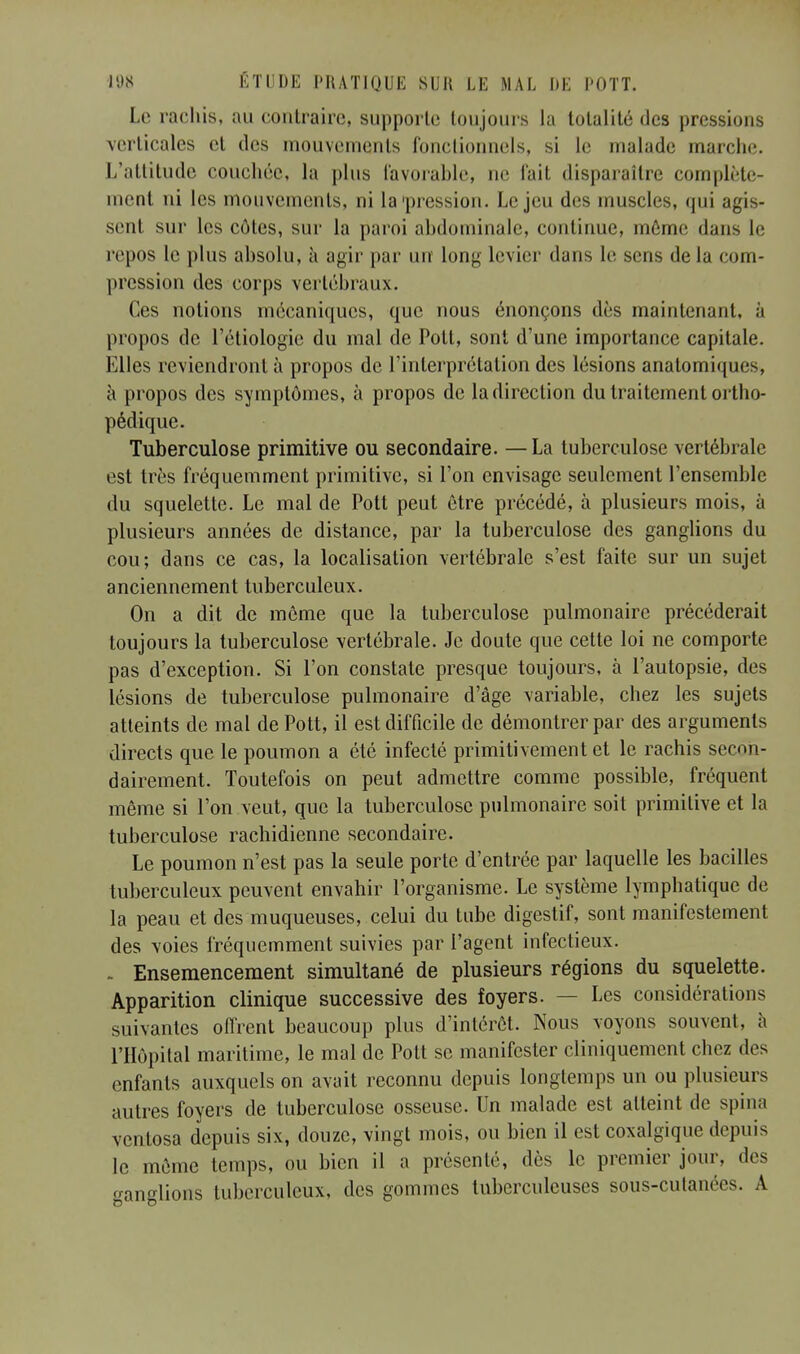 Le rachis, au contraire, supporte toujours la totalité des pressions verticales et des mouvements fonctionnels, si le malade marche. L'attitude couchée, la pins favorable, ne l'ait disparaître complète- ment ni les mouvements, ni la'pression. Le jeu des muscles, qui agis- sent sur les côtes, sur la paroi abdominale, continue, môme dans le repos le plus absolu, à agir par un long levier dans le sens de la com- pression des corps vertébraux. Ces notions mécaniques, que nous énonçons dès maintenant, à propos de l'étiologie du mal de Pott, sont d'une importance capitale. Elles reviendront à propos de l'interprétation des lésions anatomiques, à propos des symptômes, à propos de la direction du traitement ortho- pédique. Tuberculose primitive ou secondaire. — La tuberculose vertébrale est très fréquemment primitive, si l'on envisage seulement l'ensemble du squelette. Le mal de Pott peut être précédé, à plusieurs mois, à plusieurs années de distance, par la tuberculose des ganglions du cou; dans ce cas, la localisation vertébrale s'est faite sur un sujet anciennement tuberculeux. On a dit de môme que la tuberculose pulmonaire précéderait toujours la tuberculose vertébrale. Je doute que cette loi ne comporte pas d'exception. Si l'on constate presque toujours, à l'autopsie, des lésions de tuberculose pulmonaire d'âge variable, chez les sujets atteints de mal de Pott, il est difficile de démontrer par des arguments directs que le poumon a été infecté primitivement et le rachis secon- dairement. Toutefois on peut admettre comme possible, fréquent même si l'on veut, que la tuberculose pulmonaire soit primitive et la tuberculose rachidienne secondaire. Le poumon n'est pas la seule porte d'entrée par laquelle les bacilles tuberculeux peuvent envahir l'organisme. Le système lymphatique de la peau et des muqueuses, celui du tube digestif, sont manifestement des voies fréquemment suivies par l'agent infectieux. . Ensemencement simultané de plusieurs régions du squelette. Apparition clinique successive des foyers. — Les considérations suivantes offrent beaucoup plus d'intérêt. Nous voyons souvent, à l'Hôpital maritime, le mal de Pott se manifester cliniquement chez des enfants auxquels on avait reconnu depuis longtemps un ou plusieurs autres foyers de tuberculose osseuse. Un malade est atteint de spina ventosa depuis six, douze, vingt mois, ou bien il est coxalgique depuis le même temps, ou bien il a présenté, dès le premier jour, des ganglions tuberculeux, des gommes tuberculeuses sous-cutanées. A