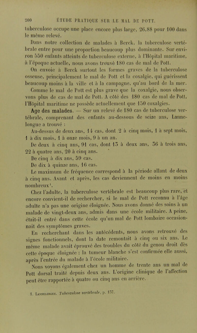 tuberculose occupe une place encore plus large, 26,88 pour 100 dans le même relevé. Dans notre collection de malades à Berck, la tuberculose verté- brale entre pour une proportion, beaucoup plus dominante. Sur envi- ron 550 enfants atteints de tuberculose externe, à l'Hôpital maritime, à l'époque actuelle, nous avons trouvé 180 cas de mal de Pott. On envoie à Berck surtout les formes graves de la tuberculose osseuse, principalement le mal de Pott et la coxalgie, qui guérissent beaucoup moins à la ville et à la campagne, qu'au bord de la mer. Comme le mal de Pott est plus grave que la coxalgie, nous obser- vons plus de cas de mal de Pott. A côté des 180 cas de mal de Pott, l'Hôpital maritime ne possède actuellement que 150 coxalgies. Age des malades. — Sur un relevé de 180 cas de tuberculose ver- tébrale, comprenant des enfants au-dessous de seize ans, Lanne- longue a trouvé : Au-dessus de deux ans, 14 cas, dont 2 à cinq mois, 1 à sept mois, 1 à dix mois, 1 à onze mois, 9 à un an. De deux à cinq ans, 91 cas, dont 13 à deux ans, 56 à trois ans, 22 à quatre ans, 20 à cinq ans. De cinq à dix ans, 59 cas. De dix à quinze ans, 16 cas. Le maximum de fréquence correspond à la période allant de deux à cinq ans. Avant et après, les cas deviennent de moins en moins nombreux1. Chez l'adulte, la tuberculose vertébrale est beaucoup plus rare, et encore convient-il de rechercher, si le mal de Pott reconnu à l'âge adulte n'a pas une origine éloignée. Nous avons donné des soins à un malade de vingt-deux ans, admis dans une école militaire. A peine, était-il entré dans celte école qu'un mal de Pott lombaire occasion- nait des symptômes graves. En recherchant dans les antécédents, nous avons retrouvé des signes fonctionnels, dont la date remontait à cinq ou six ans. Le même malade avait éprouvé des troubles du côté du genou droit dès cette époque éloignée : la tumeur blanche s'est confirmée elle aussi, après l'entrée du malade à l'école militaire. Nous voyons également chez un homme de trente ans un mal de Pott dorsal traité depuis deux ans. L'origine clinique de l'affection peut être rapportée à quatre ou cinq ans en arrière. 1. Lannelongue. Tuberculose vertébrale, p. 157.