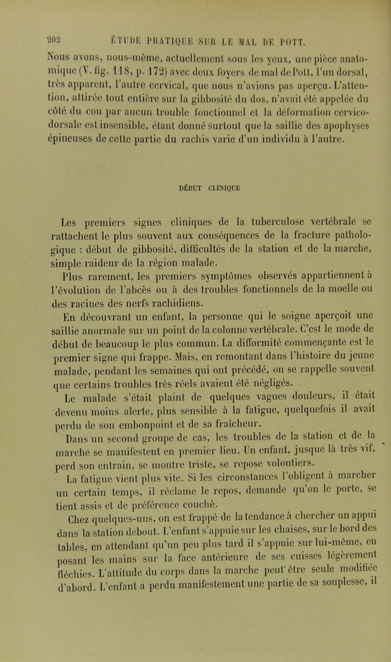 Nous avons, nous-môme, actuellement sous les yeux, une pièce anato- mique(V.fig. 118, p. 172) avec deux loyers demaldePott, l'un dorsal, très apparent, l'autre cervical, que nous n'avions pas aperçu. L'atten- tion, attirée tout entière sur la gibbosité du dos, n'avail été appelée du côté du cou par aucun trouble fonctionnel et La déformation cervico- dorsale est insensible, étant donné surtout que la saillie des apopb\ épineuses de cette partie du rachis varie d'un individu à l'autre. DÉBUT CLINIQUE Les premiers signes cliniques de la tuberculose vertébrale se rattachent le plus souvent aux conséquences de la fracture patholo- gique : début de gibbosité, difficultés de la station et de la marche, simple raideur de la région malade. Plus rarement, les premiers symptômes observés appartiennent à l'évolution de l'abcès ou à des troubles fonctionnels de la moelle ou des racines des nerfs rachidiens. En découvrant un enfant, la personne qui le soigne aperçoit une saillie anormale sur un point de la colonne vertébrale. C'est le mode de début de beaucoup le plus commun. La difformité commençante est le premier signe qui frappe. Mais, en remontant dans l'histoire du jeune malade, pendant les semaines qui ont précédé, on se rappelle souvent que certains troubles très réels avaient été négligés. Le malade s'était plaint de quelques vagues douleurs, il était devenu moins alerte, plus sensible à la fatigue, quelquefois il avait perdu de son embonpoint et de sa fraîcheur. Dans un second groupe de cas, les troubles de la station et de la marche se manifestent en premier lieu. Un enfant, jusque là très vif, perd son entrain, se montre triste, se repose volontiers. La fatigue vient plus vite. Si les circonstances l'obligent à marcher un certain temps, il réclame le repos, demande qu'on le porte, se tient assis et de préférence couché. Chez quelques-uns, on est frappé de la tendance à chercher un appui dans la station debout. L'enfant s'appuie sur les chaises, sur le bord des tables, en attendant qu'un peu plus tard il s'appuie sur lui-même, en posant les mains sur la face antérieure de ses cuisses légèrement fléchies. L'altitude du corps dans la marche peut être seule modifiée d'abord. L'enfant a perdu manifestement une partie de sa souplesse, il