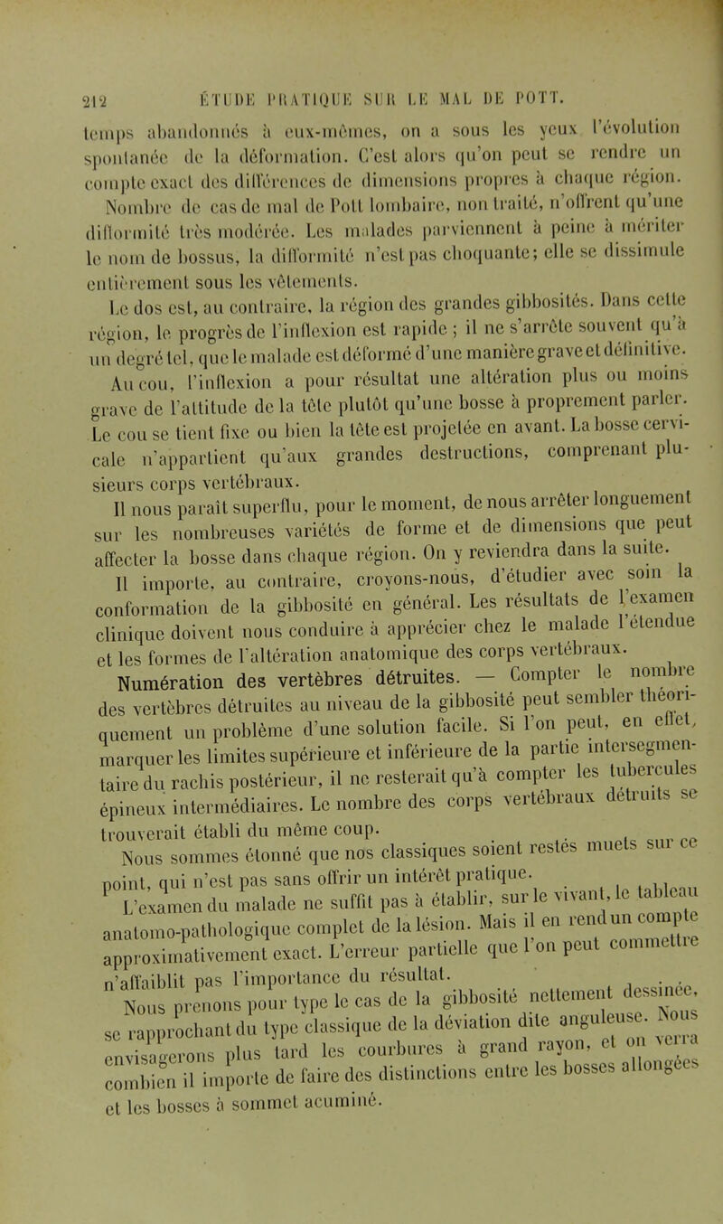 temps abandonnés à eux-mêmes, on a sous les yeux l'évolution spontanée de la déformation. C'est alors qu'on peut se rendre un compte exact des différences de dimensions propres a chaque région. Nombre de cas de mal de Pott lombaire, non traité, n'offrent qu'une difformité tirs modérée. Les malades parviennent à peine à mériter le nom de bossus, la difformité n'esl pas choquante; elle se dissimule entièrement sous les vêtements. Le dos est, au contraire, la région des grandes gibbosités. Dans cette région, le progrès de l'inflexion est rapide ; il ne s'arrête souvent qu à un degré tel, que le malade est déformé d'une manière grave et définitive. An cou, l'inflexion a pour résultat une altération plus ou moins grave de l'attitude delà tète plutôt qu'une bosse à proprement parler. Le cou se tient fixe ou bien la tète est projetée en avant. La bosse cervi- cale n'appartient qu'aux grandes destructions, comprenant plu- sieurs corps vertébraux. Il nous paraît superflu, pour le moment, de nous arrêter longuement sur les nombreuses variétés de forme et de dimensions que peut affecter la bosse dans chaque région. On y reviendra dans la suite. Il importe, au contraire, croyons-nous, d'étudier avec soin la conformation de la gibbosité en général. Les résultats de l'examen clinique doivent nous conduire à apprécier chez le malade 1 étendue et les formes de l'altération anatomique des corps vertébraux. Numération des vertèbres détruites. - Compter le nombre des vertèbres détruites au niveau de la gibbosité peut sembler théori- quement un problème d'une solution facile. Si l'on peut, en eflet, marquer les limites supérieure et inférieure de la partie intersegmen- taire du rachis postérieur, il ne resterait qu'à compter les tubercules épineux intermédiaires. Le nombre des corps vertébraux détruits se trouverait établi du même coup. Nous sommes étonné que nos classiques soient restes muets sur ce noint qui n'est pas sans offrir un intérêt pratique. P L'examen du malade ne suffit pas à établir, sur le vivan , le tableau anatomo-pathologique complet de la lésion. Mais il en rendun compte approximativement'exact. L'erreur partielle que l'on peut commettre n'affaiblit oas l'importance du résultat. . Canons pour type le cas de la gibbosité nettement dessmee se rapprochant du type classique de la déviation due angu eu Nous envisagerons plus lard les courbures à grand rayon, el on verra ™n ilTmporte de faire des distinctions entre les bosses allong et les bosses à sommet acuminé.