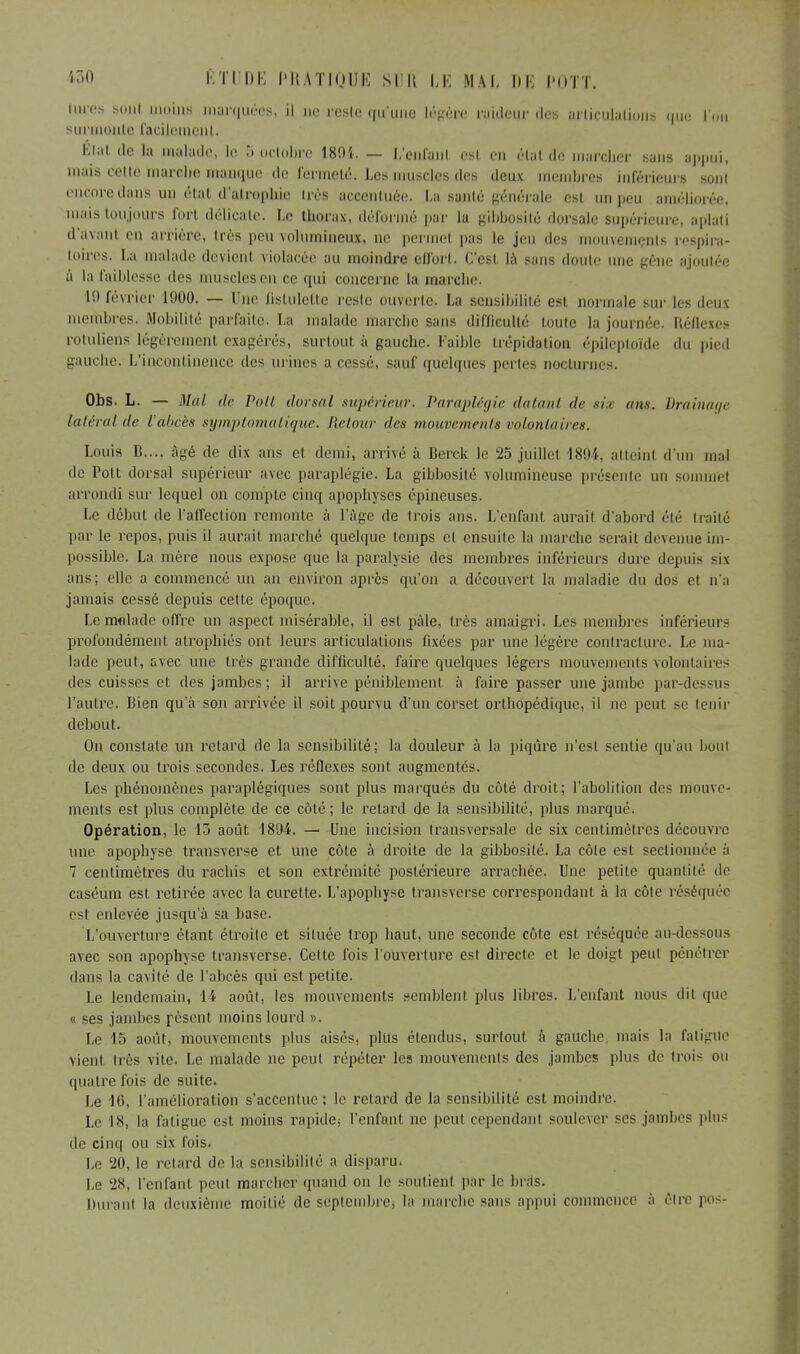 luros BOUt moins marquées, il ne reste qu'une légère raideur des articulations que l'on surmonte facilement. Elat de la malade, le S octobre 1804. — L'enfant est en élat de marcher sans appui, mais celle marche manque de fermeté. Les muscles des deux membres inférieurs sont encore dans un état d'atrophie 1res accentuée. La santé générale est un peu améliorée, mais toujours fort délicate. Le thorax, déformé par la gibbosité dorsale supérieure, aplati d'avant en arrière, très peu volumineux, ne permet pas le jeu des mouvements respira- toires. La malade devient violacée au moindre effort. C'est là sans doute une gêne ajoutée à la faiblesse des muscles en ce qui concerne la marche. 10 février 1900. — Une flstulette reste ouverte. La sensibilité esl normale sur les deux membres. Mobilité parfaite. La malade marche sans difficulté toute la journée. Béilexcs rotuliens légèrement exagérés, surtout, à gauche. Faible trépidation épileploïde du pied gauche. L'incontinence des urines a cessé, sauf quelques perles nocturnes. Obs. L. — Mal tir Volt dorsal supérieur. Paraplégie <l<i/ant de six ans. drainage latéral de l'abcès symptomatique. Retour des mouvements volontaires. Louis B..., âgé de dix ans el demi, arrivé à Berck le 25 juillet 1891. atteint d'un mal de Pott dorsal supérieur avec paraplégie. La gibbosité volumineuse présente un sommet arrondi sur lequel on compte cinq apophyses épineuses. Le début de l'affection remonte à l'âge de trois ans. L'enfant aurait d'abord été traité par le repos, puis il aurait marché quelque temps et ensuite la marche serait devenue im- possible. La mère nous expose que la paralysie des membres inférieurs dure depuis six ans; elle a commencé un an environ après qu'on a découvert la maladie du dos et n'a jamais cessé depuis cette époque. Le mtilade offre un aspect misérable, il est pâle, très amaigri. Les membres inférieurs profondément atrophiés ont leurs articulations fixées par une légère contracture. Le ma- lade peut, avec une très grande difficulté, faire quelques légers mouvements volontaires des cuisses et des jambes; il arrive péniblement à faire passer une jambe par-dessus l'autre. Bien qu'à son arrivée il soit pourvu d'un corset orthopédique, il ne peut se tenir debout. On constate un retard de la sensibilité; la douleur à la piqûre n'est sentie qu'au bout de deux ou trois secondes. Les réflexes sont augmentés. Les phénomènes paraplégiques sont plus marqués du côté droit; l'abolition des mouve- ments est plus complète de ce côté; le retard de la sensibilité, plus marqué. Opération, le 13 août 1894. — Une incision transversale de six centimètres découvre une apophyse transverse et une côte à droite de la gibbosité. La côte est sectionnée à 7 centimètres du rachis et son extrémité postérieure arrachée. Une petite quantité de caséum est retirée avec la curette. L'apophyse transverse correspondant à la côte réséquée est enlevée jusqu'à sa base. L'ouverture étant étroite et située trop haut, une seconde côte esl réséquée au-dessous avec son apophyse transverse. Cette fois l'ouverture est directe et le doigt peut pénétrer dans la cavité de l'abcès qui est petite. Le lendemain, 14 août, les mouvements semblent plus libres. L'enfant nous dit que « ses jambes pèsent moins lourd ». Le 15 août, mouvements plus aisés, plus étendus, surtout à gauche, mais la fatigue vient très vite. Le malade ne peut répéter les mouvements des jambes plus de trois ou quatre fois de suite. Le 16, l'amélioration s'accentue; le retard de la sensibilité est moindre. Le 18, la fatigue est moins rapide; l'enfant ne peut cependant soulever ses jambes plus de cinq ou six fois. Le 20, le retard de la sensibilité a disparu. Le 28, l'enfant peul marcher quand on le soutien! par le brits. Durant la deuxième moitié de septembre) la marche sans appui commence à être pos-