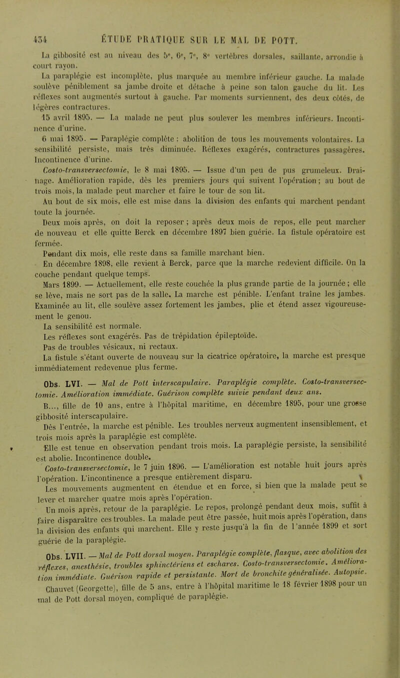 La gibbosité est au niveau des 5, 0e, 7, 8 vertèbres dorsales, saillante, arrondie à coiirl rayon, La paraplégie est incomplète, plus marquée au membre inférieur gauclie. La malade soulève péniblement sa jambe droite et détache à peine son talon gauche du lit. Les réllexes sont augmentés surtout à gauche. Par moments surviennent, des deux côtés, de légères contractures. 15 avril 1895. — La malade ne peut plus soulever les membres inférieurs. Inconti- nence d'urine. 6 mai 1895. — Paraplégie complète : abolition de tous les mouvements volontaires, ha sensibilité persiste, mais très diminuée. Réflexes exagérés, contractures passagères. Incontinence d'urine. Costo-transversectomie, lu 8 mai 1895. — Issue d'un peu de pus grumeleux. Drai- nage. Amélioration rapide, dès les premiers jours qui suivent l'opération; au bout de trois mois, la malade peut marcher et faire le tour de son lit. Au bout de six mois, elle est mise dans la division des enfants qui marchent pendant toute la journée. Deux mois après, on doit la reposer ; après deux mois de repos, elle peut marcher de nouveau et elle quitte Berck en décembre 1897 bien guérie. La fistule opératoire est fermée. Pendant dix mois, elle reste dans sa famille marchant bien. En décembre 1898, elle revient à Berck, parce que la marche redevient difficile. On la couche pendant quelque temps. Mars 1899. — Actuellement, elle reste couchée la plus grande partie de la journée ; elle se lève, mais ne sort pas de la salle. La marche est pénible. L'enfant traîne les jambes. Examinée au lit, elle soulève assez fortement les jambes, plie et étend assez vigoureuse- ment le genou. La sensibilité est normale. Les réflexes sont exagérés. Pas de trépidation épileptoïde. Pas de troubles vésicaux, ni rectaux. La fistule s'étant ouverte de nouveau sur la cicatrice opératoire, la marche est presque immédiatement redevenue plus ferme. Obs. LVI. — Mal de Pott interscapulaire. Paraplégie complète. Costo-lransversec- lomie. Amélioration immédiate. Guérison complète suivie pendant deux ans. B..., fille de 10 ans, entre à l'hôpital maritime, en décembre 1895, pour une groese gibbosité interscapulaire. Dès l'entrée, la marche est pénible. Les troubles nerveux augmentent insensiblement, et trois mois après la paraplégie est complète. Elle est tenue en observation pendant trois mois. La paraplégie persiste, la sensibilité est abolie. Incontinence double. Costo-transversectomie, le 7 juin 1896. - L'amélioration est notable huit jours après l'opération. L'incontinence a presque entièrement disparu. \ Les mouvements augmentent en étendue et en force, si bien que la malade peut se lever et marcher quatre mois après l'opération. Un mois après, retour de la paraplégie. Le repos, prolongé pendant deux mois, suffit à faire disparaître ces troubles. La malade peut être passée, huit mois après l'opération, dans la division des enfants qui marchent. Elle y reste jusqu'à la fin de l'année 1899 et sort guérie de la paraplégie. Obs LVII. — Mal de Pott dorsal moyen. Paraplégie complète, flasque, avec abolition des réflexes anesthésie, troubles sphinctériens et eschares. Costo-transversectomie. Améliora- tion immédiate. Guérison rapide et persistante. Mort de bronchite généralisée. Autopsie. Chauvet (Georgette), fille de 5 ans, entre à l'hôpital maritime le 18 février 1898 pour un mal de Pott dorsal moyen, compliqué de paraplégie.