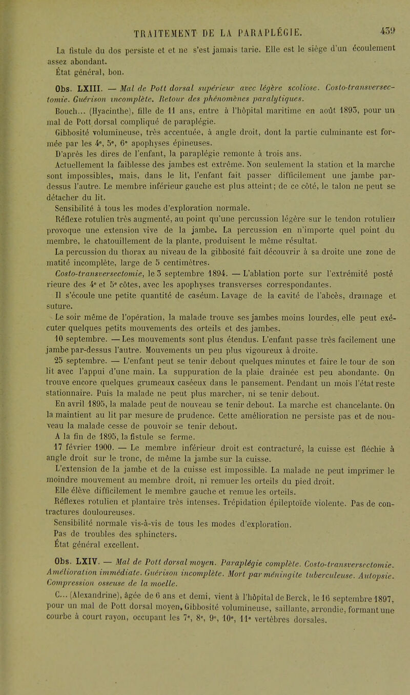 La fistule du dos persiste et et ne s'est jamais tarie. Elle est le siège d'un écoulement assez abondant. État général, bon. Obs. LXIII. — Mal de Pott dorsal supérieur avec légère scoliose. Coslo-lransversec- tomic. Guérison incomplète. Retour des phénomènes paralytiques. Bouch... (Hyacinthe), fille de 11 ans, entre à l'hôpital maritime en août 1893, pour un mal de Pott dorsal compliqué de paraplégie. Gibbosité volumineuse, très accentuée, à angle droit, dont la partie culminante est for- mée par les 4e, 5', 6' apophyses épineuses. D'après les dires de l'enfant, la paraplégie remonte à trois ans. Actuellement la faiblesse des jambes est extrême. Non seulement la station et la marche sont impossibles, mais, dans le lit, l'enfant fait passer difficilement une jambe par- dessus l'autre. Le membre inférieur gauche est plus atteint; de ce côté, le talon ne peut se détacher du lit. Sensibilité à tous les modes d'exploration normale. Réflexe rotulien très augmenté, au point qu'une percussion légère sur le tendon rotulierr provoque une extension vive de la jambe. La percussion en n'importe quel point du membre, le chatouillement de la plante, produisent le même résultat. La percussion du thorax au niveau de la gibbosité fait découvrir à sa droite une zone de matité incomplète, large de 5 centimètres. Costo-transversectomie, le 3 septembre 1894. —L'ablation porte sur l'extrémité posté rieure des 4e et 5e côtes, avec les apophyses transverses correspondantes. Il s'écoule une petite quantité de caséum. Lavage de la cavité de l'abcès, drainage et suture. Le soir même de l'opération, la malade trouve ses jambes moins lourdes, elle peut exé- cuter quelques petits mouvements des orteils et des jambes. 10 septembre. — Les mouvements sont plus étendus. L'enfant passe très facilement une jambe par-dessus l'autre. Mouvements un peu plus vigoureux à droite. 25 septembre. — L'enfant peut se tenir debout quelques minutes et faire le tour de son lit avec l'appui d'une main. La suppuration de la plaie drainée est peu abondante. On trouve encore quelques grumeaux caséeux dans le pansement. Pendant un mois l'état reste stationnaire. Puis la malade ne peut plus marcher, ni se tenir debout. En avril 1895, la malade peut de nouveau se tenir debout. La marche est chancelante. On la maintient au lit par mesure de prudence. Cette amélioration ne persiste pas et de nou- veau la malade cesse de pouvoir se tenir debout. A la fin de 1895, la fistule se ferme. 17 février 1900. — Le membre inférieur droit est contracturé, la cuisse est fléchie à angle droit sur le tronc, de même la jambe sur la cuisse. L'extension de la jambe et de la cuisse est impossible. La malade ne peut imprimer le moindre mouvement au membre droit, ni remuer les orteils du pied droit. Elle élève difficilement le membre gauche et remue les orteils. Réflexes rotulien et plantaire très intenses. Trépidation épileptoïde violente. Pas de con- tractures douloureuses. Sensibilité normale vis-à-vis de tous les modes d'exploration. Pas de troubles des sphincters. État général excellent. Obs. LXIV. — Mal de Potl dorsal moyen. Paraplégie complète. Costo-transversectomie. Amélioration immédiate. Guérison incomplète. Mort par méningite tuberculeuse. Autopsie. Compression osseuse de la moelle. C... (Alexandrine), âgée de G ans et demi, vient à l'hôpital de Berck, le 16 septembre 1897, pour un mal de Pott dorsal moyen. Gibbosité volumineuse, saillante, arrondie, formant une courbe à court rayon, occupant les 7», 8, 9°, 10% 11- vertèbres dorsales.