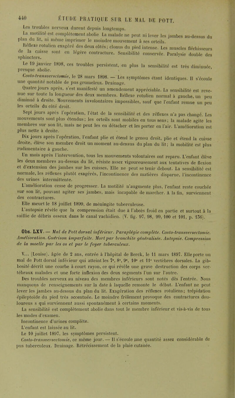 Les troubles nerveux durent depuis longtemps. La motilité est complètement abolie La malade ne peut ni lever les jambes au-dessus du plan du lit, ni môme imprimer le moindre mouvement à ses orteils Réflexe rotulien exagéré des deux côtés; clonus du pied intense. Les muscles fléchisseurs de la cuisse sont en légère contracture. Sensibilité conservée. Paralysie double des sphincters. Le 19 janvier 1898, ces troubles persistent, en plus la sensibilité est très diminuée presque abolie. Costo-iransversclomie, le 28 mars 1898. - Les symptômes étant identiques. Il s'écoule une quantité notable de pus grumeleux. Drainage. Quatre jours après, s'esl manifesté un amendement appréciable. La sensibilité est reve- nue sur toute la longueur des deux membres. Réflexe rotulien normal à gauche, un peu diminué à droite. Mouvements involontaires impossibles, sauf que l'enfant remue un peu les orteils du côte droit. Sept jours après l'opération, l'état de la sensibilité et des réflexes n'a pas changé. Les mouvements sont plus étendus; les orteils sont mobiles en tous sens; la malade agite les membres sur son lit, mais ne peut les en détacher et les porter en l'air. L'amélioration est plus nette à droite. Dix jours après l'opération, l'enfant plie et étend le genou droit, plie et étend la cuisse droite, élève son membre droit un moment au-dessus du plan du lit ; la mobilité est plus rudimentaire à gauche. Un mois après l'intervention, tous les mouvements volontaires ont reparu. L'enfant élève les deux membres au-dessus du lit, résiste assez vigoureusement aux tentatives de flexion et d'extension des jambes sur les cuisses. Elle ne peut se tenir debout. La sensibilité est normale, les réflexes plutôt exagérés, l'incontinence des matières disparue, l'incontinence des urines intermittente. L'amélioration cesse de progresser. La motilité n'augmente plus, l'enfant reste couchée sur son lit, pouvant agiter ses jambes, mais incapable de marcher. A la fin, surviennent des contractures. Elle meurt le 18 juillet 1899, de méningite tuberculeuse. L'autopsie révèle que la compression était due à l'abcès froid en partie et surtout à la saillie de débris osseux dans le canal-rachidien. (V. fig. 97, 98, 99, 100 et 101, p. 136). Obs. LXV. — Mal de Pott dorsal inférieur. Paraplégie complète. Coslo-transversectomie. Amélioration. Guérison imparfaite. Mort par bronchite généralisée. Autopsie. Compression de la moelle par les os et par le foyer tuberculeux. V... (Louise), âgée de 2 ans, entrée à l'hôpital de Berck, le 11 mars 1897. Elle porte un mal de Pott dorsal inféiieur qui atteint les 7e, 8, 9e, 10° et 11e vertèbres dorsales. La gib- bosité décrit une courbe à court rayon, ce qui révèle une grave destruction des corps ver- tébraux malades et une forte inflexion des deux segments l'un sur l'autre. Des troubles nerveux au niveau des membres inférieurs sont notés dès l'entrée. Nous manquons de renseignements sur la date à laquelle remonte le début. L'enfant ne peut lever les jambes au-dessus du plan du lit. Exagération des réflexes rotuliens; trépidation épileptoïde du pied très accentuée. Le moindre frôlement provoque des contractures dou- loureus s qui surviennent aussi spontanément à certains moments. La sensibilité est complètement abolie dans tout le membre inférieur et vis-à-vis de tous les modes d'examen. Incontinence d'urines complète. L'enfant est laissée au lit. Le 10 juillet 1897, les symptômes persistent. Coslo-lransverscclomie, ce même jour. — Il s'écoule une quantité assez considérable de pus tuberculeux. Drainage. Rétrécissement de la plaie cutanée.