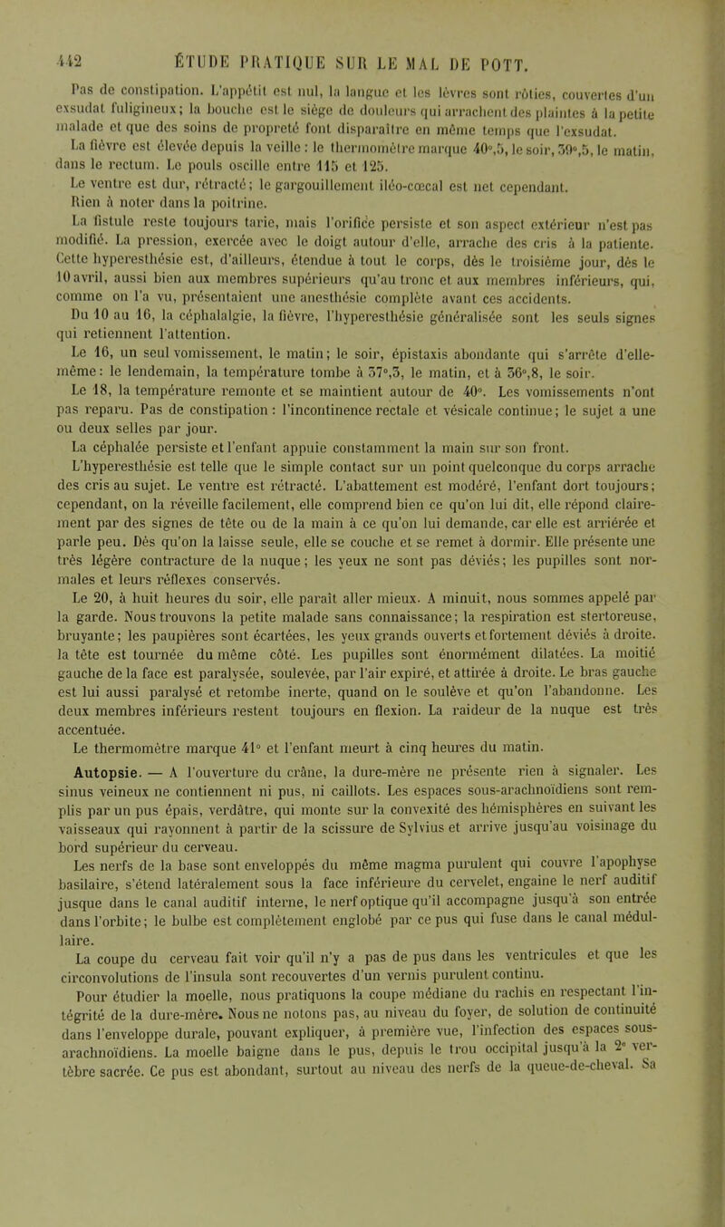 Pas de constipation. L'appétit est nul, la langue et les lèvres sont rôties, couvertes d'un exsudât fuligineux; la bouche est le siège de douleurs qui arrachent des plaintes à la petite malade et que des soins de propreté font disparaître en même temps que l'exsudat. La fièvre est élevée depuis la veille: le thermomètre marque 40°,5, le soir, 39»,5, le matin, dans le rectum. Le pouls oscille entre 115 et 125. Le ventre est dur, rétracté; le gargouillement iléo-cœcal est net cependant. Mien à noter dans la poitrine. La fistule reste toujours tarie, mais l'orifice persiste et son aspect extérieur n'est pas modifié. La pression, exercée avec le doigt autour d'elle, arrache des cris à la patiente. Cette hyperesthésie est, d'ailleurs, étendue à tout le corps, dès le troisième jour, dès le 10avril, aussi bien aux membres supérieurs qu'au tronc et aux membres inférieurs, qui, comme on l'a vu, présentaient une anesthésie complète avant ces accidents. Du 10 au 16, la céphalalgie, la fièvre, l'hyperesthésie généralisée sont les seuls signes qui retiennent l'attention. Le 16, un seul vomissement, le malin; le soir, épistaxis abondante qui s'arrête d'elle- même: le lendemain, la température tombe à 57°,3, le matin, et à 36°,8, le soir. Le 18, la température remonte et se maintient autour de 40°. Les vomissements n'ont pas reparu. Pas de constipation: l'incontinence rectale et vésicale continue; le sujet a une ou deux selles par jour. La céphalée persiste et l'enfant appuie constamment la main sur son front. L'hyperesthésie est telle que le simple contact sur un point quelconque du corps arrache des cris au sujet. Le ventre est rétracté. L'abattement est modéré, l'enfant dort toujours; cependant, on la réveille facilement, elle comprend bien ce qu'on lui dit, elle répond claire- ment par des signes de tête ou de la main à ce qu'on lui demande, car elle est arriérée et parle peu. Dès qu'on la laisse seule, elle se couche et se remet à dormir. Elle présente une très légère contracture de la nuque ; les yeux ne sont pas déviés ; les pupilles sont nor- males et leurs réflexes conservés. Le 20, à huit heures du soir, elle paraît aller mieux. A minuit, nous sommes appelé par la garde. Nous trouvons la petite malade sans connaissance; la respiration est stertoreuse, bruyante; les paupières sont écartées, les yeux grands ouverts et fortement déviés à droite, la tête est tournée du même côté. Les pupilles sont énormément dilatées. La moitié gauche de la face est paralysée, soulevée, par l'air expiré, et attirée à droite. Le bras gauche est lui aussi paralysé et retombe inerte, quand on le soulève et qu'on l'abandonne. Les deux membres inférieurs restent toujours en flexion. La raideur de la nuque est très accentuée. Le thermomètre marque 41° et l'enfant meurt à cinq heures du matin. Autopsie. — A l'ouverture du crâne, la dure-mère ne présente rien à signaler. Les sinus veineux ne contiennent ni pus, ni caillots. Les espaces sous-arachnoïdiens sont rem- plis par un pus épais, verdâtre, qui monte sur la convexité des hémisphères en suivant les •vaisseaux qui rayonnent à partir de la scissure de Sylvius et arrive jusqu'au voisinage du bord supérieur du cerveau. Les nerfs de la base sont enveloppés du même magma purulent qui couvre l'apophyse basilaire, s'étend latéralement sous la face inférieure du cervelet, engaine le nerf auditif jusque dans le canal auditif interne, le nerf optique qu'il accompagne jusqu'à son entrée dans l'orbite ; le bulbe est complètement englobé par ce pus qui fuse dans le canal médul- laire. La coupe du cerveau fait voir qu'il n'y a pas de pus dans les ventricules et que les circonvolutions de l'insula sont recouvertes d'un vernis purulent continu. Pour étudier la moelle, nous pratiquons la coupe médiane du rachis en respectant l'in- tégrité de la dure-mère. Nous ne notons pas, au niveau du foyer, de solution de continuité dans l'enveloppe durale, pouvant expliquer, à première vue, l'infection des espaces sous- arachnoïdiens. La moelle baigne dans le pus, depuis le trou occipital jusqu'à la 2° ver- tèbre sacrée. Ce pus est abondant, surtout au niveau des nerfs de la queue-de-cheval. Sa