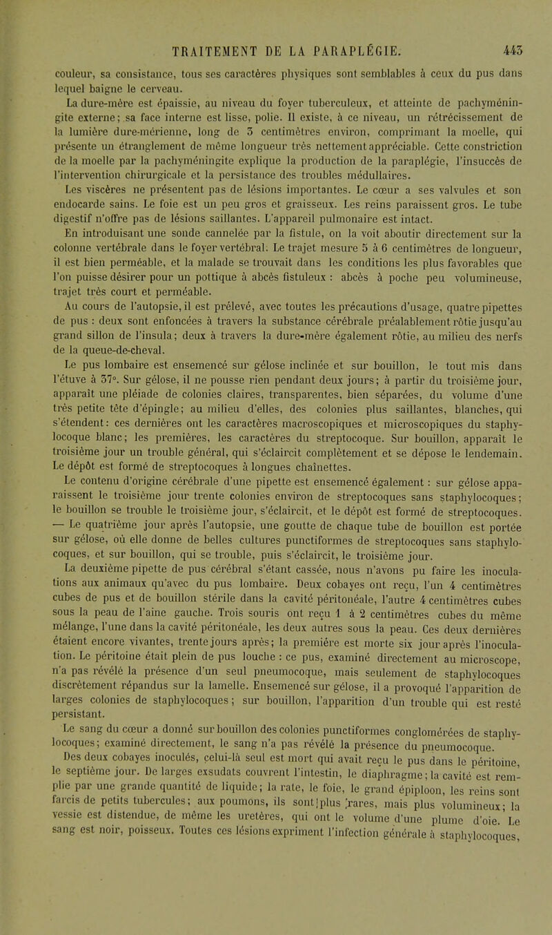couleur, sa consistance, tous ses caractères physiques sont semblables à ceux du pus dans lequel baigne le cerveau. La dure-mère est épaissie, au niveau du foyer tuberculeux, et atteinte de pachyménin- gite externe; sa face interne est lisse, polie. Il existe, à ce niveau, un rétrécissement de la lumière dure-mérienno, long de 3 centimètres environ, comprimant la moelle, qui présente un étranglement de même longueur très nettement appréciable. Cette constriction de la moelle par la pachyméningite explique la production de la paraplégie, l'insuccès de l'intervention chirurgicale et la persistance des troubles médullaires. Les viscères ne présentent pas de lésions importantes. Le cœur a ses valvules et son endocarde sains. Le foie est un peu gros et graisseux. Les reins paraissent gros. Le tube digestif n'offre pas de lésions saillantes. L'appareil pulmonaire est intact. En introduisant une sonde cannelée par la fistule, on la voit aboutir directement sur la colonne vertébrale dans le foyer vertébral. Le trajet mesure 5 à 6 centimètres de longueur, il est bien perméable, et la malade se trouvait dans les conditions les plus favorables que l'on puisse désirer pour un pottique à abcès fistuleux : abcès à poche peu volumineuse, trajet très court et perméable. Au cours de l'autopsie, il est prélevé, avec toutes les précautions d'usage, quatre pipettes de pus : deux sont enfoncées à travers la substance cérébrale préalablement rôtie jusqu'au grand sillon de l'insula ; deux à travers la dure-mère également rôtie, au milieu des nerfs de la queue-de-cheval. Le pus lombaire est ensemencé sur gélose inclinée et sur bouillon, le tout mis dans l'étuve à 37°. Sur gélose, il ne pousse rien pendant deux jours; à partir du troisième jour, apparaît une pléiade de colonies claires, transparentes, bien séparées, du volume d'une très petite tête d'épingle; au milieu d'elles, des colonies plus saillantes, blanches, qui s'étendent: ces dernières ont les caractères macroscopiques et microscopiques du staphy- locoque blanc; les premières, les caractères du streptocoque. Sur bouillon, apparaît le troisième jour un trouble général, qui s'éclaircit complètement et se dépose le lendemain. Le dépôt est formé de streptocoques à longues chaînettes. Le contenu d'origine cérébrale d'une pipette est ensemencé également : sur gélose appa- raissent le troisième jour trente colonies environ de streptocoques sans staphylocoques; le bouillon se trouble le troisième jour, s'éclaircit, et le dépôt est formé de streptocoques. — Le quatrième jour après l'autopsie, une goutte de chaque tube de bouillon est portée sur gélose, où elle donne de belles cultures punctiformes de streptocoques sans staphylo- coques, et sur bouillon, qui se trouble, puis s'éclaircit, le troisième jour. La deuxième pipette de pus cérébral s'étant cassée, nous n'avons pu faire les inocula- tions aux animaux qu'avec du pus lombaire. Deux cobayes ont reçu, l'un 4 centimètres cubes de pus et de bouillon stérile dans la cavité péritonéale, l'autre 4 centimètres cubes sous la peau de l'aine gauche. Trois souris ont reçu 1 à 2 centimètres cubes du même mélange, l'une dans la cavité péritonéale, les deux autres sous la peau. Ces deux dernières étaient encore vivantes, trente jours après; la première est morte six jour après l'inocula- tion. Le péritoine était plein de pus louche : ce pus, examiné directement au microscope, n'a pas révélé la présence d'un seul pneumocoque, mais seulement de staphylocoques discrètement répandus sur la lamelle. Ensemencé sur gélose, il a provoqué l'apparition de larges colonies de staphylocoques ; sur bouillon, l'apparition d'un trouble qui est resté persistant. Le sang du cœur a donné sur bouillon des colonies punctiformes conglomérées de staphy- locoques; examiné directement, le sang n'a pas révélé la présence du pneumocoque. Des deux cobayes inoculés, celui-là seul est mort qui avait reçu le pus dans le péritoine, le septième jour. De larges exsudats couvrent l'intestin, le diaphragme ; la cavité est rem- plie par une grande quantité de liquide; la rate, le foie, le grand épiploon, les reins sont farcis de petits tubercules; aux poumons, ils sont]plus ('rares, mais plus volumineux; la vessie est distendue, de même les uretères, qui ont le volume d'une plume d'oie.'Le sang est noir, poisseux. Toutes ces lésions expriment l'infection générale à staphylocoques
