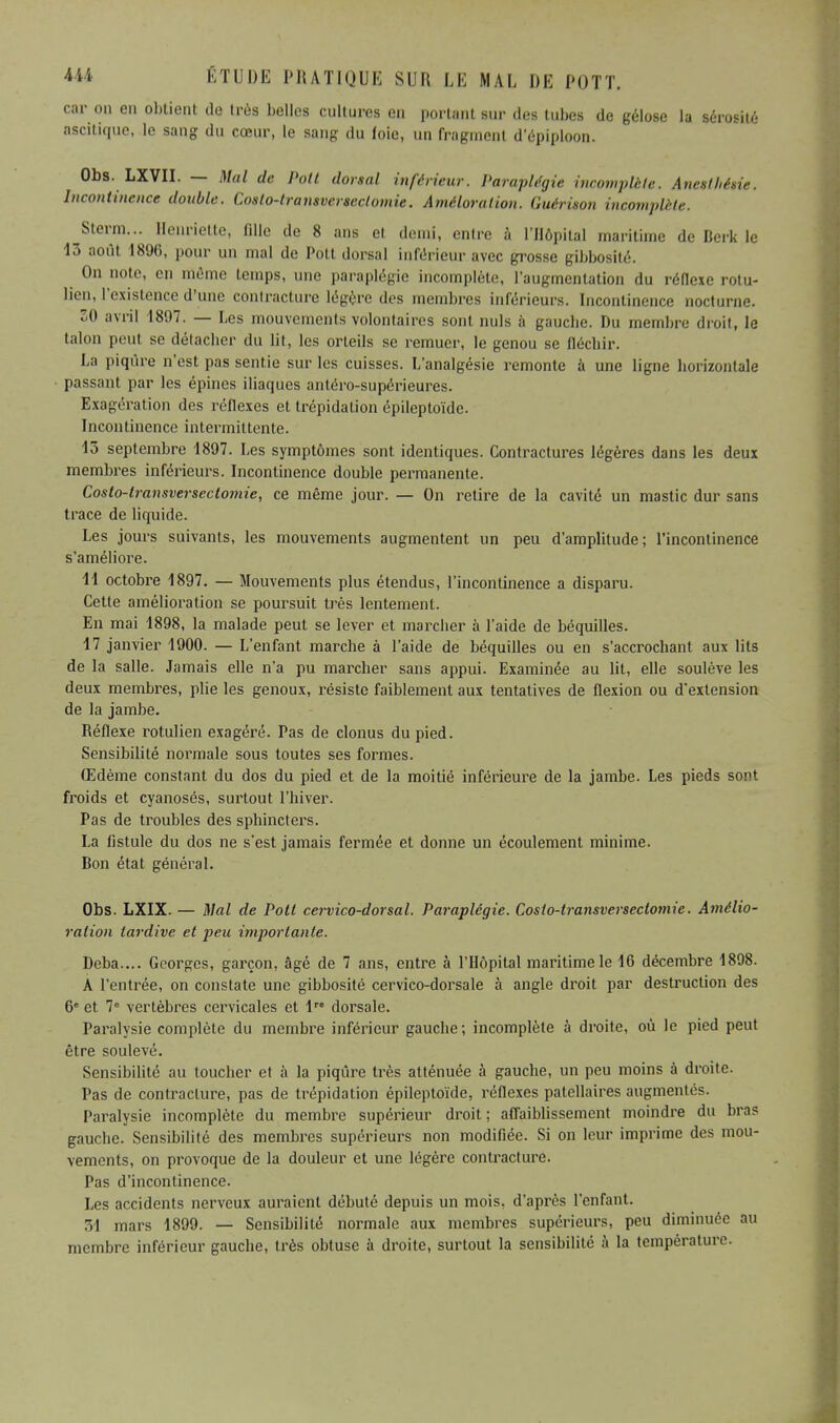 car on en obtient de très belles cultures en portant sur des tubes de gélose la sérosité ascitique, le sang du cœur, le sang du foie, un fragment d'épiploon. Obs. LXVII. — Mal de Pott dorsal inférieur. Paraplégie incomplète. Anetthétie. Incontinence double. Coslo-transversectomie. Améloration. Guérison incomplète. Sterm... Henriette, fille de 8 ans et demi, entre à l'Hôpital maritime de Berk le 13 août 1896, pour un mal de Pott dorsal inférieur avec grosse gibbosité. On note, en môme temps, une paraplégie incomplète, l'augmentation du réflexe rotu- lien, l'existence d'une contracture légère des membres inférieurs. Incontinence nocturne. 30 avril 1807. — Les mouvements volontaires sont nuls à gauebe. Du membre droit, le talon peut se détacher du lit, les orteils se remuer, le genou se fléchir. La piqûre n'est pas sentie sur les cuisses. L'analgésie remonte à une ligne horizontale passant par les épines iliaques antéro-supérieures. Exagération des réflexes et trépidation épileptoïde. Incontinence intermittente. 13 septembre 1897. Les symptômes sont identiques. Contractures légères dans les deux membres inférieurs. Incontinence double permanente. Costo-transversectomie, ce même jour. — On retire de la cavité un mastic dur sans trace de liquide. Les jours suivants, les mouvements augmentent un peu d'amplitude; l'incontinence s'améliore. 11 octobre 1897. — Mouvements plus étendus, l'incontinence a disparu. Cette amélioration se poursuit très lentement. En mai 1898, la malade peut se lever et marcher à l'aide de béquilles. 17 janvier 1900. — L'enfant marche à l'aide de béquilles ou en s'accrochant aux lits de la salle. Jamais elle n'a pu marcher sans appui. Examinée au lit, elle soulève les deux membres, plie les genoux, résiste faiblement aux tentatives de flexion ou d'extension de la jambe. Réflexe rotulien exagéré. Pas de clonus du pied. Sensibilité normale sous toutes ses formes. Œdème constant du dos du pied et de la moitié inférieure de la jambe. Les pieds sont froids et cyanosés, surtout l'hiver. Pas de troubles des sphincters. La fistule du dos ne s'est jamais fermée et donne un écoulement minime. Bon état général. Obs. LXIX. — Mal de Pott cervico-dorsal. Paraplégie. Coslo-transversectomie. Amélio- ration tardive et peu importante. Deba.... Georges, garçon, âgé de 7 ans, entre à l'Hôpital maritime le 16 décembre 1898. A l'entrée, on constate une gibbosité cervico-dorsale à angle droit par destruction des 6e et 7e vertèbres cervicales et 1 dorsale. Paralysie complète du membre inférieur gauche; incomplète à droite, où le pied peut être soulevé. Sensibilité au toucher et à la piqûre très atténuée à gauche, un peu moins à droite. Pas de contracture, pas de trépidation épileptoïde, réflexes patcllaires augmentés. Paralysie incomplète du membre supérieur droit ; affaiblissement moindre du bras gauche. Sensibilité des membres supérieurs non modifiée. Si on leur imprime des mou- vements, on provoque de la douleur et une légère contracture. Pas d'incontinence. Les accidents nerveux auraient débuté depuis un mois, d'après l'enfant. 1 mars 1899. — Sensibilité normale aux membres supérieurs, peu diminuée au membre inférieur gauche, très obtuse à droite, surtout la sensibilité à la température.