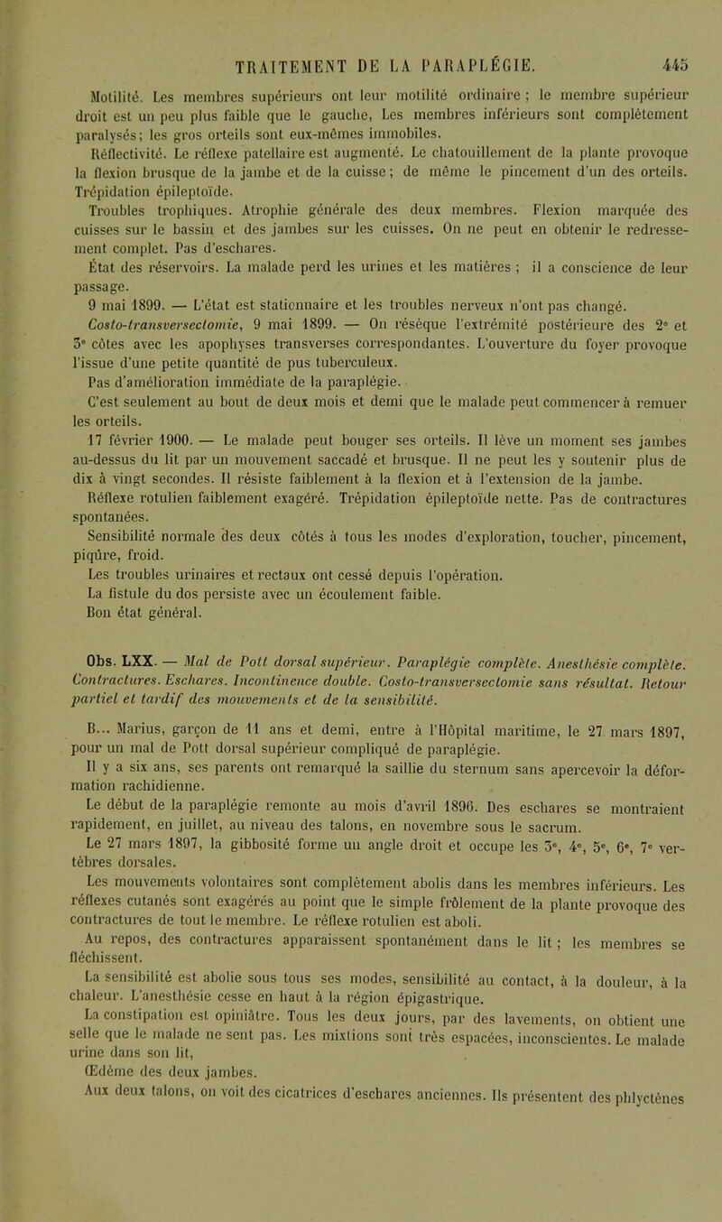 Motilité. Les membres supérieurs ont leur molilité ordinaire; le membre supérieur droit est un peu plus faible que le gauche, Les membres inférieurs sont complètement paralysés; les gros orteils sont eux-mêmes immobiles. Réflectivité. Le réflexe patellaire est augmenté. Le chatouillement de la plante provoque la flexion brusque de la jambe et de la cuisse ; de môme le pincement d'un des orteils. Trépidation épileptoïde. Troubles trophiques. Atrophie générale des deux membres. Flexion marquée des cuisses sur le bassin et des jambes sur les cuisses. On ne peut en obtenir le redresse- ment complet. Pas d'eschares. État des réservoirs. La malade perd les urines et les matières ; il a conscience de leur passage. 9 mai 1899. — L'état est statiennaire et les troubles nerveux n'ont pas changé. Costo-transverseclomie, 9 mai 1899. — On résèque l'extrémité postérieure des 2° et 3e côtes avec les apophyses transverses correspondantes. L'ouverture du foyer provoque l'issue d'une petite quantité de pus tuberculeux. Pas d'amélioration immédiate de la paraplégie. C'est seulement au bout de deux mois et demi que le malade peut commencer à remuer les orteils. 17 février 1900. — Le malade peut bouger ses orteils. Il lève un moment ses jambes au-dessus du lit par un mouvement saccadé et brusque. Il ne peut les y soutenir plus de dix à vingt secondes. Il résiste faiblement à la flexion et à l'extension de la jambe. Réflexe rotulien faiblement exagéré. Trépidation épileptoïde nette. Pas de contractures spontanées. Sensibilité normale des deux côtés à tous les modes d'exploration, toucher, pincement, piqûre, froid. Les troubles urinaires et rectaux ont cessé depuis l'opération. La fistule du dos persiste avec un écoulement faible. Bon état général. Obs. LXX. — Mal de Pott dorsal supérieur. Paraplégie complète. Aneslliésie complète. Contractures. Eschares. Incontinence double. Coslo-transvcrsectomie sans résultat. Retour partiel et tardif des mouvements et de la sensibilité. B... Marius, garçon de 11 ans et demi, entre à l'Hôpital maritime, le 27. mars 1897, pour un mal de Pott dorsal supérieur compliqué de paraplégie. Il y a six ans, ses parents ont remarqué la saillie du sternum sans apercevoir la défor- mation rachidienne. Le début de la paraplégie remonte au mois d'avril 1896. Des eschares se montraient rapidement, en juillet, au niveau des talons, en novembre sous le sacrum. Le 27 mars 1897, la gibbosité forme un angle droit et occupe les 3e, 4% 5e, 6e, 7° ver- tèbres dorsales. Les mouvements volontaires sont complètement abolis dans les membres inférieurs. Les réflexes cutanés sont exagérés au point que le simple frôlement de la plante provoque des contractures de tout le membre. Le réflexe rotulien est aboli. Au repos, des contractures apparaissent spontanément dans le lit ; les membres se fléchissent. La sensibilité est abolie sous tous ses modes, sensibilité au contact, à la douleur, à la chaleur. L'anesthésie cesse en haut à la région épigastrique. La constipation est opiniâtre. Tous les deux jours, par des lavements, on obtient une selle que le malade ne sent pas. Les mixtions sont très espacées, inconscientes. Le malade urine dans son lit, Œdème des deux jambes. Aux deux talons, on voit des cicatrices d'eschares anciennes. Ils présentent des phlyetènes