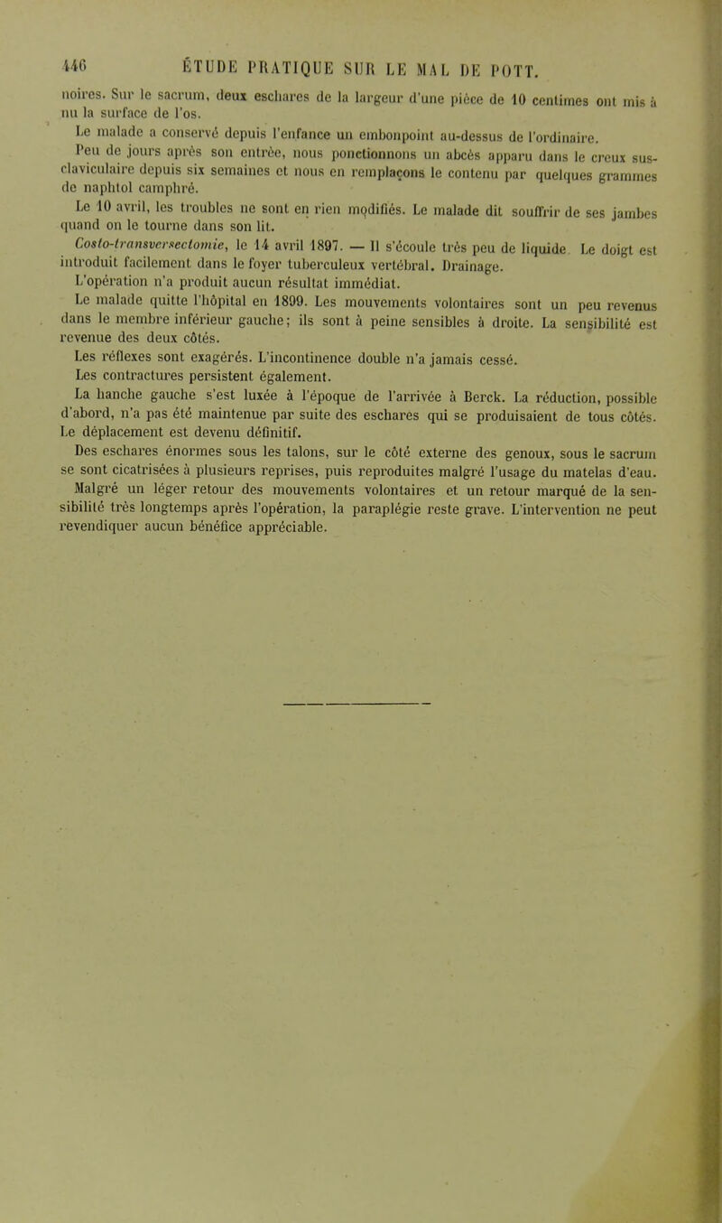 noires. Sur le sacrum, deux escliares de la largeur d'une pièce de 10 centimes ont mis à nu la surface de l'os. Le malade a conservé depuis l'enfance un embonpoint au-dessus de l'ordinaire. Peu de jours après son entrée, nous ponctionnons un abcès apparu dans le creux sus- claviculaire depuis six semaines et nous en remplaçons le contenu par quelques grammes de naphtol camphré. Le 10 avril, les troubles ne sont en rien modifiés. Le malade dit souffrir de ses jambes quand on le tourne dans son lit. Coslo-transvcrsectomie, le 14 avril 1897. — H s'écoule très peu de liquide Le doigt est introduit facilement dans le foyer tuberculeux vertébral. Drainage. L'opération n'a produit aucun résultat immédiat. Le malade quitte l'hôpital en 1899. Les mouvements volontaires sont un peu revenus dans le membre inférieur gauche ; ils sont à peine sensibles à droite. La sensibilité est revenue des deux côtés. Les réflexes sont exagérés. L'incontinence double n'a jamais cessé. Les contractures persistent également. La hanche gauche s'est luxée à l'époque de l'arrivée à Berck. La réduction, possible d'abord, n'a pas été maintenue par suite des eschares qui se produisaient de tous côtés. Le déplacement est devenu définitif. Des eschares énormes sous les talons, sur le côté externe des genoux, sous le sacrum se sont cicatrisées à plusieurs reprises, puis reproduites malgré l'usage du matelas d'eau. Malgré un léger retour des mouvements volontaires et un retour marqué de la sen- sibilité très longtemps après l'opération, la paraplégie reste grave. L'intervention ne peut revendiquer aucun bénéfice appréciable.