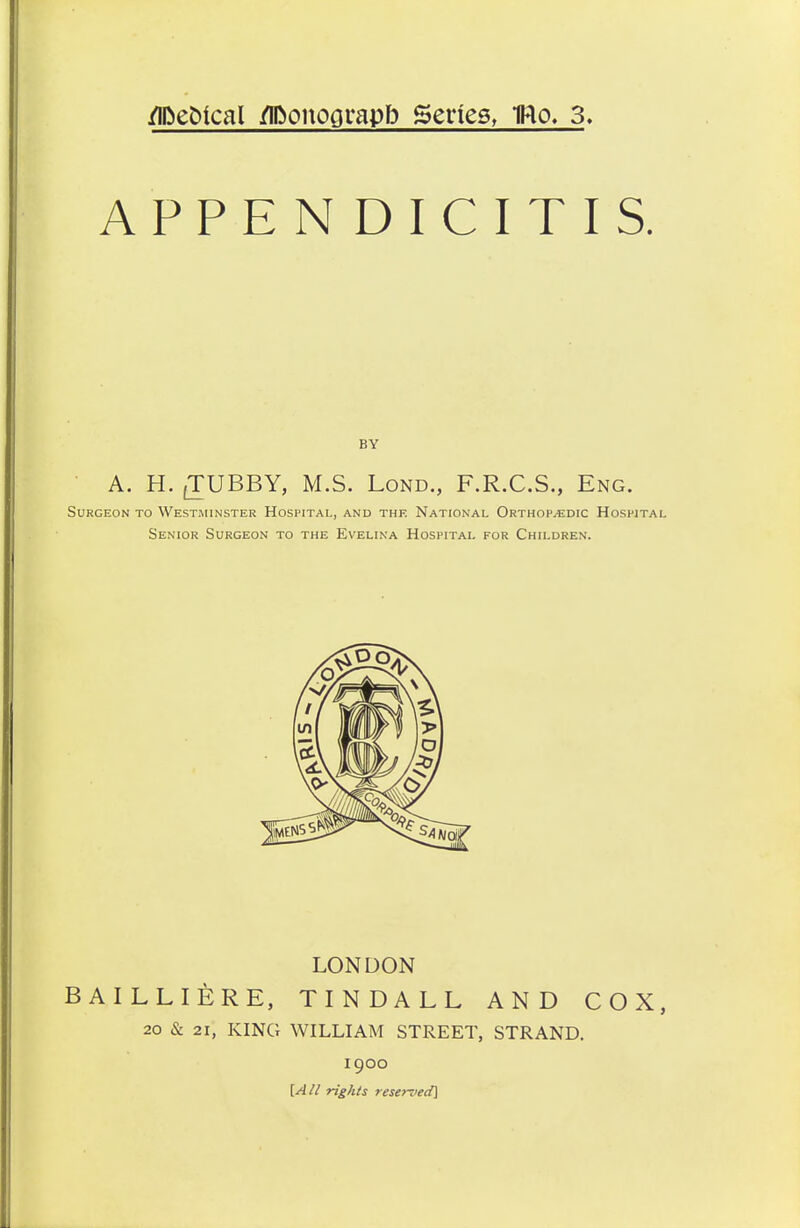 /ifteSical flDonoprapb Scries, TRo. 3, APPENDICITIS. BY A. H. (TUBBY, M.S. Lond., F.R.C.S., Eng. Surgeon to Westminster Hospital, and the National Orthopaedic Hospital Senior Surgeon to the Evelina Hospital for Children. LONDON BAILLIERE, TINDALL AND COX, 20 & 21, KING WILLIAM STREET, STRAND. 1900 [A li rights reserved]