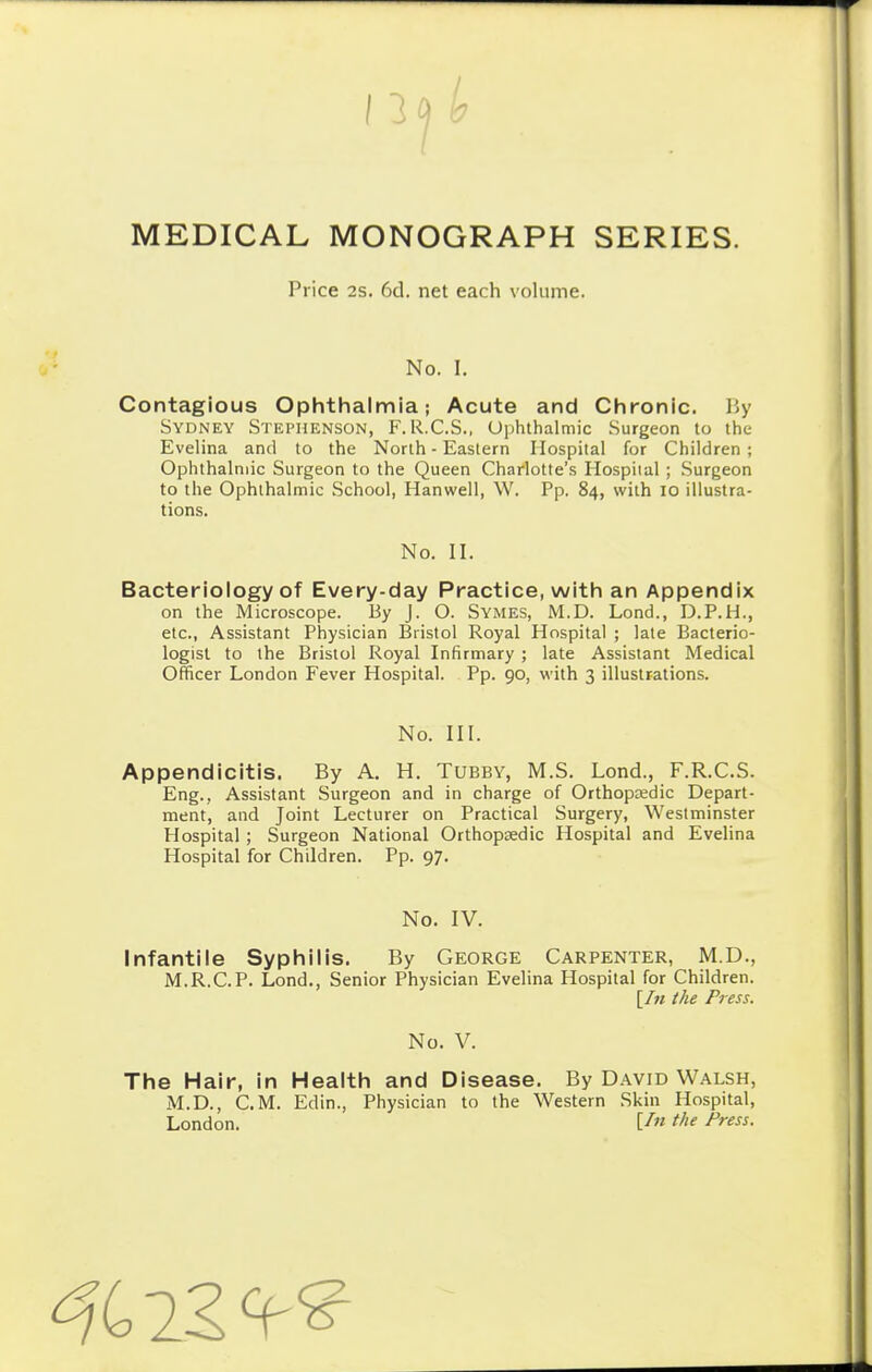 Price 2s. 6d. net each volume. No. I. Contagious Ophthalmia; Acute and Chronic. By Sydney Stephenson, F.R.C.S., Ophthalmic Surgeon to the Evelina and to the North - Eastern Hospital for Children ; Ophthalmic Surgeon to the Queen Charlotte's Hospital ; Surgeon to the Ophthalmic School, Hanwell, W. Pp. 84, with 10 illustra- tions. No. II. Bacteriology of Every-day Practice, with an Appendix on the Microscope. By J. O. Symes, M.D. Lond., D.P.H., etc., Assistant Physician Bristol Royal Hospital ; late Bacterio- logist to the Bristol Royal Infirmary ; late Assistant Medical Officer London Fever Hospital. Pp. 90, with 3 illustrations. No. III. Appendicitis. By A. H. Tubby, M.S. Lond., F.R.C.S. Eng., Assistant Surgeon and in charge of Orthopaedic Depart- ment, and Joint Lecturer on Practical Surgery, Westminster Hospital ; Surgeon National Orthopaedic Hospital and Evelina Hospital for Children. Pp. 97. No. IV. Infantile Syphilis. By George Carpenter, M.D., M.R.C.P. Lond., Senior Physician Evelina Hospital for Children. [In the Press. No. V. The Hair, in Health and Disease. By David Walsh, M.D., CM. Edin., Physician to the Western Skin Hospital, London. U» the Press. 22^