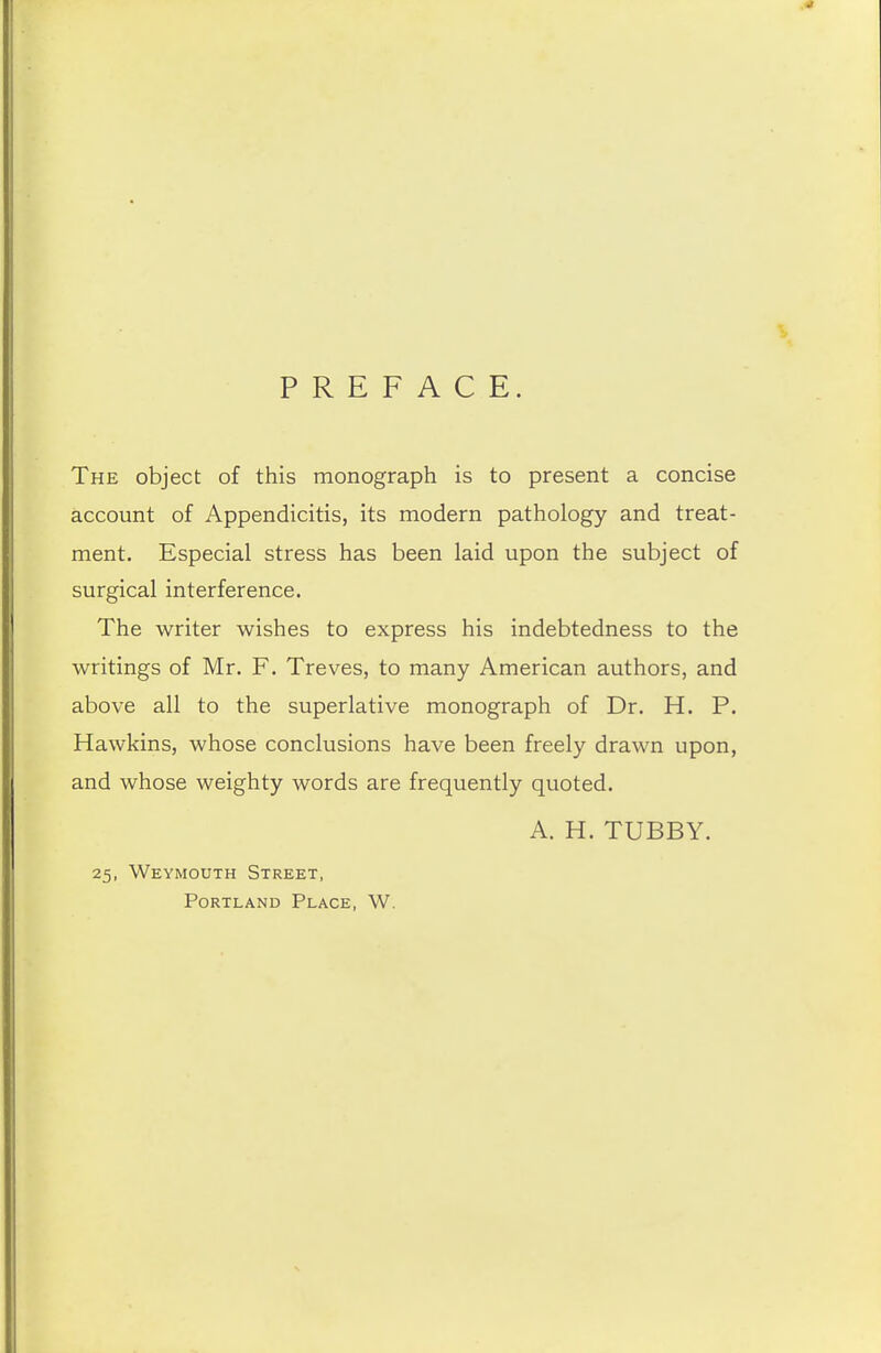 PREFACE. The object of this monograph is to present a concise account of Appendicitis, its modern pathology and treat- ment. Especial stress has been laid upon the subject of surgical interference. The writer wishes to express his indebtedness to the writings of Mr. F. Treves, to many American authors, and above all to the superlative monograph of Dr. H. P. Hawkins, whose conclusions have been freely drawn upon, and whose weighty words are frequently quoted. A. H. TUBBY. 25, Weymouth Street, Portland Place, W.