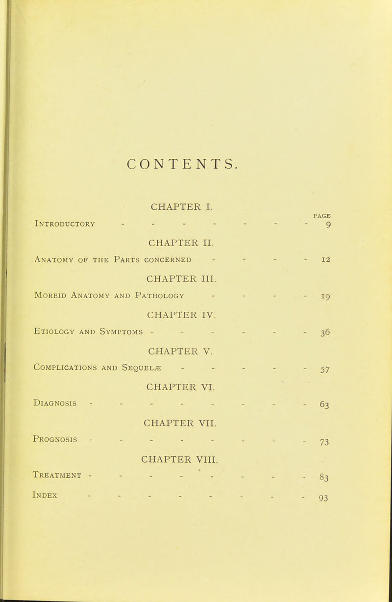CONTENTS CHAPTER I. Introductory .... CHAPTER II. Anatomy of the Parts concerned CHAPTER III. Morbid Anatomy and Pathology CHAPTER IV. Etiology and Symptoms - CHAPTER V. Complications and Sequel.e CHAPTER VI. Diagnosis ----- CHAPTER VII. Prognosis - CHAPTER VIII. Treatment - Index -