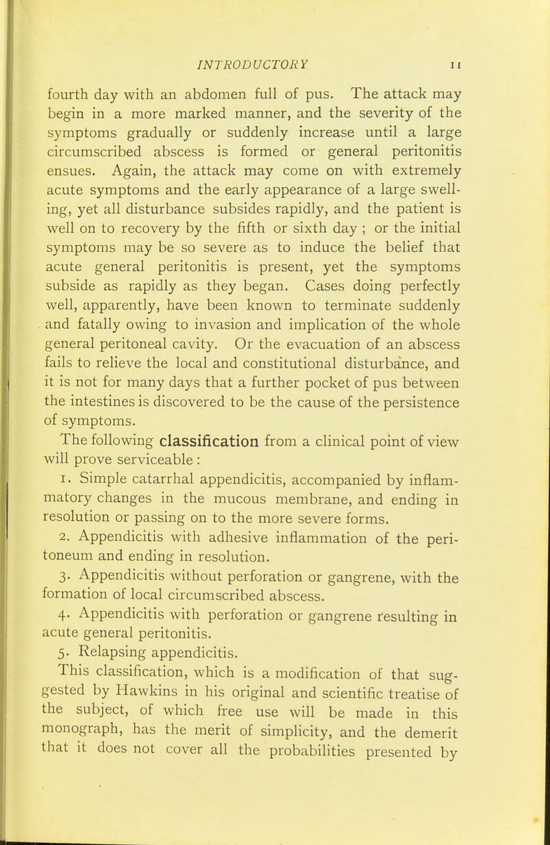 fourth day with an abdomen full of pus. The attack may begin in a more marked manner, and the severity of the symptoms gradually or suddenly increase until a large circumscribed abscess is formed or general peritonitis ensues. Again, the attack may come on with extremely acute symptoms and the early appearance of a large swell- ing, yet all disturbance subsides rapidly, and the patient is well on to recovery by the fifth or sixth day ; or the initial symptoms may be so severe as to induce the belief that acute general peritonitis is present, yet the symptoms subside as rapidly as they began. Cases doing perfectly well, apparently, have been known to terminate suddenly and fatally owing to invasion and implication of the whole general peritoneal cavity. Or the evacuation of an abscess fails to relieve the local and constitutional disturbance, and it is not for many days that a further pocket of pus between the intestines is discovered to be the cause of the persistence of symptoms. The following classification from a clinical point of view will prove serviceable: 1. Simple catarrhal appendicitis, accompanied by inflam- matory changes in the mucous membrane, and ending in resolution or passing on to the more severe forms. 2. Appendicitis with adhesive inflammation of the peri- toneum and ending in resolution. 3. Appendicitis without perforation or gangrene, with the formation of local circumscribed abscess. 4. Appendicitis with perforation or gangrene resulting in acute general peritonitis. 5. Relapsing appendicitis. This classification, which is a modification of that sug- gested by Hawkins in his original and scientific treatise of the subject, of which free use will be made in this monograph, has the merit of simplicity, and the demerit that it does not cover all the probabilities presented by