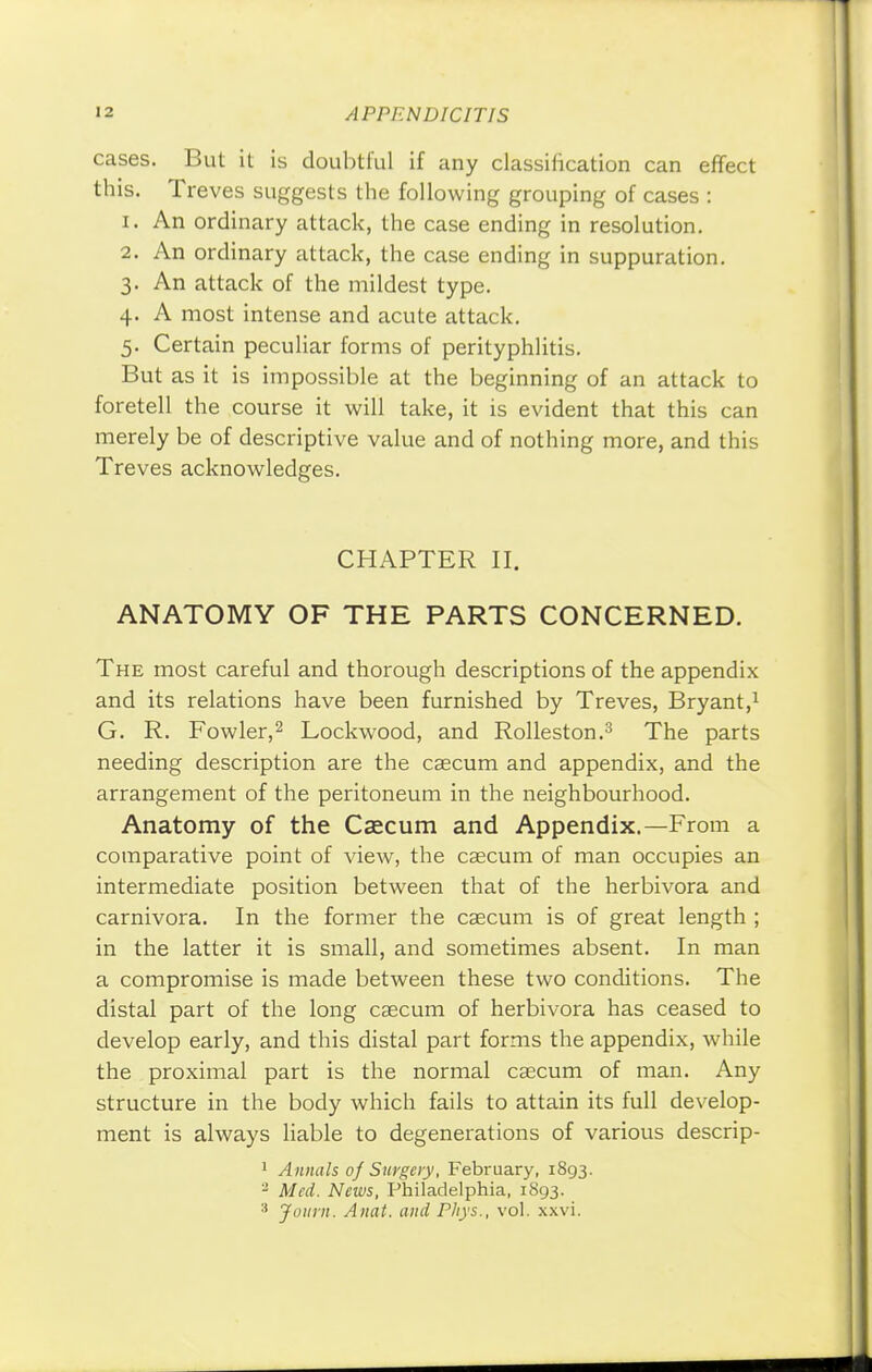 cases. But it is doubtful if any classification can effect this. Treves suggests the following grouping of cases : 1. An ordinary attack, the case ending in resolution. 2. An ordinary attack, the case ending in suppuration. 3. An attack of the mildest type. 4. A most intense and acute attack. 5. Certain peculiar forms of perityphlitis. But as it is impossible at the beginning of an attack to foretell the course it will take, it is evident that this can merely be of descriptive value and of nothing more, and this Treves acknowledges. CHAPTER II. ANATOMY OF THE PARTS CONCERNED. The most careful and thorough descriptions of the appendix and its relations have been furnished by Treves, Bryant,1 G. R. Fowler,2 Lockwood, and Rolleston.3 The parts needing description are the caecum and appendix, and the arrangement of the peritoneum in the neighbourhood. Anatomy of the Caecum and Appendix.—From a comparative point of view, the caecum of man occupies an intermediate position between that of the herbivora and carnivora. In the former the caecum is of great length ; in the latter it is small, and sometimes absent. In man a compromise is made between these two conditions. The distal part of the long caecum of herbivora has ceased to develop early, and this distal part forms the appendix, while the proximal part is the normal caecum of man. Any structure in the body which fails to attain its full develop- ment is always liable to degenerations of various descrip- 1 Annals 0] Surgery, February, 1893. 2 Med. News, Philadelphia, 1893.