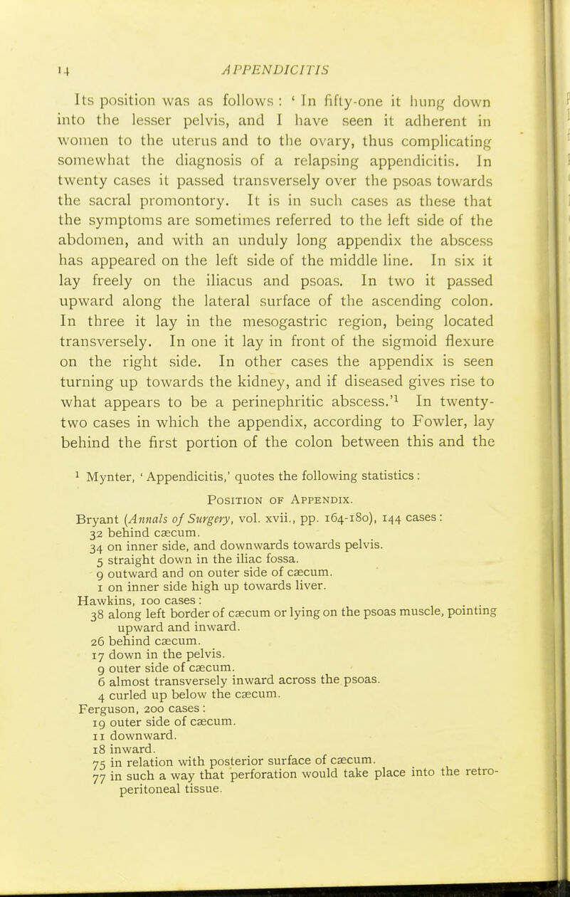 Its position was as follows : ' In fifty-one it hung down into the lesser pelvis, and I have seen it adherent in women to the uterus and to the ovary, thus complicating somewhat the diagnosis of a relapsing appendicitis. In twenty cases it passed transversely over the psoas towards the sacral promontory. It is in such cases as these that the symptoms are sometimes referred to the left side of the abdomen, and with an unduly long appendix the abscess has appeared on the left side of the middle line. In six it lay freely on the iliacus and psoas. In two it passed upward along the lateral surface of the ascending colon. In three it lay in the mesogastric region, being located transversely. In one it lay in front of the sigmoid flexure on the right side. In other cases the appendix is seen turning up towards the kidney, and if diseased gives rise to what appears to be a perinephritic abscess.'1 In twenty- two cases in which the appendix, according to Fowler, lay behind the first portion of the colon between this and the 1 Mynter, ' Appendicitis,' quotes the following statistics : Position of Appendix. Bryant [Annals of Surgery, vol. xvii., pp. 164-180), 144 cases: 32 behind caecum. 34 on inner side, and downwards towards pelvis. 5 straight down in the iliac fossa. 9 outward and on outer side of caecum. 1 on inner side high up towards liver. Hawkins, 100 cases: 38 along left border of caecum or lying on the psoas muscle, pointing upward and inward. 26 behind caecum. 17 down in the pelvis. 9 outer side of caecum. 6 almost transversely inward across the psoas. 4 curled up below the caecum. Ferguson, 200 cases: 19 outer side of caecum. 11 downward. 18 inward. 75 in relation with posterior surface of caecum. 77 in such a way that perforation would take place into the retro- peritoneal tissue.