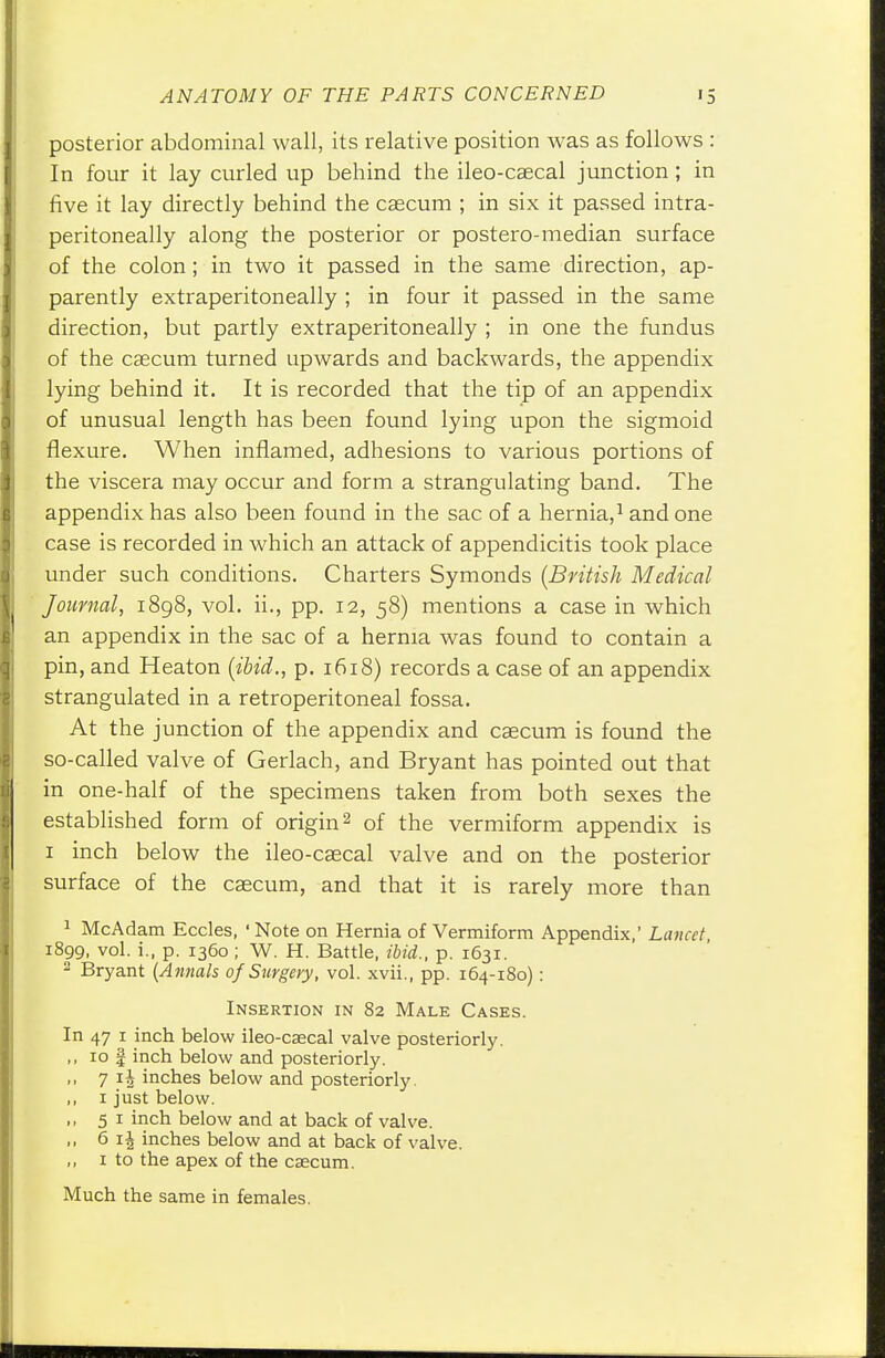 posterior abdominal wall, its relative position was as follows : In four it lay curled up behind the ileo-caecal junction ; in five it lay directly behind the csecum ; in six it passed intra- peritoneal^ along the posterior or postero-median surface of the colon ; in two it passed in the same direction, ap- parently extraperitoneally ; in four it passed in the same direction, but partly extraperitoneally ; in one the fundus of the caecum turned upwards and backwards, the appendix lying behind it. It is recorded that the tip of an appendix of unusual length has been found lying upon the sigmoid flexure. When inflamed, adhesions to various portions of the viscera may occur and form a strangulating band. The appendix has also been found in the sac of a hernia,1 and one case is recorded in which an attack of appendicitis took place under such conditions. Charters Symonds (British Medical Journal, 1898, vol. ii., pp. 12, 58) mentions a case in which an appendix in the sac of a hernia was found to contain a pin, and Heaton (ibid., p. 1618) records a case of an appendix strangulated in a retroperitoneal fossa. At the junction of the appendix and caecum is found the so-called valve of Gerlach, and Bryant has pointed out that in one-half of the specimens taken from both sexes the established form of origin2 of the vermiform appendix is 1 inch below the ileo-caecal valve and on the posterior surface of the caecum, and that it is rarely more than 1 McAdam Eccles, 1 Note on Hernia of Vermiform Appendix,' Lancet, 1899, vol. i., p. 1360; W. H. Battle, ibid., p. 1631. 2 Bryant (Annals of Surgery, vol. xvii., pp. 164-180) : Insertion in 82 Male Cases. In 47 1 inch below ileo-caecal valve posteriorly. ,, 10 I inch below and posteriorly. ,, 7 4 inches below and posteriorly. ,, 1 just below. ,, 51 inch below and at back of valve. ,, 6 \\ inches below and at back of valve. „ 1 to the apex of the caecum. Much the same in females.