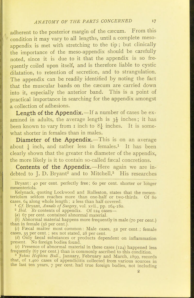 adherent to the posterior margin of the csecum. From this condition it may vary to all lengths, until a complete meso- appendix is met with stretching to the tip ; but clinically the importance of the meso-appendix should be carefully noted, since it is due to it that the appendix is so fre- quently coiled upon itself, and is therefore liable to cystic dilatation, to retention of secretion, and to strangulation. The appendix can be readily identified by noting the fact that the muscular bands on the caecum are carried down into it, especially the anterior band. This is a point of practical importance in searching for the appendix amongst a collection of adhesions. Length of the Appendix.—If a number of cases be ex- amined in adults, the average length is 3^ inches; it has been known to vary from 1 inch to 8^ inches. It is some- what shorter in females than in males. Diameter of the Appendix.—This is on an average about £ inch, and rather less in females.1 It has been clearly shown that the greater the diameter of the appendix, the more likely is it to contain so-called fascal concretions. Contents of the Appendix.—Here again we are in- debted to J. D. Bryant2 and to Mitchell.3 His researches Bryant: 40 per cent, perfectly free; 60 per cent, shorter or longer mesenteriola. Kelynack, quoting Lockwood and Rolleston, states that the mesen- teriolum seldom reaches more than one-half or two-thirds. Of 80 cases, 64 along whole length ; 2 less than half covered. 1 Cf. Bryant, Annals of Surgery, vol. xvii., pp. 164-180. 2 Ibid. Re contents of appendix. Of 124 cases— (a) 67 per cent, contained abnormal material. (b) Abnormal material happens more frequently in male (70 per cent.) than in female (56 per cent.). (c) Faecal matter most common: Male cases, 52 per cent.; female cases, 35 per cent.; sex not stated, 28 per cent. (d) Only fascal substances or products dependent on inflammation present. No foreign bodies found. (e) Presence of abnormal material in these cases (124) happened less frequently (67 per cent.) than is commonly ascribed to this condition. 3 Johns Hopkins Bull., January, February and March, 1899, records that, of 1,400 cases of appendicitis collected from various sources in the last ten years, 7 per cent, had true foreign bodies, not including