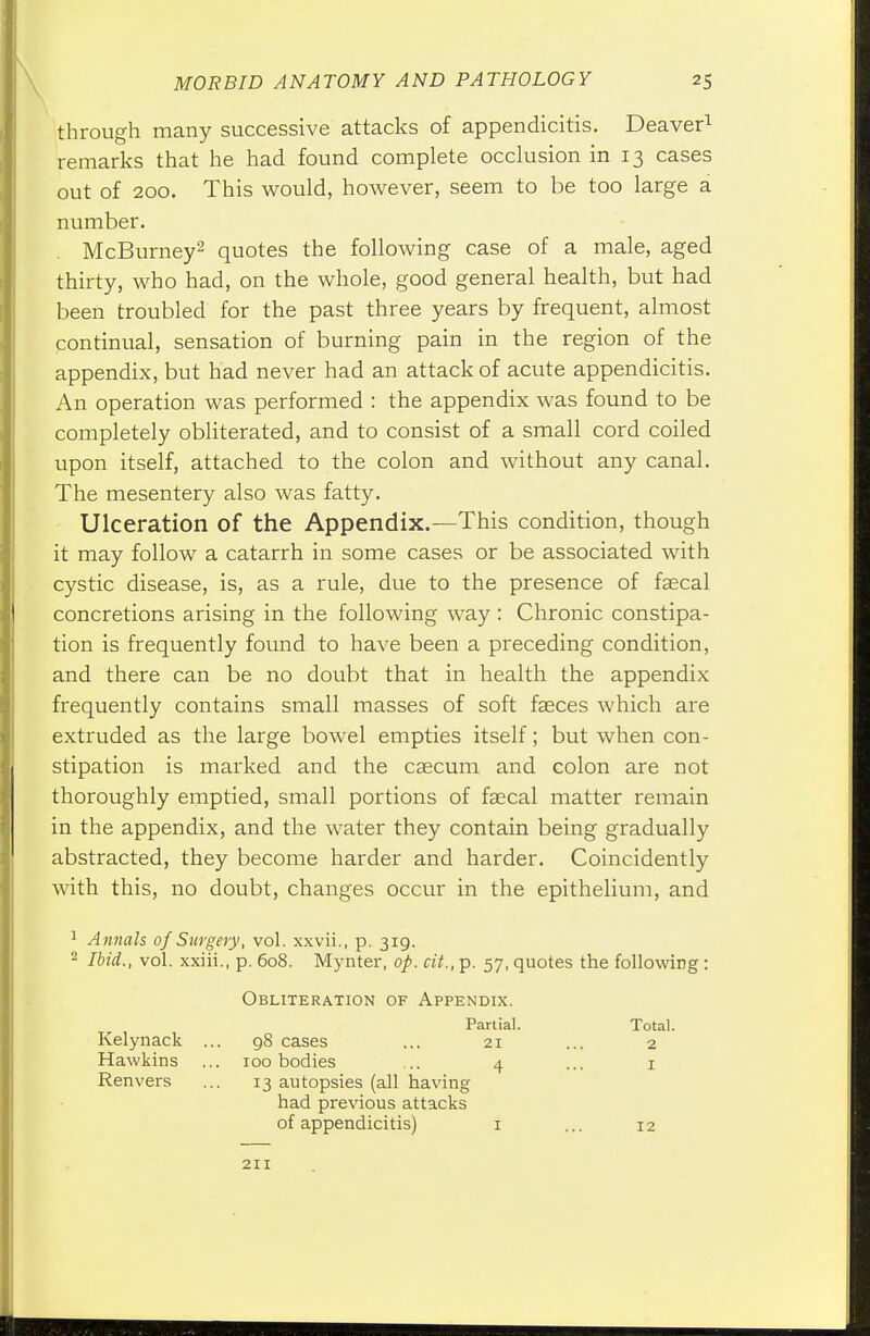 through many successive attacks of appendicitis. Deaver1 remarks that he had found complete occlusion in 13 cases out of 200. This would, however, seem to be too large a number. . McBurney2 quotes the following case of a male, aged thirty, who had, on the whole, good general health, but had been troubled for the past three years by frequent, almost continual, sensation of burning pain in the region of the appendix, but had never had an attack of acute appendicitis. An operation was performed : the appendix was found to be completely obliterated, and to consist of a small cord coiled upon itself, attached to the colon and without any canal. The mesentery also was fatty. Ulceration of the Appendix.—This condition, though it may follow a catarrh in some cases or be associated with cystic disease, is, as a rule, due to the presence of faecal concretions arising in the following way : Chronic constipa- tion is frequently found to have been a preceding condition, and there can be no doubt that in health the appendix frequently contains small masses of soft fasces which are extruded as the large bowel empties itself; but when con- stipation is marked and the caecum and colon are not thoroughly emptied, small portions of faecal matter remain in the appendix, and the water they contain being gradually abstracted, they become harder and harder. Coincidently with this, no doubt, changes occur in the epithelium, and 1 Annals of Surgery, vol. xxvii., p. 319. 2 Ibid., vol. xxiii., p. 608. Mynter, op. cit., p. 57, quotes the following : Obliteration of Appendix. Partial. Total. Kelynack ... 98 cases ... 21 ... 2 Hawkins ... 100 bodies .. 4 ... 1 Ren vers ... 13 autopsies (all having had previous attacks of appendicitis) 1 ... 12 211