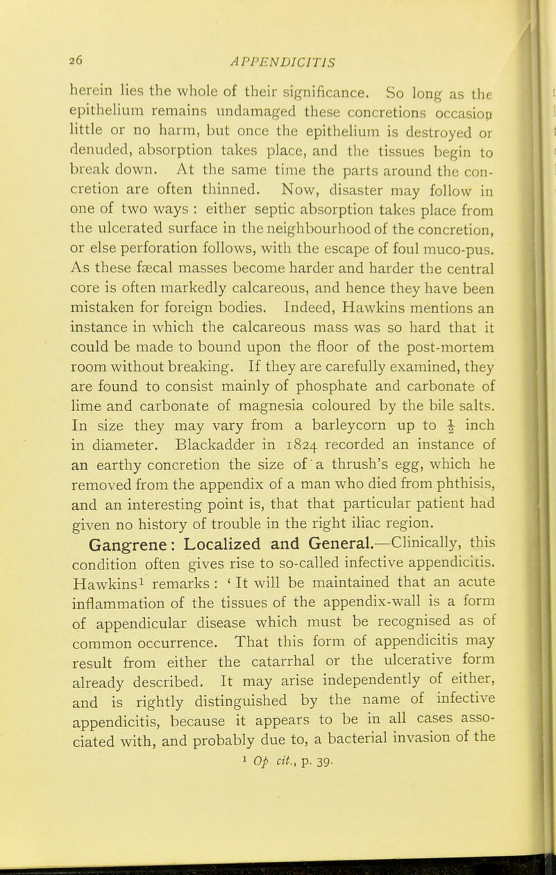 herein lies the whole of their significance. So long as the epithelium remains undamaged these concretions occasion little or no harm, but once the epithelium is destroyed or denuded, absorption takes place, and the tissues begin to break down. At the same time the parts around the con- cretion are often thinned. Now, disaster may follow in one of two ways : either septic absorption takes place from the ulcerated surface in the neighbourhood of the concretion, or else perforation follows, with the escape of foul muco-pus. As these faecal masses become harder and harder the central core is often markedly calcareous, and hence they have been mistaken for foreign bodies. Indeed, Hawkins mentions an instance in which the calcareous mass was so hard that it could be made to bound upon the floor of the post-mortem room without breaking. If they are carefully examined, they are found to consist mainly of phosphate and carbonate of lime and carbonate of magnesia coloured by the bile salts. In size they may vary from a barleycorn up to J inch in diameter. Blackadder in 1824 recorded an instance of an earthy concretion the size of a thrush's egg, which he removed from the appendix of a man who died from phthisis, and an interesting point is, that that particular patient had given no history of trouble in the right iliac region. Gangrene: Localized and General.—Clinically, this condition often gives rise to so-called infective appendicicis. Hawkins1 remarks : ' It will be maintained that an acute inflammation of the tissues of the appendix-wall is a form of appendicular disease which must be recognised as of common occurrence. That this form of appendicitis may result from either the catarrhal or the ulcerative form already described. It may arise independently of either, and is rightly distinguished by the name of infective appendicitis, because it appears to be in all cases asso- ciated with, and probably due to, a bacterial invasion of the 1 Op cit., p. 39.