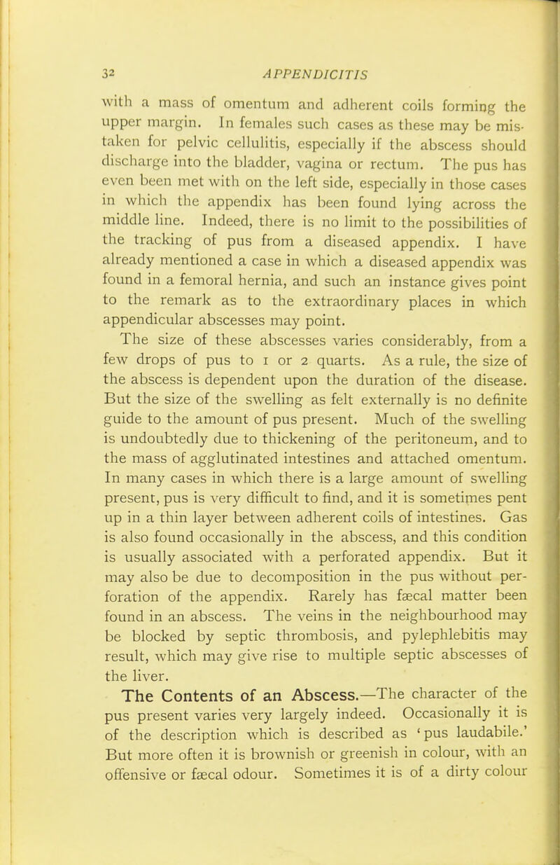with a mass of omentum and adherent coils forming the upper margin. In females such cases as these may be mis- taken for pelvic cellulitis, especially if the abscess should discharge into the bladder, vagina or rectum. The pus has even been met with on the left side, especially in those cases in which the appendix has been found lying across the middle line. Indeed, there is no limit to the possibilities of the tracking of pus from a diseased appendix. I have already mentioned a case in which a diseased appendix was found in a femoral hernia, and such an instance gives point to the remark as to the extraordinary places in which appendicular abscesses may point. The size of these abscesses varies considerably, from a few drops of pus to i or 2 quarts. As a rule, the size of the abscess is dependent upon the duration of the disease. But the size of the swelling as felt externally is no definite guide to the amount of pus present. Much of the swelling is undoubtedly due to thickening of the peritoneum, and to the mass of agglutinated intestines and attached omentum. In many cases in which there is a large amount of swelling present, pus is very difficult to find, and it is sometimes pent up in a thin layer between adherent coils of intestines. Gas is also found occasionally in the abscess, and this condition is usually associated with a perforated appendix. But it may also be due to decomposition in the pus without per- foration of the appendix. Rarely has faecal matter been found in an abscess. The veins in the neighbourhood may be blocked by septic thrombosis, and pylephlebitis may result, which may give rise to multiple septic abscesses of the liver. The Contents of an Abscess.—The character of the pus present varies very largely indeed. Occasionally it is of the description which is described as 'pus laudabile.' But more often it is brownish or greenish in colour, with an offensive or faecal odour. Sometimes it is of a dirty colour