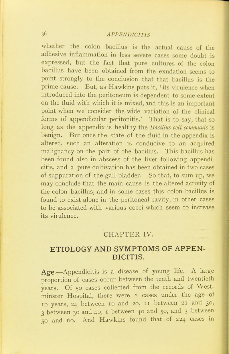 whether the colon bacillus is the actual cause of the adhesive inflammation in less severe cases some doubt is expressed, but the fact that pure cultures of the colon bacillus have been obtained from the exudation seems to point strongly to the conclusion that that bacillus is the prime cause. But, as Hawkins puts it, ' its virulence when introduced into the peritoneum is dependent to some extent on the fluid with which it is mixed, and this is an important point when we consider the wide variation of the clinical forms of appendicular peritonitis.' That is to say, that so long as the appendix is healthy the Bacillus colt communis is benign. But once the state of the fluid in the appendix is altered, such an alteration is conducive to an acquired malignancy on the part of the bacillus. This bacillus has been found also in abscess of the liver following appendi- citis, and a pure cultivation has been obtained in two cases of suppuration of the gall-bladder. So that, to sum up, we may conclude that the main cause is the altered activity of the colon bacillus, and in some cases this colon bacillus is found to exist alone in the peritoneal cavity, in other cases to be associated with various cocci which seem to increase its virulence. CHAPTER IV. ETIOLOGY AND SYMPTOMS OF APPEN- DICITIS. Age.—Appendicitis is a disease of young life. A large proportion of cases occur between the tenth and twentieth years. Of 50 cases collected from the records of West- minster Hospital, there were 8 cases under the age of 10 years, 24 between 10 and 20, 11 between 21 and 30, 3 between 30 and 40, 1 between 40 and 50, and 3 between 50 and 60. And Hawkins found that of 224 cases in