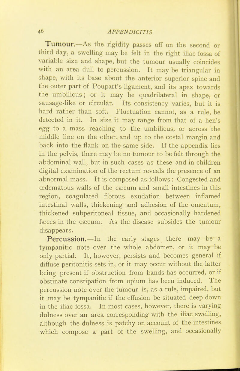 Tumour.—As the rigidity passes off on the second or third day, a swelling may be felt in the right iliac fossa of variable size and shape, but the tumour usually coincides with an area dull to percussion. It may be triangular in shape, with its base about the anterior superior spine and the outer part of Poupart's ligament, and its apex towards the umbilicus; or it may be quadrilateral in shape, or sausage-like or circular. Its consistency varies, but it is hard rather than soft. Fluctuation cannot, as a rule, be detected in it. In size it may range from that of a hen's egg to a mass reaching to the umbilicus, or across the middle line on the other, and up to the costal margin and back into the flank on the same side. If the appendix lies in the pelvis, there may be no tumour to be felt through the abdominal wall, but in such cases as these and in children digital examination of the rectum reveals the presence of an abnormal mass. It is composed as follows : Congested and oedematous walls of the caecum and small intestines in this region, coagulated fibrous exudation between inflamed intestinal walls, thickening and adhesion of the omentum, thickened subperitoneal tissue, and occasionally hardened faeces in the caecum. As the disease subsides the tumour disappears. Percussion.—In the early stages there may be a tympanitic note over the whole abdomen, or it may be only partial. It, however, persists and becomes general if diffuse peritonitis sets in, or it may occur without the latter being present if obstruction from bands has occurred, or if obstinate constipation from opium has been induced. The percussion note over the tumour is, as a rule, impaired, but it may be tympanitic if the effusion be situated deep down in the iliac fossa. In most cases, however, there is varying dulness over an area corresponding with the iliac swelling, although the dulness is patchy on account of the intestines which compose a part of the swelling, and occasionally