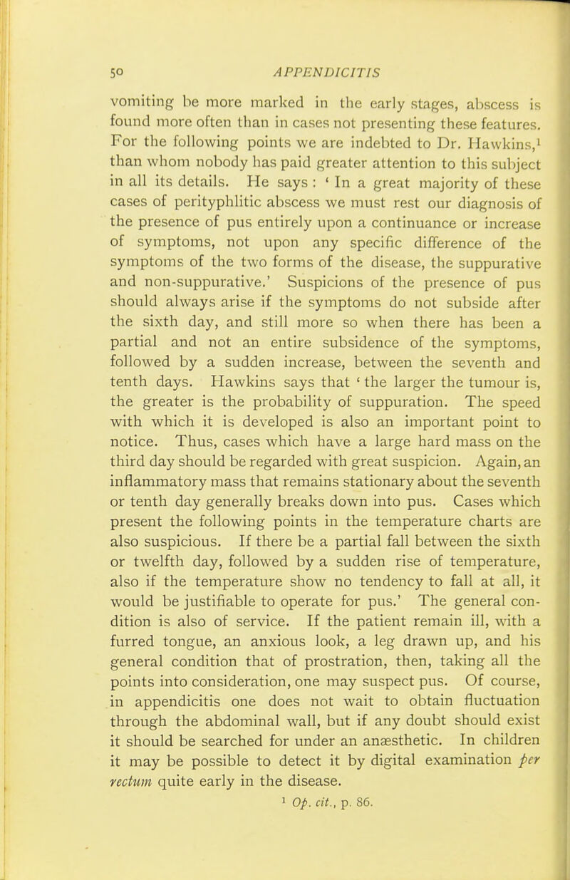 vomiting be more marked in the early stages, abscess is found more often than in cases not presenting these features. For the following points we are indebted to Dr. Hawkins,1 than whom nobody has paid greater attention to this subject in all its details. He says : 'In a great majority of these cases of perityphlic abscess we must rest our diagnosis of the presence of pus entirely upon a continuance or increase of symptoms, not upon any specific difference of the symptoms of the two forms of the disease, the suppurative and non-suppurative.' Suspicions of the presence of pus should always arise if the symptoms do not subside after the sixth day, and still more so when there has been a partial and not an entire subsidence of the symptoms, followed by a sudden increase, between the seventh and tenth days. Hawkins says that ' the larger the tumour is, the greater is the probability of suppuration. The speed with which it is developed is also an important point to notice. Thus, cases which have a large hard mass on the third day should be regarded with great suspicion. Again, an inflammatory mass that remains stationary about the seventh or tenth day generally breaks down into pus. Cases which present the following points in the temperature charts are also suspicious. If there be a partial fall between the sixth or twelfth day, followed by a sudden rise of temperature, also if the temperature show no tendency to fall at all, it would be justifiable to operate for pus.' The general con- dition is also of service. If the patient remain ill, with a furred tongue, an anxious look, a leg drawn up, and his general condition that of prostration, then, taking all the points into consideration, one may suspect pus. Of course, in appendicitis one does not wait to obtain fluctuation through the abdominal wall, but if any doubt should exist it should be searched for under an anaesthetic. In children it may be possible to detect it by digital examination per rectum quite early in the disease.