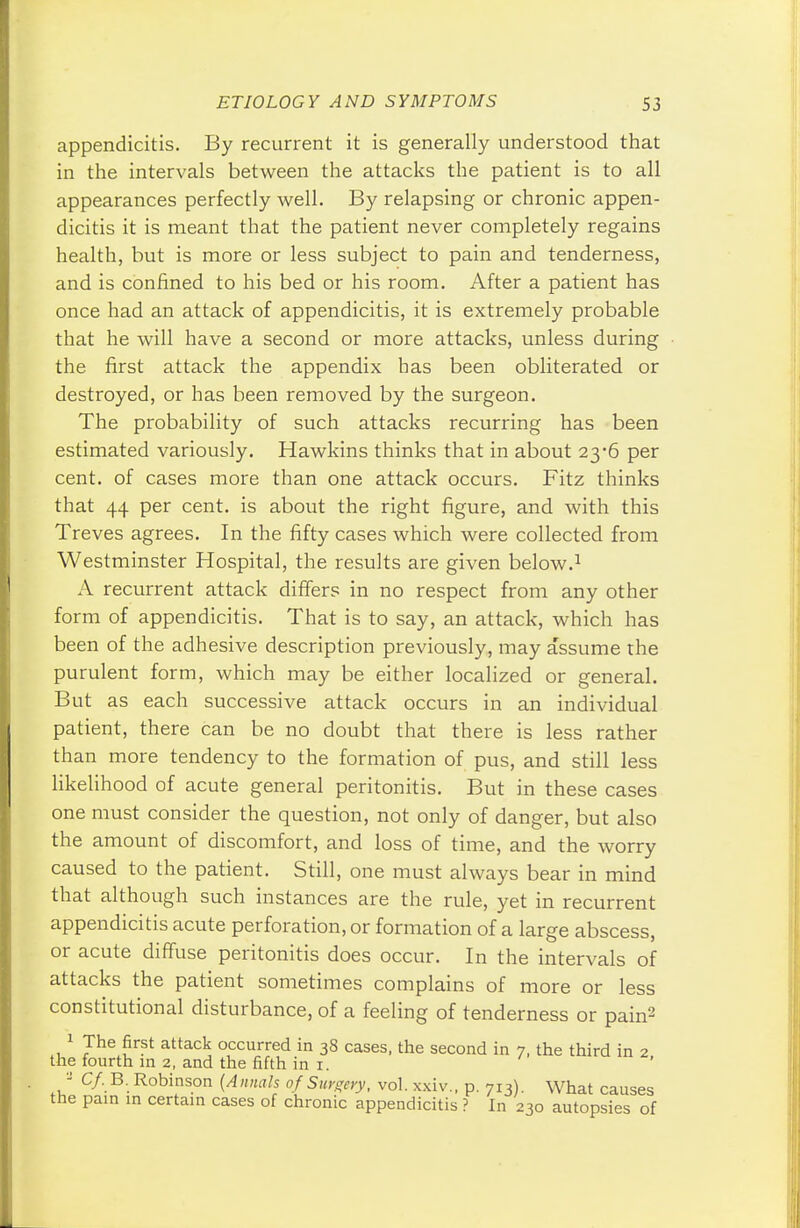 appendicitis. By recurrent it is generally understood that in the intervals between the attacks the patient is to all appearances perfectly well. By relapsing or chronic appen- dicitis it is meant that the patient never completely regains health, but is more or less subject to pain and tenderness, and is confined to his bed or his room. After a patient has once had an attack of appendicitis, it is extremely probable that he will have a second or more attacks, unless during the first attack the appendix has been obliterated or destroyed, or has been removed by the surgeon. The probability of such attacks recurring has been estimated variously. Hawkins thinks that in about 23*6 per cent, of cases more than one attack occurs. Fitz thinks that 44 per cent, is about the right figure, and with this Treves agrees. In the fifty cases which were collected from Westminster Hospital, the results are given below.1 A recurrent attack differs in no respect from any other form of appendicitis. That is to say, an attack, which has been of the adhesive description previously, may assume the purulent form, which may be either localized or general. But as each successive attack occurs in an individual patient, there can be no doubt that there is less rather than more tendency to the formation of pus, and still less likelihood of acute general peritonitis. But in these cases one must consider the question, not only of danger, but also the amount of discomfort, and loss of time, and the worry caused to the patient. Still, one must always bear in mind that although such instances are the rule, yet in recurrent appendicitis acute perforation, or formation of a large abscess, or acute diffuse peritonitis does occur. In the intervals of attacks the patient sometimes complains of more or less constitutional disturbance, of a feeling of tenderness or pain2 1 The first attack occurred in 38 cases, the second in 7, the third in 2 the fourth in 2, and the fifth in 1. a C/.B. Robinson (Annals of Surgery, vol. xxiv., p. 713). What causes the pain in certain cases of chronic appendicitis ? In 230 autopsies of