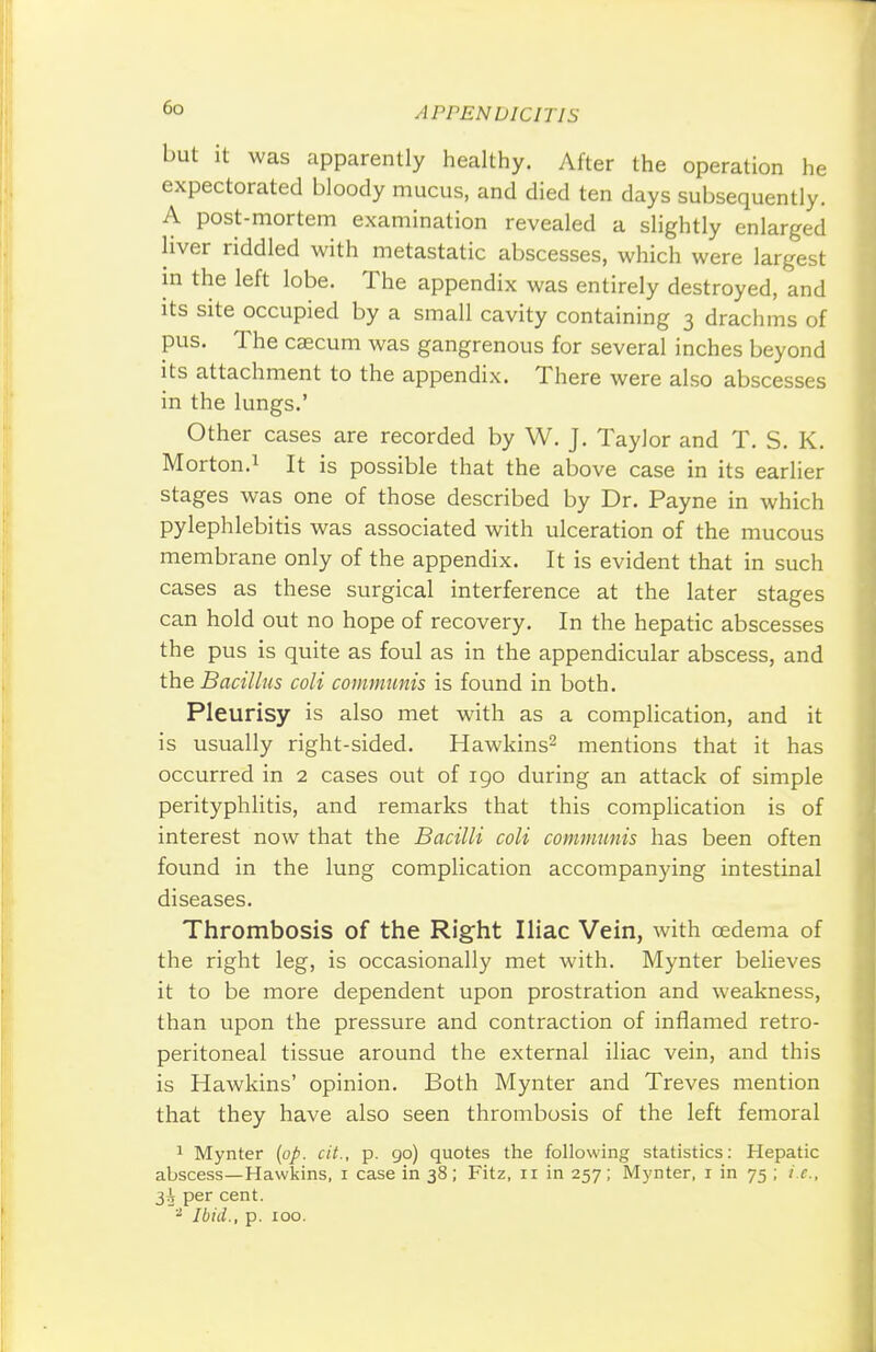 but it was apparently healthy. After the operation he expectorated bloody mucus, and died ten days subsequently. A post-mortem examination revealed a slightly enlarged liver riddled with metastatic abscesses, which were largest in the left lobe. The appendix was entirely destroyed, and its site occupied by a small cavity containing 3 drachms of pus. The caecum was gangrenous for several inches beyond its attachment to the appendix. There were also abscesses in the lungs.' Other cases are recorded by W. J. Taylor and T. S. K. Morton.1 It is possible that the above case in its earlier stages was one of those described by Dr. Payne in which pylephlebitis was associated with ulceration of the mucous membrane only of the appendix. It is evident that in such cases as these surgical interference at the later stages can hold out no hope of recovery. In the hepatic abscesses the pus is quite as foul as in the appendicular abscess, and the Bacillus coli communis is found in both. Pleurisy is also met with as a complication, and it is usually right-sided. Hawkins2 mentions that it has occurred in 2 cases out of 190 during an attack of simple perityphlitis, and remarks that this complication is of interest now that the Bacilli coli communis has been often found in the lung complication accompanying intestinal diseases. Thrombosis of the Right Iliac Vein, with oedema of the right leg, is occasionally met with. Mynter believes it to be more dependent upon prostration and weakness, than upon the pressure and contraction of inflamed retro- peritoneal tissue around the external iliac vein, and this is Hawkins' opinion. Both Mynter and Treves mention that they have also seen thrombosis of the left femoral 1 Mynter (op. cit., p. go) quotes the following statistics: Hepatic abscess—Hawkins, 1 case in 38; Fitz, 11 in 257; Mynter, r in 75 ; i.e., 3^ per cent. 2 Ibid., p. 100.