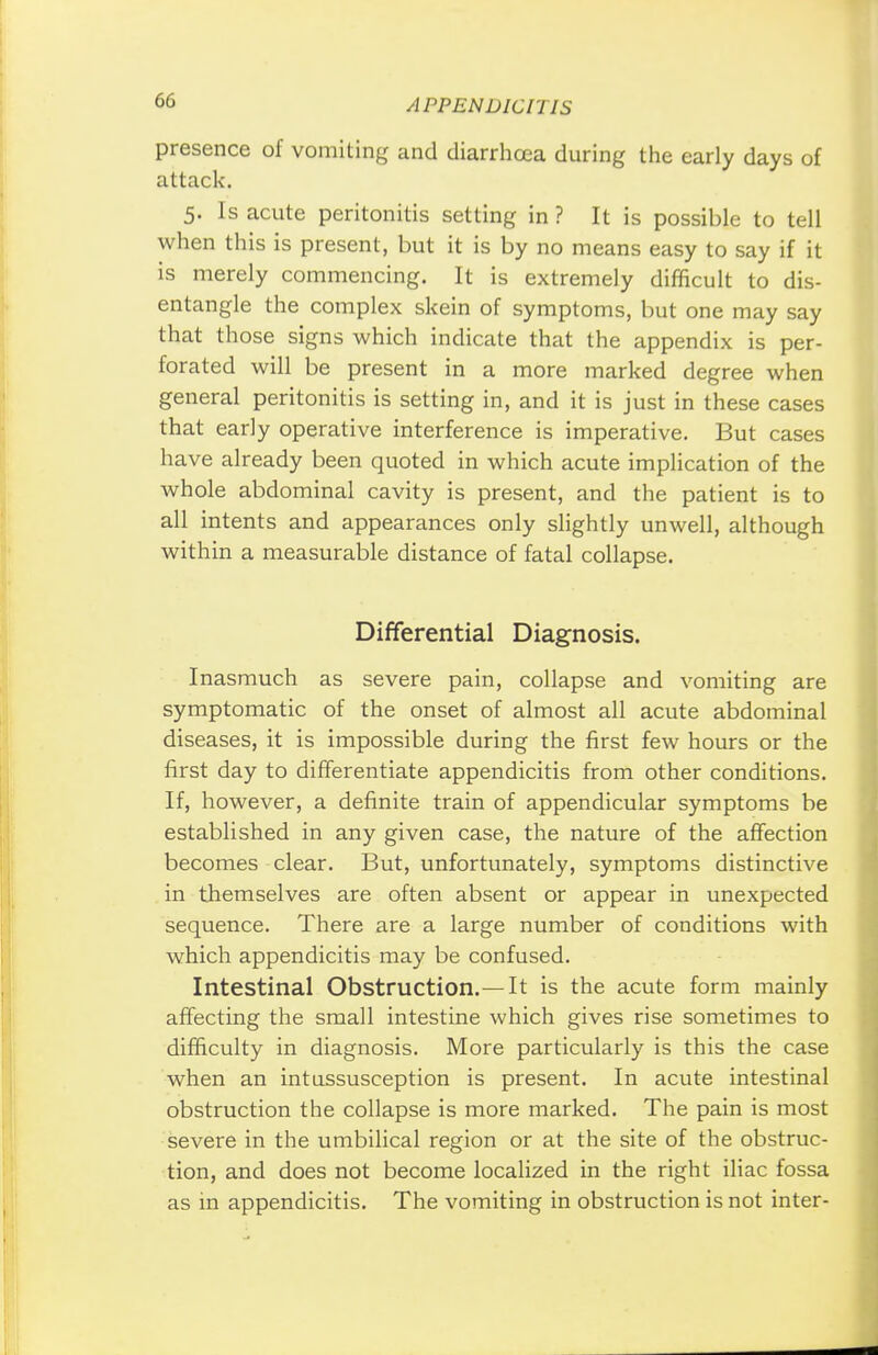 presence of vomiting and diarrhoea during the early days of attack. 5. Is acute peritonitis setting in ? It is possible to tell when this is present, but it is by no means easy to say if it is merely commencing. It is extremely difficult to dis- entangle the complex skein of symptoms, but one may say that those signs which indicate that the appendix is per- forated will be present in a more marked degree when general peritonitis is setting in, and it is just in these cases that early operative interference is imperative. But cases have already been quoted in which acute implication of the whole abdominal cavity is present, and the patient is to all intents and appearances only slightly unwell, although within a measurable distance of fatal collapse. Differential Diagnosis. Inasmuch as severe pain, collapse and vomiting are symptomatic of the onset of almost all acute abdominal diseases, it is impossible during the first few hours or the first day to differentiate appendicitis from other conditions. If, however, a definite train of appendicular symptoms be established in any given case, the nature of the affection becomes clear. But, unfortunately, symptoms distinctive in themselves are often absent or appear in unexpected sequence. There are a large number of conditions with which appendicitis may be confused. Intestinal Obstruction.—It is the acute form mainly affecting the small intestine which gives rise sometimes to difficulty in diagnosis. More particularly is this the case when an intussusception is present. In acute intestinal obstruction the collapse is more marked. The pain is most severe in the umbilical region or at the site of the obstruc- tion, and does not become localized in the right iliac fossa as in appendicitis. The vomiting in obstruction is not inter-