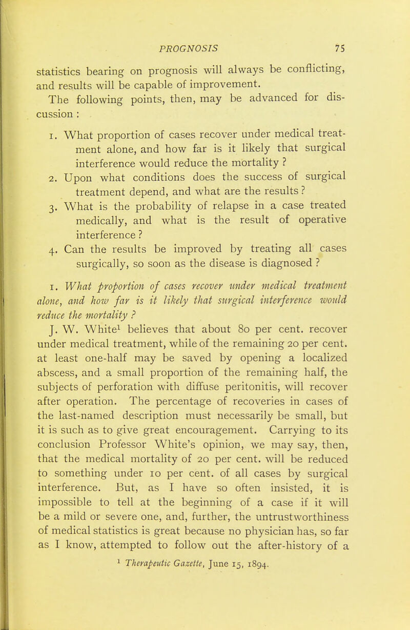statistics bearing on prognosis will always be conflicting, and results will be capable of improvement. The following points, then, may be advanced for dis- cussion : 1. What proportion of cases recover under medical treat- ment alone, and how far is it likely that surgical interference would reduce the mortality ? 2. Upon what conditions does the success of surgical treatment depend, and what are the results ? 3. What is the probability of relapse in a case treated medically, and what is the result of operative interference ? 4. Can the results be improved by treating all cases surgically, so soon as the disease is diagnosed ? 1. What proportion of cases recover under medical treatment alone, and hoiv far is it likely that surgical interference would reduce the mortality ? J. W. White1 believes that about 80 per cent, recover under medical treatment, while of the remaining 20 per cent, at least one-half may be saved by opening a localized abscess, and a small proportion of the remaining half, the subjects of perforation with diffuse peritonitis, will recover after operation. The percentage of recoveries in cases of the last-named description must necessarily be small, but it is such as to give great encouragement. Carrying to its conclusion Professor White's opinion, we may say, then, that the medical mortality of 20 per cent, will be reduced to something under 10 per cent, of all cases by surgical interference. But, as I have so often insisted, it is impossible to tell at the beginning of a case if it will be a mild or severe one, and, further, the untrustworthiness of medical statistics is great because no physician has, so far as I know, attempted to follow out the after-history of a 1 Therapeutic Gazette, June 15, 1894.