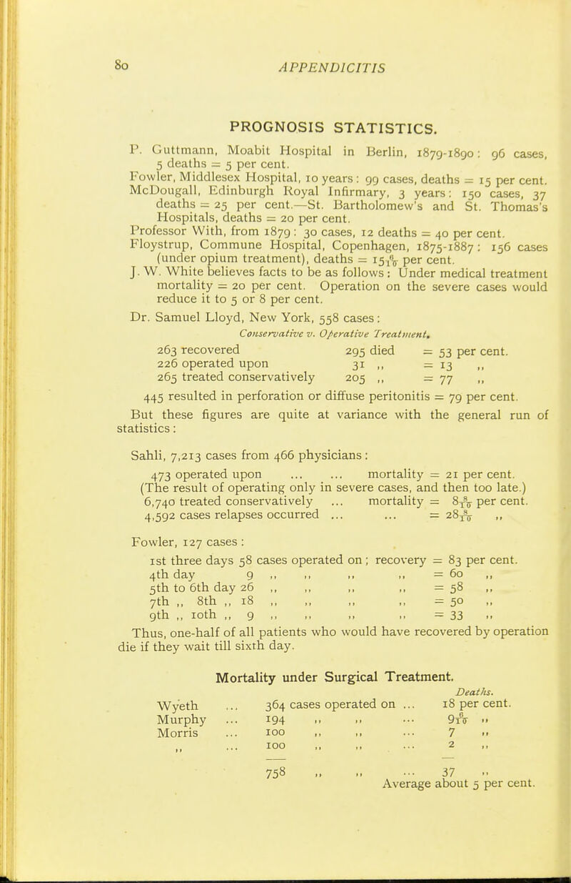 PROGNOSIS STATISTICS. P. Guttmann, Moabit Hospital in Berlin, 1879-1890: 96 cases, 5 deaths = 5 per cent. Fowler, Middlesex Hospital, 10 years: 99 cases, deaths - 15 per cent. McDougall, Edinburgh Royal Infirmary, 3 years: 150 cases, 37 deaths = 25 per cent.—St. Bartholomew's and St. Thomas's Hospitals, deaths = 20 per cent. Professor With, from 1879 : 30 cases, 12 deaths = 40 per cent. Floystrup, Commune Hospital, Copenhagen, 1875-1887 : 156 cases (under opium treatment), deaths = 15^ per cent. J. W. White believes facts to be as follows: Under medical treatment mortality = 20 per cent. Operation on the severe cases would reduce it to 5 or 8 per cent. Dr. Samuel Lloyd, New York, 558 cases: Conservative v. Operative Treatment. 263 recovered 295 died = 53 per cent. 226 operated upon 31 ,, — 13 „ 265 treated conservatively 205 ,, — 77 ,, 445 resulted in perforation or diffuse peritonitis = 79 per cent. But these figures are quite at variance with the general run of statistics: Sahli, 7,213 cases from 466 physicians : 473 operated upon mortality = 21 per cent. (The result of operating only in severe cases, and then too late.) 6,740 treated conservatively ... mortality = 8T\ per cent. 4,592 cases relapses occurred ... ... = 28tV » Fowler, 127 cases : 1st three days 58 cases operated on; recovery = 83 per cent. 4th day 9 ,, ,, = 60 ,, 5th to 6th day 26 ,, ,, ,, ,, = 58 7th ,, 8th ,, 18 ,, = 50 9th ,, 10th ,, 9 ,, ,, „ = 33 Thus, one-half of all patients who would have recovered by operation die if they wait till sixth day. Mortality under Surgical Treatment. Deaths. Wyeth ,.. 364 cases operated on ... 18 per cent. Murphy ... 194 .. ••• 9tV •• Morris ... 100 „ ,, ... 7 .. 100 . 2 758 37