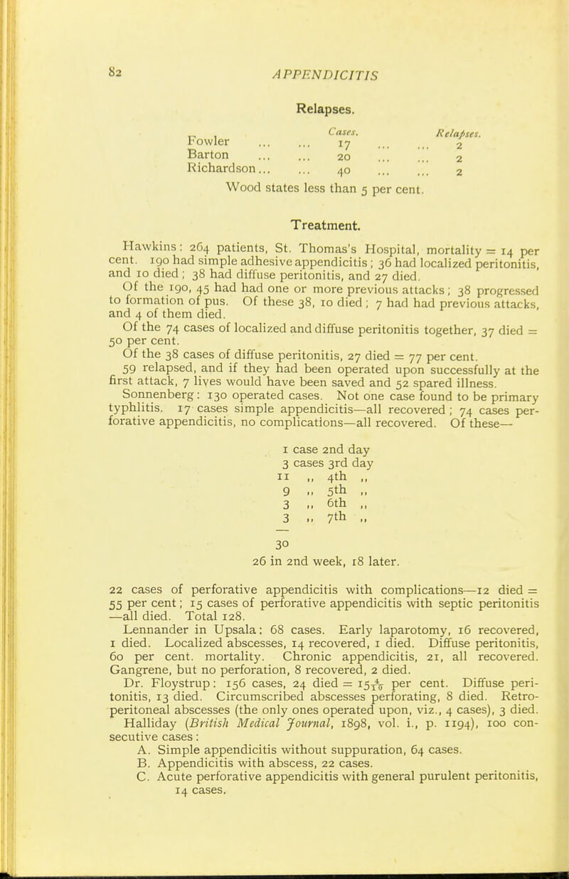 Relapses. „ , Cases, Relapses. Fowler 17 2 Barton ... ... 20 ... 2 Richardson... ... 40 2 Wood states less than 5 per cent. Treatment. Hawkins: 264 patients, St. Thomas's Hospital, mortality = 14 per cent. 190 had simple adhesive appendicitis ; 36 had localized peritonitis, and 10 died ; 38 had diffuse peritonitis, and 27 died. Of the 190, 45 had had one or more previous attacks; 38 progressed to formation of pus. Of these 38, 10 died ; 7 had had previous attacks, and 4 of them died. Of the 74 cases of localized and diffuse peritonitis together, 37 died = 50 per cent. Of the 38 cases of diffuse peritonitis, 27 died = 77 per cent. 59 relapsed, and if they had been operated upon successfully at the first attack, 7 lives would have been saved and 52 spared illness. Sonnenberg: 130 operated cases. Not one case found to be primary typhlitis. 17 cases simple appendicitis—all recovered; 74 cases per- forative appendicitis, no complications—all recovered. Of these— 1 case 2nd day 3 cases 3rd day 11 ,, 4th ,, 9 .. 5th 3 6th „ 3 .. 7th - 30 26 in 2nd week, 18 later. 22 cases of perforative appendicitis with complications—12 died = 55 per cent; 15 cases of perforative appendicitis with septic peritonitis —all died. Total 128. Lennander in Upsala: 68 cases. Early laparotomy, 16 recovered, 1 died. Localized abscesses, 14 recovered, 1 died. Diffuse peritonitis, 60 per cent, mortality. Chronic appendicitis, 21, all recovered. Gangrene, but no perforation, 8 recovered, 2 died. Dr. Floystrup: 156 cases, 24 died = 15/j per cent. Diffuse peri- tonitis, 13 died. Circumscribed abscesses perforating, 8 died. Retro- peritoneal abscesses (the only ones operated upon, viz., 4 cases), 3 died. Halliday (British Medical Journal, 1898, vol. i., p. 1194), 100 con secutive cases: A. Simple appendicitis without suppuration, 64 cases. B. Appendicitis with abscess, 22 cases. C. Acute perforative appendicitis with general purulent peritonitis, 14 cases.
