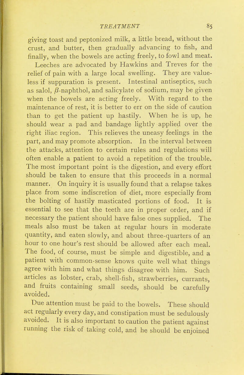 giving toast and peptonized milk, a little bread, without the crust, and butter, then gradually advancing to fish, and finally, when the bowels are acting freely, to fowl and meat. Leeches are advocated by Hawkins and Treves for the relief of pain with a large local swelling. They are value- less if suppuration is present. Intestinal antiseptics, such as salol, /?-naphthol, and salicylate of sodium, may be given when the bowels are acting freely. With regard to the maintenance of rest, it is better to err on the side of caution than to get the patient up hastily. When he is up, he should wear a pad and bandage lightly applied over the right iliac region. This relieves the uneasy feelings in the part, and may promote absorption. In the interval between the attacks, attention to certain rules and regulations will often enable a patient to avoid a repetition of the trouble. The most important point is the digestion, and every effort should be taken to ensure that this proceeds in a normal manner. On inquiry it is usually found that a relapse takes place from some indiscretion of diet, more especially from the bolting of hastily masticated portions of food. It is essential to see that the teeth are in proper order, and if necessary the patient should have false ones supplied. The meals also must be taken at regular hours in moderate quantity, and eaten slowly, and about three-quarters of an hour to one hour's rest should be allowed after each meal. The food, of course, must be simple and digestible, and a patient with common-sense knows quite well what things agree with him and what things disagree with him. Such articles as lobster, crab, shell-fish, strawberries, currants, and fruits containing small seeds, should be carefully avoided. Due attention must be paid to the bowels. These should act regularly every day, and constipation must be sedulously avoided. It is also important to caution the patient against running the risk of taking cold, and he should be enjoined
