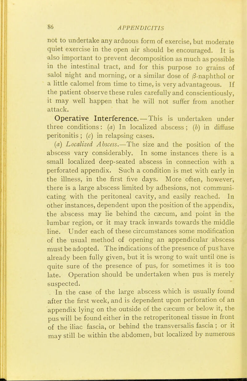 not to undertake any arduous form of exercise, but moderate quiet exercise in the open air should be encouraged. It is also important to prevent decomposition as much as possible in the intestinal tract, and for this purpose 10 grains of salol night and morning, or a similar dose of /3-naphthol or a little calomel from time to time, is very advantageous. If the patient observe these rules carefully and conscientiously, it may well happen that he will not suffer from another attack. Operative Interference. — This is undertaken under three conditions: (a) In localized abscess; (b) in diffuse peritonitis ; (c) in relapsing cases. (a) Localized Abscess.—The size and the position of the abscess vary considerably. In some instances there is a small localized deep-seated abscess in connection with a perforated appendix. Such a condition is met with early in the illness, in the first five days. More often, however, there is a large abscess limited by adhesions, not communi- cating with the peritoneal cavity, and easily reached. In other instances, dependent upon the position of the appendix, the abscess may lie behind the caecum, and point in the lumbar region, or it may track inwards towards the middle line. Under each of these circumstances some modification of the usual method of opening an appendicular abscess must be adopted. The indications of the presence of pus have already been fully given, but it is wrong to wait until one is quite sure of the presence of pus, for sometimes it is too late. Operation should be undertaken when pus is merely suspected. In the case of the large abscess which is usually found after the first week, and is dependent upon perforation of an appendix lying on the outside of the caecum or below it, the pus will be found either in the retroperitoneal tissue in front of the iliac fascia, or behind the transversalis fascia; or it may still be within the abdomen, but localized by numerous